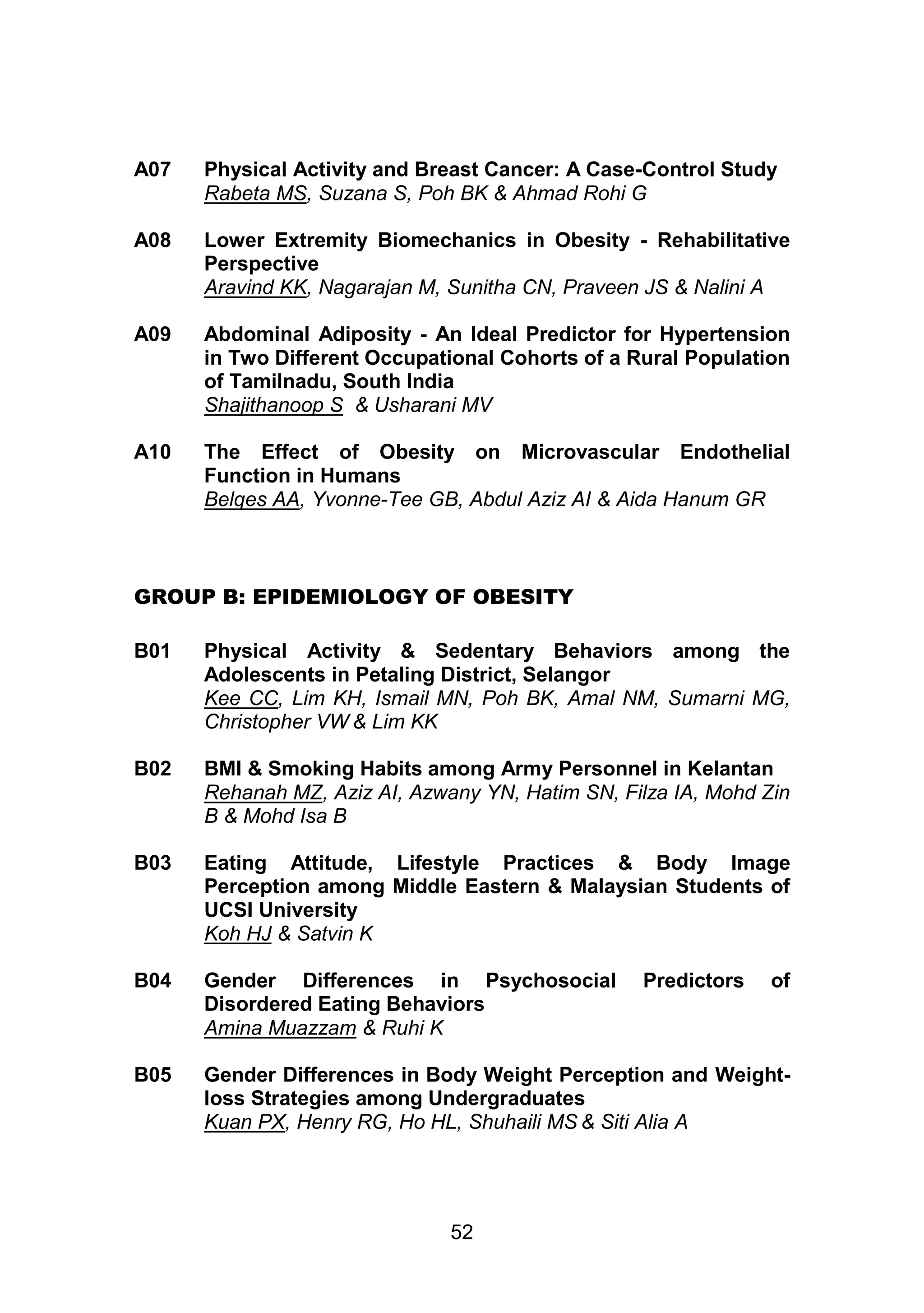 A07 Physical Activity and Breast Cancer: A Case-Control Study 
Rabeta MS, Suzana S, Poh BK & Ahmad Rohi G 
A08 Lower Extremity Biomechanics in Obesity - Rehabilitative 
Perspective 
Aravind KK, Nagarajan M, Sunitha CN, Praveen JS & Nalini A 
A09 Abdominal Adiposity - An Ideal Predictor for Hypertension 
in Two Different Occupational Cohorts of a Rural Population 
of Tamilnadu, South India 
Shajithanoop S & Usharani MV 
A10 The Effect of Obesity on Microvascular Endothelial 
Function in Humans 
Belqes AA, Yvonne-Tee GB, Abdul Aziz AI & Aida Hanum GR 
GROUP B: EPIDEMIOLOGY OF OBESITY 
B01 Physical Activity & Sedentary Behaviors among the 
Adolescents in Petaling District, Selangor 
Kee CC, Lim KH, Ismail MN, Poh BK, Amal NM, Sumarni MG, 
Christopher VW & Lim KK 
B02 BMI & Smoking Habits among Army Personnel in Kelantan 
Rehanah MZ, Aziz AI, Azwany YN, Hatim SN, Filza IA, Mohd Zin 
B & Mohd Isa B 
B03 Eating Attitude, Lifestyle Practices & Body Image 
Perception among Middle Eastern & Malaysian Students of 
UCSI University 
Koh HJ & Satvin K 
B04 Gender Differences in Psychosocial Predictors of 
Disordered Eating Behaviors 
Amina Muazzam & Ruhi K 
B05 Gender Differences in Body Weight Perception and Weight-loss 
Strategies among Undergraduates 
Kuan PX, Henry RG, Ho HL, Shuhaili MS & Siti Alia A 
52 
 