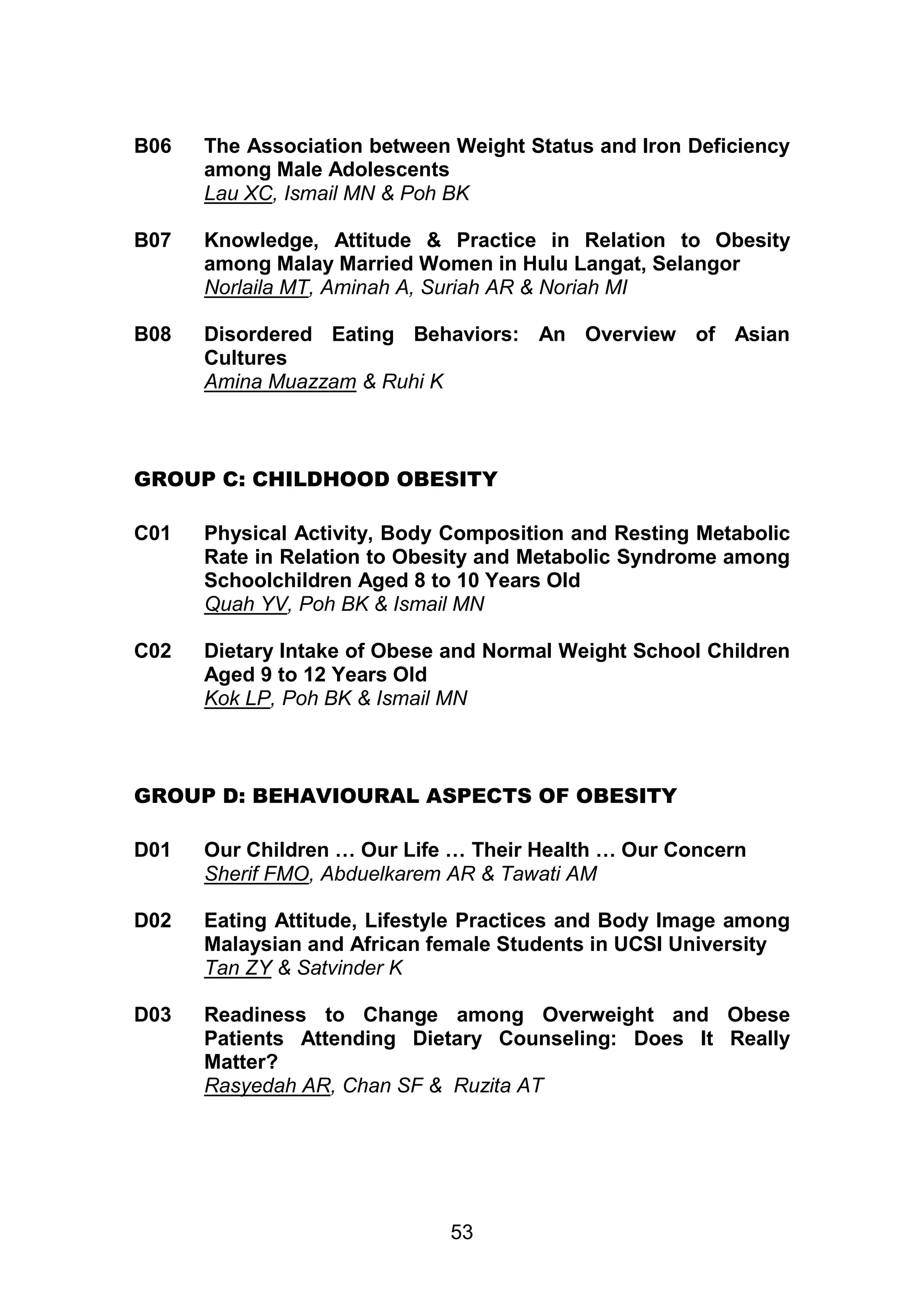 B06 The Association between Weight Status and Iron Deficiency 
among Male Adolescents 
Lau XC, Ismail MN & Poh BK 
B07 Knowledge, Attitude & Practice in Relation to Obesity 
among Malay Married Women in Hulu Langat, Selangor 
Norlaila MT, Aminah A, Suriah AR & Noriah MI 
B08 Disordered Eating Behaviors: An Overview of Asian 
53 
Cultures 
Amina Muazzam & Ruhi K 
GROUP C: CHILDHOOD OBESITY 
C01 Physical Activity, Body Composition and Resting Metabolic 
Rate in Relation to Obesity and Metabolic Syndrome among 
Schoolchildren Aged 8 to 10 Years Old 
Quah YV, Poh BK & Ismail MN 
C02 Dietary Intake of Obese and Normal Weight School Children 
Aged 9 to 12 Years Old 
Kok LP, Poh BK & Ismail MN 
GROUP D: BEHAVIOURAL ASPECTS OF OBESITY 
D01 Our Children … Our Life … Their Health … Our Concern 
Sherif FMO, Abduelkarem AR & Tawati AM 
D02 Eating Attitude, Lifestyle Practices and Body Image among 
Malaysian and African female Students in UCSI University 
Tan ZY & Satvinder K 
D03 Readiness to Change among Overweight and Obese 
Patients Attending Dietary Counseling: Does It Really 
Matter? 
Rasyedah AR, Chan SF & Ruzita AT 
 