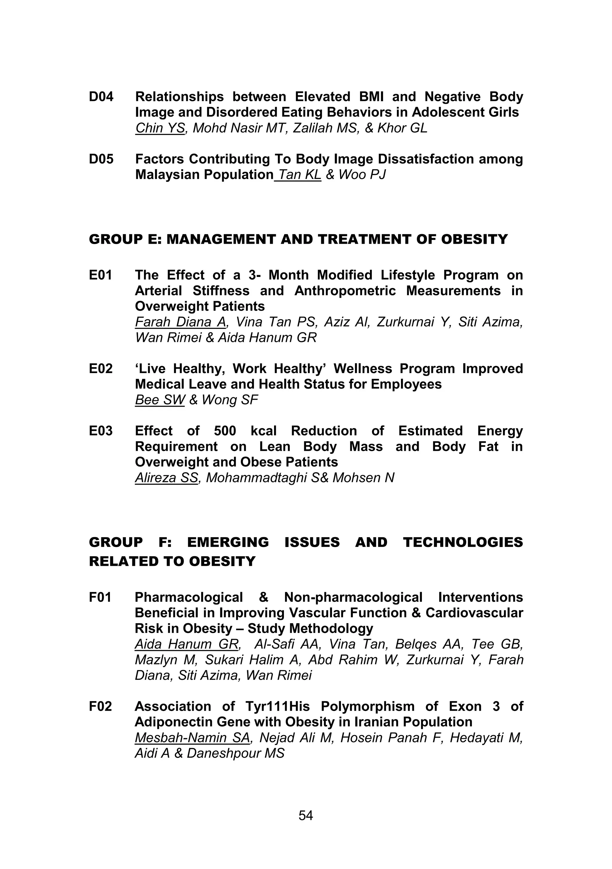 D04 Relationships between Elevated BMI and Negative Body 
Image and Disordered Eating Behaviors in Adolescent Girls 
Chin YS, Mohd Nasir MT, Zalilah MS, & Khor GL 
D05 Factors Contributing To Body Image Dissatisfaction among 
Malaysian Population Tan KL & Woo PJ 
GROUP E: MANAGEMENT AND TREATMENT OF OBESITY 
E01 The Effect of a 3- Month Modified Lifestyle Program on 
Arterial Stiffness and Anthropometric Measurements in 
Overweight Patients 
Farah Diana A, Vina Tan PS, Aziz Al, Zurkurnai Y, Siti Azima, 
Wan Rimei & Aida Hanum GR 
E02 ‘Live Healthy, Work Healthy’ Wellness Program Improved 
Medical Leave and Health Status for Employees 
Bee SW & Wong SF 
E03 Effect of 500 kcal Reduction of Estimated Energy 
Requirement on Lean Body Mass and Body Fat in 
Overweight and Obese Patients 
Alireza SS, Mohammadtaghi S& Mohsen N 
GROUP F: EMERGING ISSUES AND TECHNOLOGIES 
54 
RELATED TO OBESITY 
F01 Pharmacological & Non-pharmacological Interventions 
Beneficial in Improving Vascular Function & Cardiovascular 
Risk in Obesity – Study Methodology 
Aida Hanum GR, Al-Safi AA, Vina Tan, Belqes AA, Tee GB, 
Mazlyn M, Sukari Halim A, Abd Rahim W, Zurkurnai Y, Farah 
Diana, Siti Azima, Wan Rimei 
F02 Association of Tyr111His Polymorphism of Exon 3 of 
Adiponectin Gene with Obesity in Iranian Population 
Mesbah-Namin SA, Nejad Ali M, Hosein Panah F, Hedayati M, 
Aidi A & Daneshpour MS 
 