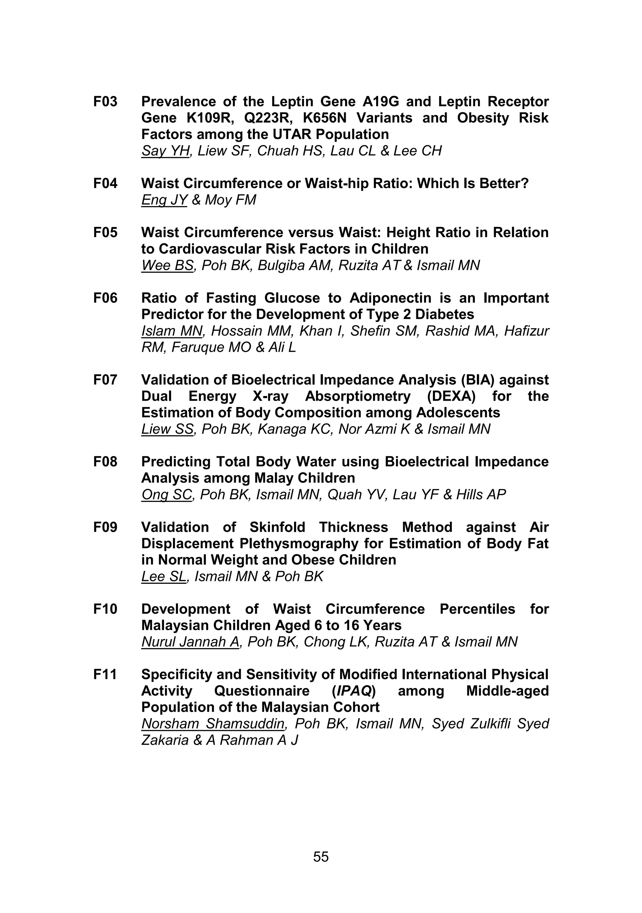 F03 Prevalence of the Leptin Gene A19G and Leptin Receptor 
Gene K109R, Q223R, K656N Variants and Obesity Risk 
Factors among the UTAR Population 
Say YH, Liew SF, Chuah HS, Lau CL & Lee CH 
F04 Waist Circumference or Waist-hip Ratio: Which Is Better? 
55 
Eng JY & Moy FM 
F05 Waist Circumference versus Waist: Height Ratio in Relation 
to Cardiovascular Risk Factors in Children 
Wee BS, Poh BK, Bulgiba AM, Ruzita AT & Ismail MN 
F06 Ratio of Fasting Glucose to Adiponectin is an Important 
Predictor for the Development of Type 2 Diabetes 
Islam MN, Hossain MM, Khan I, Shefin SM, Rashid MA, Hafizur 
RM, Faruque MO & Ali L 
F07 Validation of Bioelectrical Impedance Analysis (BIA) against 
Dual Energy X-ray Absorptiometry (DEXA) for the 
Estimation of Body Composition among Adolescents 
Liew SS, Poh BK, Kanaga KC, Nor Azmi K & Ismail MN 
F08 Predicting Total Body Water using Bioelectrical Impedance 
Analysis among Malay Children 
Ong SC, Poh BK, Ismail MN, Quah YV, Lau YF & Hills AP 
F09 Validation of Skinfold Thickness Method against Air 
Displacement Plethysmography for Estimation of Body Fat 
in Normal Weight and Obese Children 
Lee SL, Ismail MN & Poh BK 
F10 Development of Waist Circumference Percentiles for 
Malaysian Children Aged 6 to 16 Years 
Nurul Jannah A, Poh BK, Chong LK, Ruzita AT & Ismail MN 
F11 Specificity and Sensitivity of Modified International Physical 
Activity Questionnaire (IPAQ) among Middle-aged 
Population of the Malaysian Cohort 
Norsham Shamsuddin, Poh BK, Ismail MN, Syed Zulkifli Syed 
Zakaria & A Rahman A J 
 