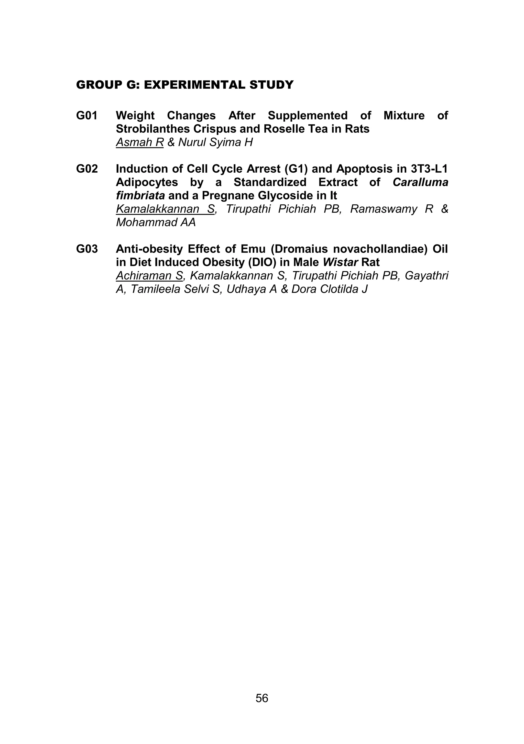 GROUP G: EXPERIMENTAL STUDY 
G01 Weight Changes After Supplemented of Mixture of 
Strobilanthes Crispus and Roselle Tea in Rats 
Asmah R & Nurul Syima H 
G02 Induction of Cell Cycle Arrest (G1) and Apoptosis in 3T3-L1 
Adipocytes by a Standardized Extract of Caralluma 
fimbriata and a Pregnane Glycoside in It 
Kamalakkannan S, Tirupathi Pichiah PB, Ramaswamy R & 
Mohammad AA 
G03 Anti-obesity Effect of Emu (Dromaius novachollandiae) Oil 
in Diet Induced Obesity (DIO) in Male Wistar Rat 
Achiraman S, Kamalakkannan S, Tirupathi Pichiah PB, Gayathri 
A, Tamileela Selvi S, Udhaya A & Dora Clotilda JICHIAH P 
56 
 