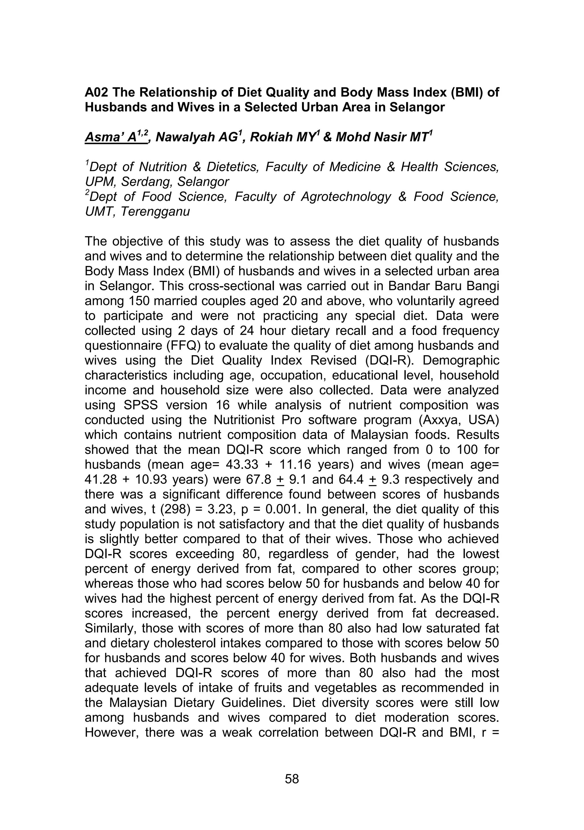 A02 The Relationship of Diet Quality and Body Mass Index (BMI) of 
Husbands and Wives in a Selected Urban Area in Selangor 
Asma’ A1,2, Nawalyah AG1, Rokiah MY1 & Mohd Nasir MT1 
1Dept of Nutrition & Dietetics, Faculty of Medicine & Health Sciences, 
UPM, Serdang, Selangor 
2Dept of Food Science, Faculty of Agrotechnology & Food Science, 
UMT, Terengganu 
The objective of this study was to assess the diet quality of husbands 
and wives and to determine the relationship between diet quality and the 
Body Mass Index (BMI) of husbands and wives in a selected urban area 
in Selangor. This cross-sectional was carried out in Bandar Baru Bangi 
among 150 married couples aged 20 and above, who voluntarily agreed 
to participate and were not practicing any special diet. Data were 
collected using 2 days of 24 hour dietary recall and a food frequency 
questionnaire (FFQ) to evaluate the quality of diet among husbands and 
wives using the Diet Quality Index Revised (DQI-R). Demographic 
characteristics including age, occupation, educational level, household 
income and household size were also collected. Data were analyzed 
using SPSS version 16 while analysis of nutrient composition was 
conducted using the Nutritionist Pro software program (Axxya, USA) 
which contains nutrient composition data of Malaysian foods. Results 
showed that the mean DQI-R score which ranged from 0 to 100 for 
husbands (mean age= 43.33 + 11.16 years) and wives (mean age= 
41.28 + 10.93 years) were 67.8 + 9.1 and 64.4 + 9.3 respectively and 
there was a significant difference found between scores of husbands 
and wives, t (298) = 3.23, p = 0.001. In general, the diet quality of this 
study population is not satisfactory and that the diet quality of husbands 
is slightly better compared to that of their wives. Those who achieved 
DQI-R scores exceeding 80, regardless of gender, had the lowest 
percent of energy derived from fat, compared to other scores group; 
whereas those who had scores below 50 for husbands and below 40 for 
wives had the highest percent of energy derived from fat. As the DQI-R 
scores increased, the percent energy derived from fat decreased. 
Similarly, those with scores of more than 80 also had low saturated fat 
and dietary cholesterol intakes compared to those with scores below 50 
for husbands and scores below 40 for wives. Both husbands and wives 
that achieved DQI-R scores of more than 80 also had the most 
adequate levels of intake of fruits and vegetables as recommended in 
the Malaysian Dietary Guidelines. Diet diversity scores were still low 
among husbands and wives compared to diet moderation scores. 
However, there was a weak correlation between DQI-R and BMI, r = 
58 
 