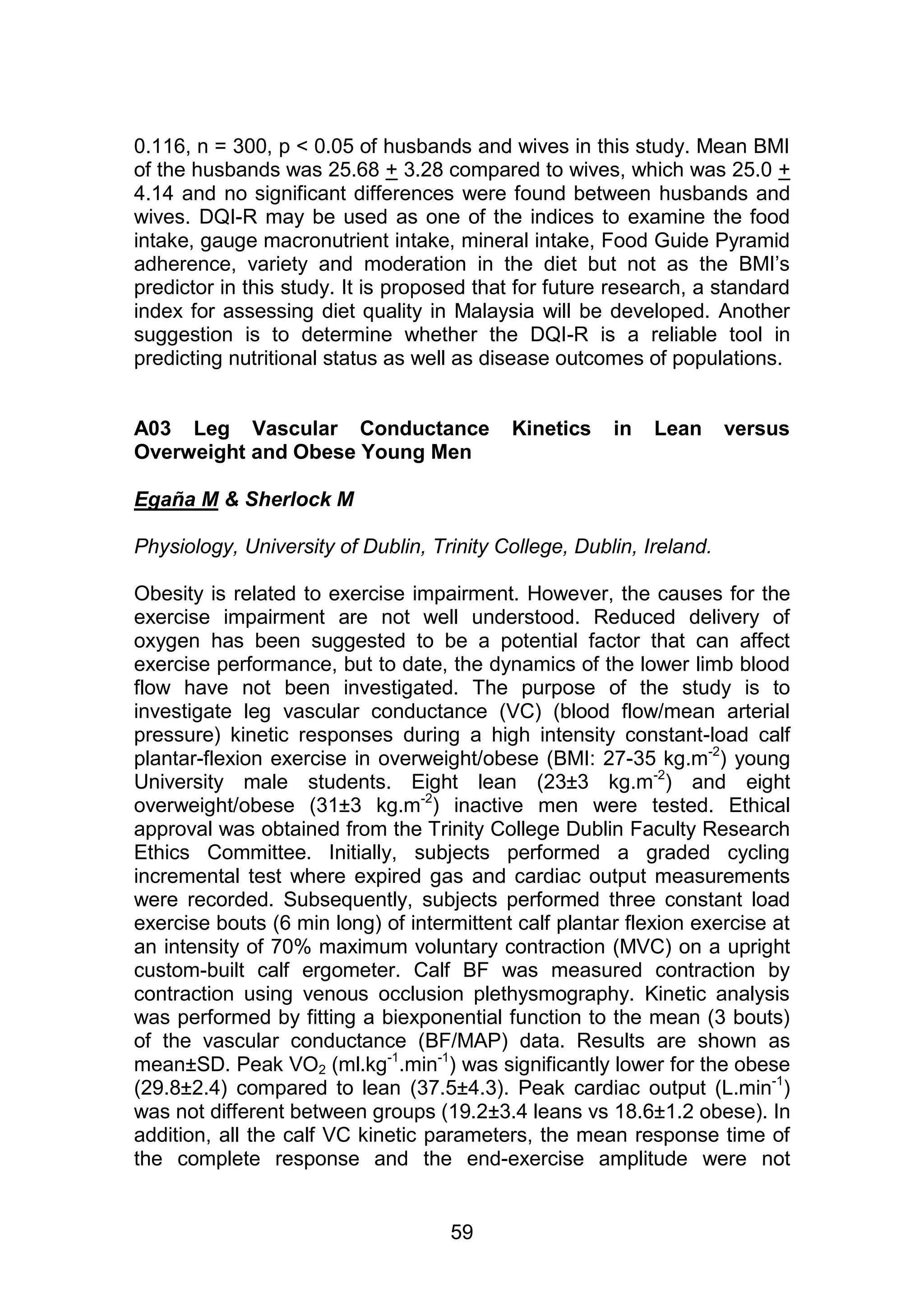 0.116, n = 300, p < 0.05 of husbands and wives in this study. Mean BMI 
of the husbands was 25.68 + 3.28 compared to wives, which was 25.0 + 
4.14 and no significant differences were found between husbands and 
wives. DQI-R may be used as one of the indices to examine the food 
intake, gauge macronutrient intake, mineral intake, Food Guide Pyramid 
adherence, variety and moderation in the diet but not as the BMI‟s 
predictor in this study. It is proposed that for future research, a standard 
index for assessing diet quality in Malaysia will be developed. Another 
suggestion is to determine whether the DQI-R is a reliable tool in 
predicting nutritional status as well as disease outcomes of populations. 
A03 Leg Vascular Conductance Kinetics in Lean versus 
Overweight and Obese Young Men 
59 
Egaña M & Sherlock M 
Physiology, University of Dublin, Trinity College, Dublin, Ireland. 
Obesity is related to exercise impairment. However, the causes for the 
exercise impairment are not well understood. Reduced delivery of 
oxygen has been suggested to be a potential factor that can affect 
exercise performance, but to date, the dynamics of the lower limb blood 
flow have not been investigated. The purpose of the study is to 
investigate leg vascular conductance (VC) (blood flow/mean arterial 
pressure) kinetic responses during a high intensity constant-load calf 
plantar-flexion exercise in overweight/obese (BMI: 27-35 kg.m-2) young 
University male students. Eight lean (23±3 kg.m-2) and eight 
overweight/obese (31±3 kg.m-2) inactive men were tested. Ethical 
approval was obtained from the Trinity College Dublin Faculty Research 
Ethics Committee. Initially, subjects performed a graded cycling 
incremental test where expired gas and cardiac output measurements 
were recorded. Subsequently, subjects performed three constant load 
exercise bouts (6 min long) of intermittent calf plantar flexion exercise at 
an intensity of 70% maximum voluntary contraction (MVC) on a upright 
custom-built calf ergometer. Calf BF was measured contraction by 
contraction using venous occlusion plethysmography. Kinetic analysis 
was performed by fitting a biexponential function to the mean (3 bouts) 
of the vascular conductance (BF/MAP) data. Results are shown as 
mean±SD. Peak VO2 (ml.kg-1.min-1) was significantly lower for the obese 
(29.8±2.4) compared to lean (37.5±4.3). Peak cardiac output (L.min-1) 
was not different between groups (19.2±3.4 leans vs 18.6±1.2 obese). In 
addition, all the calf VC kinetic parameters, the mean response time of 
the complete response and the end-exercise amplitude were not 
 