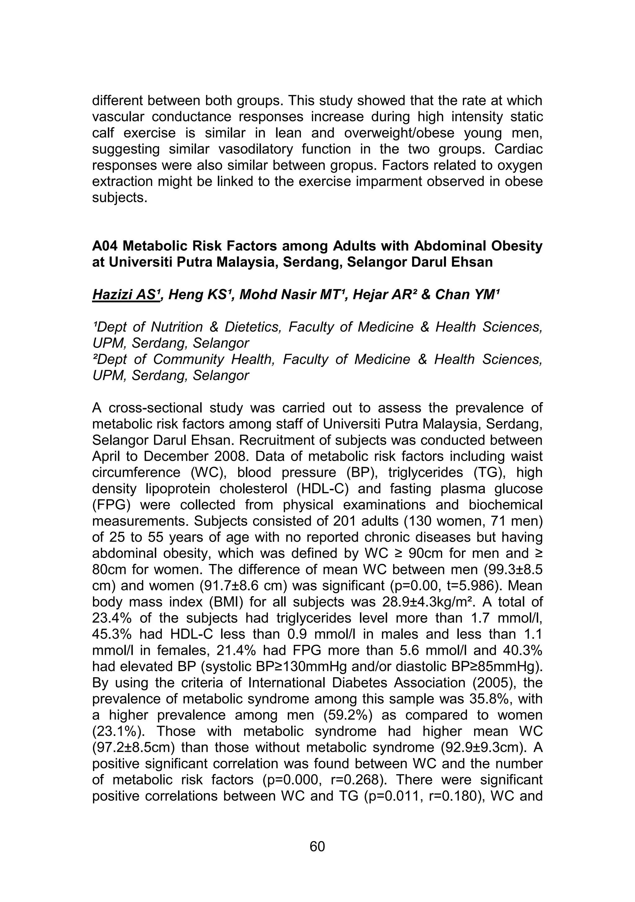 different between both groups. This study showed that the rate at which 
vascular conductance responses increase during high intensity static 
calf exercise is similar in lean and overweight/obese young men, 
suggesting similar vasodilatory function in the two groups. Cardiac 
responses were also similar between gropus. Factors related to oxygen 
extraction might be linked to the exercise imparment observed in obese 
subjects. 
A04 Metabolic Risk Factors among Adults with Abdominal Obesity 
at Universiti Putra Malaysia, Serdang, Selangor Darul Ehsan 
Hazizi AS¹, Heng KS¹, Mohd Nasir MT¹, Hejar AR² & Chan YM¹ 
¹Dept of Nutrition & Dietetics, Faculty of Medicine & Health Sciences, 
UPM, Serdang, Selangor 
²Dept of Community Health, Faculty of Medicine & Health Sciences, 
UPM, Serdang, Selangor 
A cross-sectional study was carried out to assess the prevalence of 
metabolic risk factors among staff of Universiti Putra Malaysia, Serdang, 
Selangor Darul Ehsan. Recruitment of subjects was conducted between 
April to December 2008. Data of metabolic risk factors including waist 
circumference (WC), blood pressure (BP), triglycerides (TG), high 
density lipoprotein cholesterol (HDL-C) and fasting plasma glucose 
(FPG) were collected from physical examinations and biochemical 
measurements. Subjects consisted of 201 adults (130 women, 71 men) 
of 25 to 55 years of age with no reported chronic diseases but having 
abdominal obesity, which was defined by WC ≥ 90cm for men and ≥ 
80cm for women. The difference of mean WC between men (99.3±8.5 
cm) and women (91.7±8.6 cm) was significant (p=0.00, t=5.986). Mean 
body mass index (BMI) for all subjects was 28.9±4.3kg/m². A total of 
23.4% of the subjects had triglycerides level more than 1.7 mmol/l, 
45.3% had HDL-C less than 0.9 mmol/l in males and less than 1.1 
mmol/l in females, 21.4% had FPG more than 5.6 mmol/l and 40.3% 
had elevated BP (systolic BP≥130mmHg and/or diastolic BP≥85mmHg). 
By using the criteria of International Diabetes Association (2005), the 
prevalence of metabolic syndrome among this sample was 35.8%, with 
a higher prevalence among men (59.2%) as compared to women 
(23.1%). Those with metabolic syndrome had higher mean WC 
(97.2±8.5cm) than those without metabolic syndrome (92.9±9.3cm). A 
positive significant correlation was found between WC and the number 
of metabolic risk factors (p=0.000, r=0.268). There were significant 
positive correlations between WC and TG (p=0.011, r=0.180), WC and 
60 
 