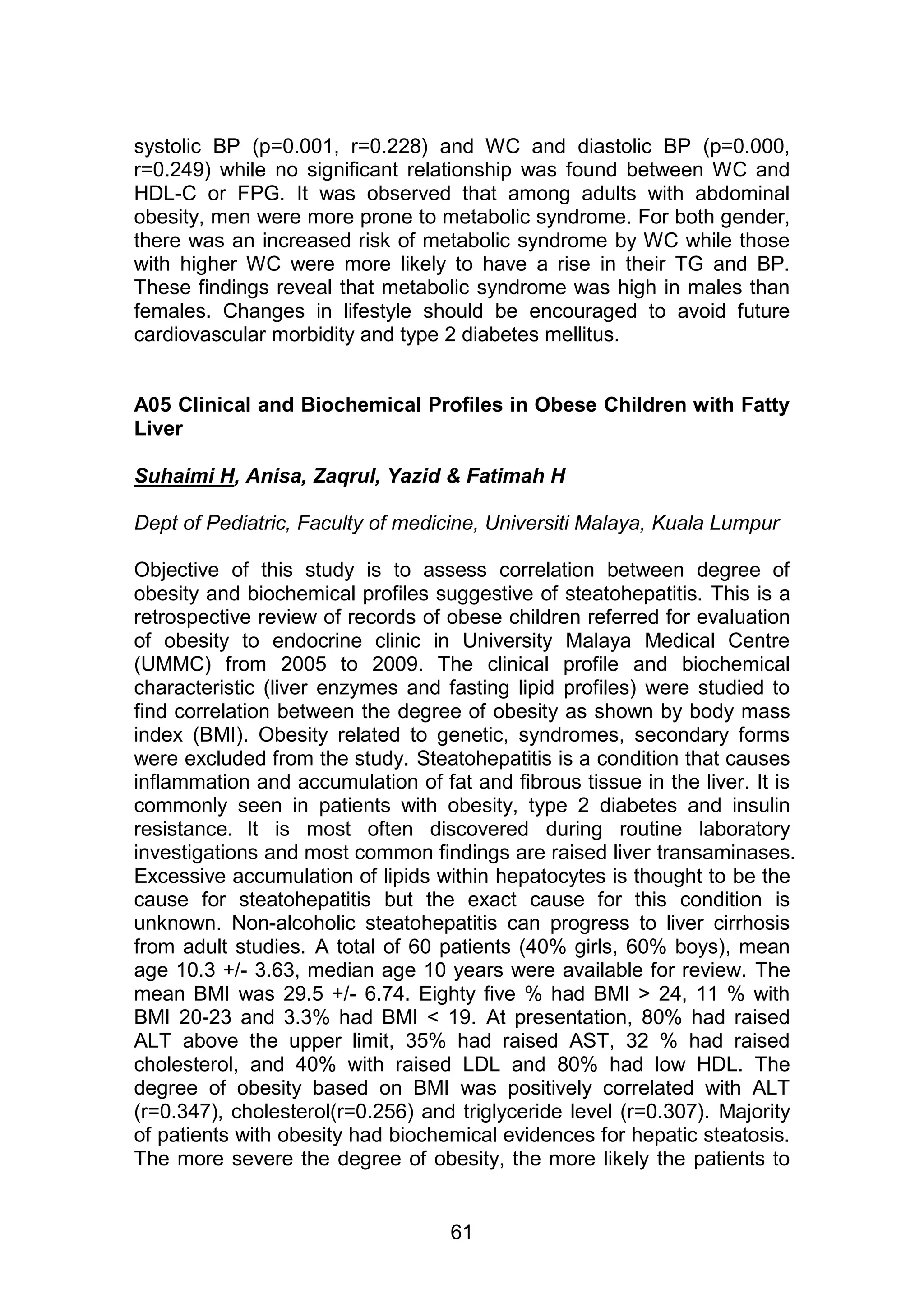 systolic BP (p=0.001, r=0.228) and WC and diastolic BP (p=0.000, 
r=0.249) while no significant relationship was found between WC and 
HDL-C or FPG. It was observed that among adults with abdominal 
obesity, men were more prone to metabolic syndrome. For both gender, 
there was an increased risk of metabolic syndrome by WC while those 
with higher WC were more likely to have a rise in their TG and BP. 
These findings reveal that metabolic syndrome was high in males than 
females. Changes in lifestyle should be encouraged to avoid future 
cardiovascular morbidity and type 2 diabetes mellitus. 
A05 Clinical and Biochemical Profiles in Obese Children with Fatty 
Liver 
Suhaimi H, Anisa, Zaqrul, Yazid & Fatimah H 
Dept of Pediatric, Faculty of medicine, Universiti Malaya, Kuala Lumpur 
Objective of this study is to assess correlation between degree of 
obesity and biochemical profiles suggestive of steatohepatitis. This is a 
retrospective review of records of obese children referred for evaluation 
of obesity to endocrine clinic in University Malaya Medical Centre 
(UMMC) from 2005 to 2009. The clinical profile and biochemical 
characteristic (liver enzymes and fasting lipid profiles) were studied to 
find correlation between the degree of obesity as shown by body mass 
index (BMI). Obesity related to genetic, syndromes, secondary forms 
were excluded from the study. Steatohepatitis is a condition that causes 
inflammation and accumulation of fat and fibrous tissue in the liver. It is 
commonly seen in patients with obesity, type 2 diabetes and insulin 
resistance. It is most often discovered during routine laboratory 
investigations and most common findings are raised liver transaminases. 
Excessive accumulation of lipids within hepatocytes is thought to be the 
cause for steatohepatitis but the exact cause for this condition is 
unknown. Non-alcoholic steatohepatitis can progress to liver cirrhosis 
from adult studies. A total of 60 patients (40% girls, 60% boys), mean 
age 10.3 +/- 3.63, median age 10 years were available for review. The 
mean BMI was 29.5 +/- 6.74. Eighty five % had BMI > 24, 11 % with 
BMI 20-23 and 3.3% had BMI < 19. At presentation, 80% had raised 
ALT above the upper limit, 35% had raised AST, 32 % had raised 
cholesterol, and 40% with raised LDL and 80% had low HDL. The 
degree of obesity based on BMI was positively correlated with ALT 
(r=0.347), cholesterol(r=0.256) and triglyceride level (r=0.307). Majority 
of patients with obesity had biochemical evidences for hepatic steatosis. 
The more severe the degree of obesity, the more likely the patients to 
61 
 
