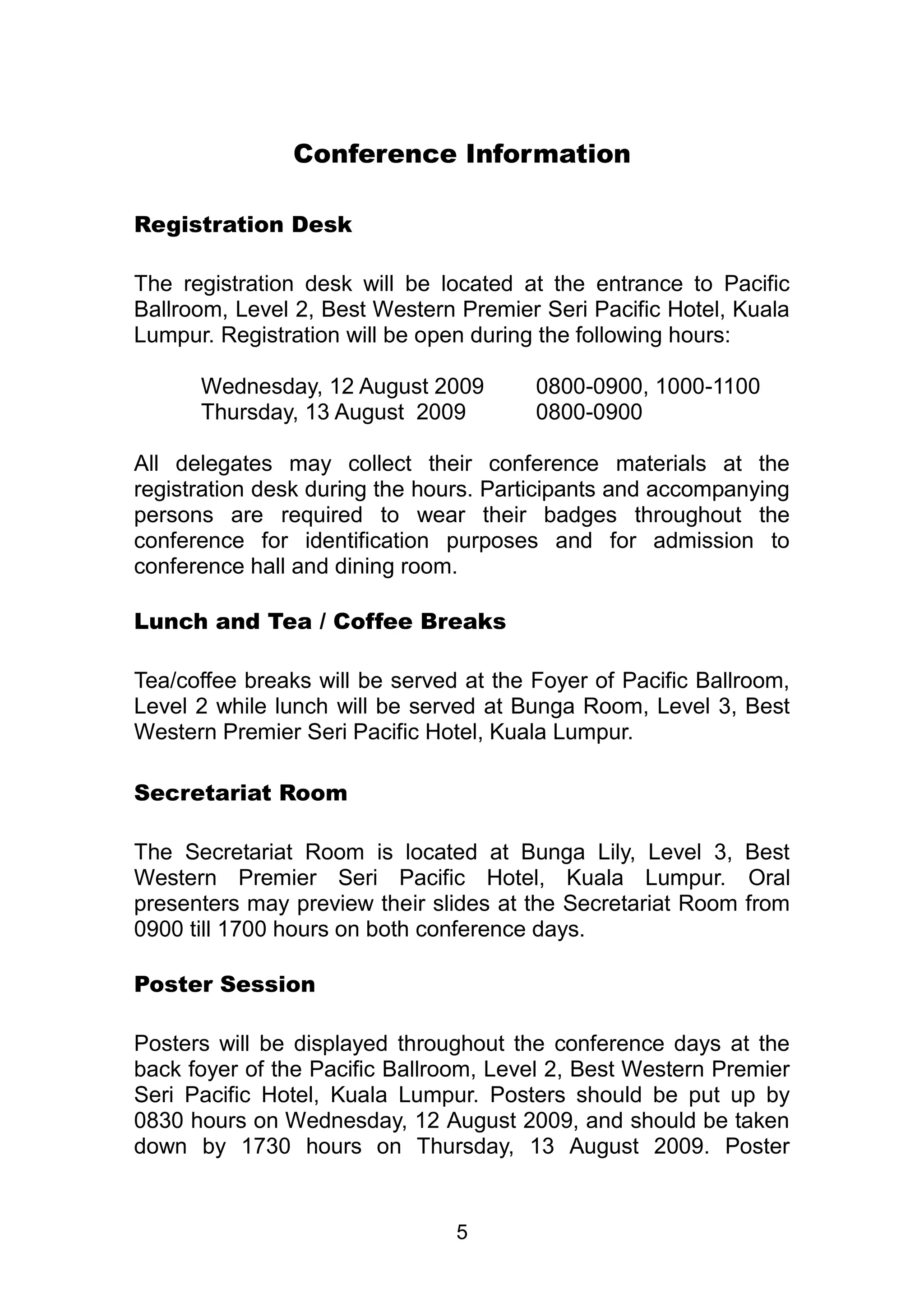 Conference Information 
5 
Registration Desk 
The registration desk will be located at the entrance to Pacific 
Ballroom, Level 2, Best Western Premier Seri Pacific Hotel, Kuala 
Lumpur. Registration will be open during the following hours: 
Wednesday, 12 August 2009 0800-0900, 1000-1100 
Thursday, 13 August 2009 0800-0900 
All delegates may collect their conference materials at the 
registration desk during the hours. Participants and accompanying 
persons are required to wear their badges throughout the 
conference for identification purposes and for admission to 
conference hall and dining room. 
Lunch and Tea / Coffee Breaks 
Tea/coffee breaks will be served at the Foyer of Pacific Ballroom, 
Level 2 while lunch will be served at Bunga Room, Level 3, Best 
Western Premier Seri Pacific Hotel, Kuala Lumpur. 
Secretariat Room 
The Secretariat Room is located at Bunga Lily, Level 3, Best 
Western Premier Seri Pacific Hotel, Kuala Lumpur. Oral 
presenters may preview their slides at the Secretariat Room from 
0900 till 1700 hours on both conference days. 
Poster Session 
Posters will be displayed throughout the conference days at the 
back foyer of the Pacific Ballroom, Level 2, Best Western Premier 
Seri Pacific Hotel, Kuala Lumpur. Posters should be put up by 
0830 hours on Wednesday, 12 August 2009, and should be taken 
down by 1730 hours on Thursday, 13 August 2009. Poster 
 