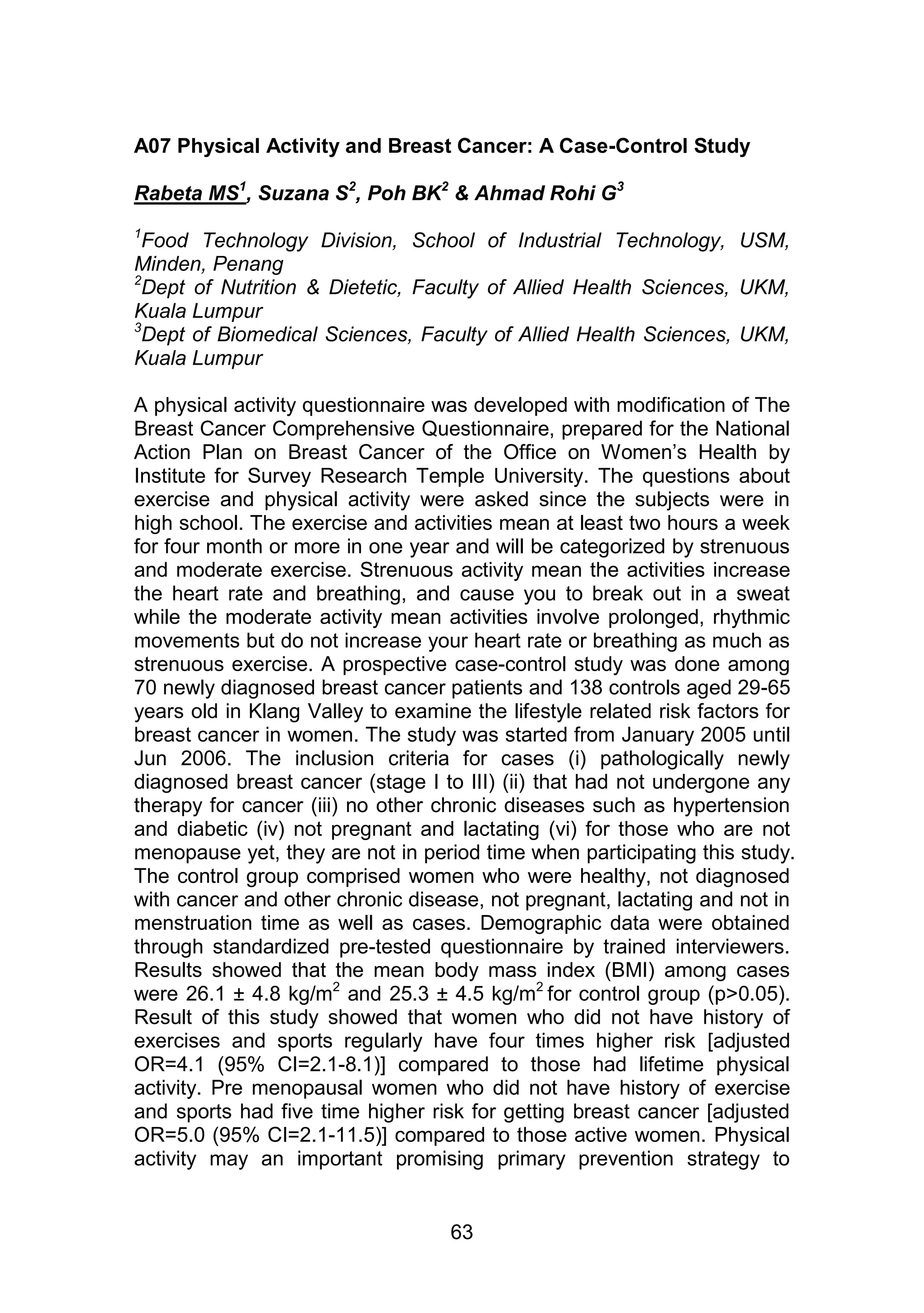 A07 Physical Activity and Breast Cancer: A Case-Control Study 
Rabeta MS1, Suzana S2, Poh BK2 & Ahmad Rohi G3 
1Food Technology Division, School of Industrial Technology, USM, 
Minden, Penang 
2Dept of Nutrition & Dietetic, Faculty of Allied Health Sciences, UKM, 
Kuala Lumpur 
3Dept of Biomedical Sciences, Faculty of Allied Health Sciences, UKM, 
Kuala Lumpur 
A physical activity questionnaire was developed with modification of The 
Breast Cancer Comprehensive Questionnaire, prepared for the National 
Action Plan on Breast Cancer of the Office on Women‟s Health by 
Institute for Survey Research Temple University. The questions about 
exercise and physical activity were asked since the subjects were in 
high school. The exercise and activities mean at least two hours a week 
for four month or more in one year and will be categorized by strenuous 
and moderate exercise. Strenuous activity mean the activities increase 
the heart rate and breathing, and cause you to break out in a sweat 
while the moderate activity mean activities involve prolonged, rhythmic 
movements but do not increase your heart rate or breathing as much as 
strenuous exercise. A prospective case-control study was done among 
70 newly diagnosed breast cancer patients and 138 controls aged 29-65 
years old in Klang Valley to examine the lifestyle related risk factors for 
breast cancer in women. The study was started from January 2005 until 
Jun 2006. The inclusion criteria for cases (i) pathologically newly 
diagnosed breast cancer (stage I to III) (ii) that had not undergone any 
therapy for cancer (iii) no other chronic diseases such as hypertension 
and diabetic (iv) not pregnant and lactating (vi) for those who are not 
menopause yet, they are not in period time when participating this study. 
The control group comprised women who were healthy, not diagnosed 
with cancer and other chronic disease, not pregnant, lactating and not in 
menstruation time as well as cases. Demographic data were obtained 
through standardized pre-tested questionnaire by trained interviewers. 
Results showed that the mean body mass index (BMI) among cases 
were 26.1 ± 4.8 kg/m2 and 25.3 ± 4.5 kg/m2 for control group (p>0.05). 
Result of this study showed that women who did not have history of 
exercises and sports regularly have four times higher risk [adjusted 
OR=4.1 (95% CI=2.1-8.1)] compared to those had lifetime physical 
activity. Pre menopausal women who did not have history of exercise 
and sports had five time higher risk for getting breast cancer [adjusted 
OR=5.0 (95% CI=2.1-11.5)] compared to those active women. Physical 
activity may an important promising primary prevention strategy to 
63 
 