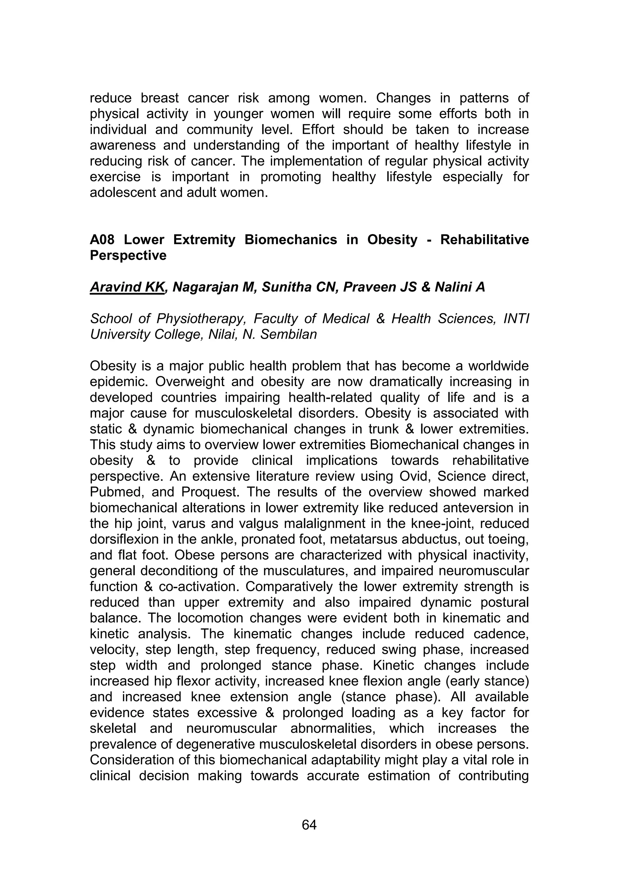 reduce breast cancer risk among women. Changes in patterns of 
physical activity in younger women will require some efforts both in 
individual and community level. Effort should be taken to increase 
awareness and understanding of the important of healthy lifestyle in 
reducing risk of cancer. The implementation of regular physical activity 
exercise is important in promoting healthy lifestyle especially for 
adolescent and adult women. 
A08 Lower Extremity Biomechanics in Obesity - Rehabilitative 
Perspective 
Aravind KK, Nagarajan M, Sunitha CN, Praveen JS & Nalini A 
School of Physiotherapy, Faculty of Medical & Health Sciences, INTI 
University College, Nilai, N. Sembilan 
Obesity is a major public health problem that has become a worldwide 
epidemic. Overweight and obesity are now dramatically increasing in 
developed countries impairing health-related quality of life and is a 
major cause for musculoskeletal disorders. Obesity is associated with 
static & dynamic biomechanical changes in trunk & lower extremities. 
This study aims to overview lower extremities Biomechanical changes in 
obesity & to provide clinical implications towards rehabilitative 
perspective. An extensive literature review using Ovid, Science direct, 
Pubmed, and Proquest. The results of the overview showed marked 
biomechanical alterations in lower extremity like reduced anteversion in 
the hip joint, varus and valgus malalignment in the knee-joint, reduced 
dorsiflexion in the ankle, pronated foot, metatarsus abductus, out toeing, 
and flat foot. Obese persons are characterized with physical inactivity, 
general deconditiong of the musculatures, and impaired neuromuscular 
function & co-activation. Comparatively the lower extremity strength is 
reduced than upper extremity and also impaired dynamic postural 
balance. The locomotion changes were evident both in kinematic and 
kinetic analysis. The kinematic changes include reduced cadence, 
velocity, step length, step frequency, reduced swing phase, increased 
step width and prolonged stance phase. Kinetic changes include 
increased hip flexor activity, increased knee flexion angle (early stance) 
and increased knee extension angle (stance phase). All available 
evidence states excessive & prolonged loading as a key factor for 
skeletal and neuromuscular abnormalities, which increases the 
prevalence of degenerative musculoskeletal disorders in obese persons. 
Consideration of this biomechanical adaptability might play a vital role in 
clinical decision making towards accurate estimation of contributing 
64 
 