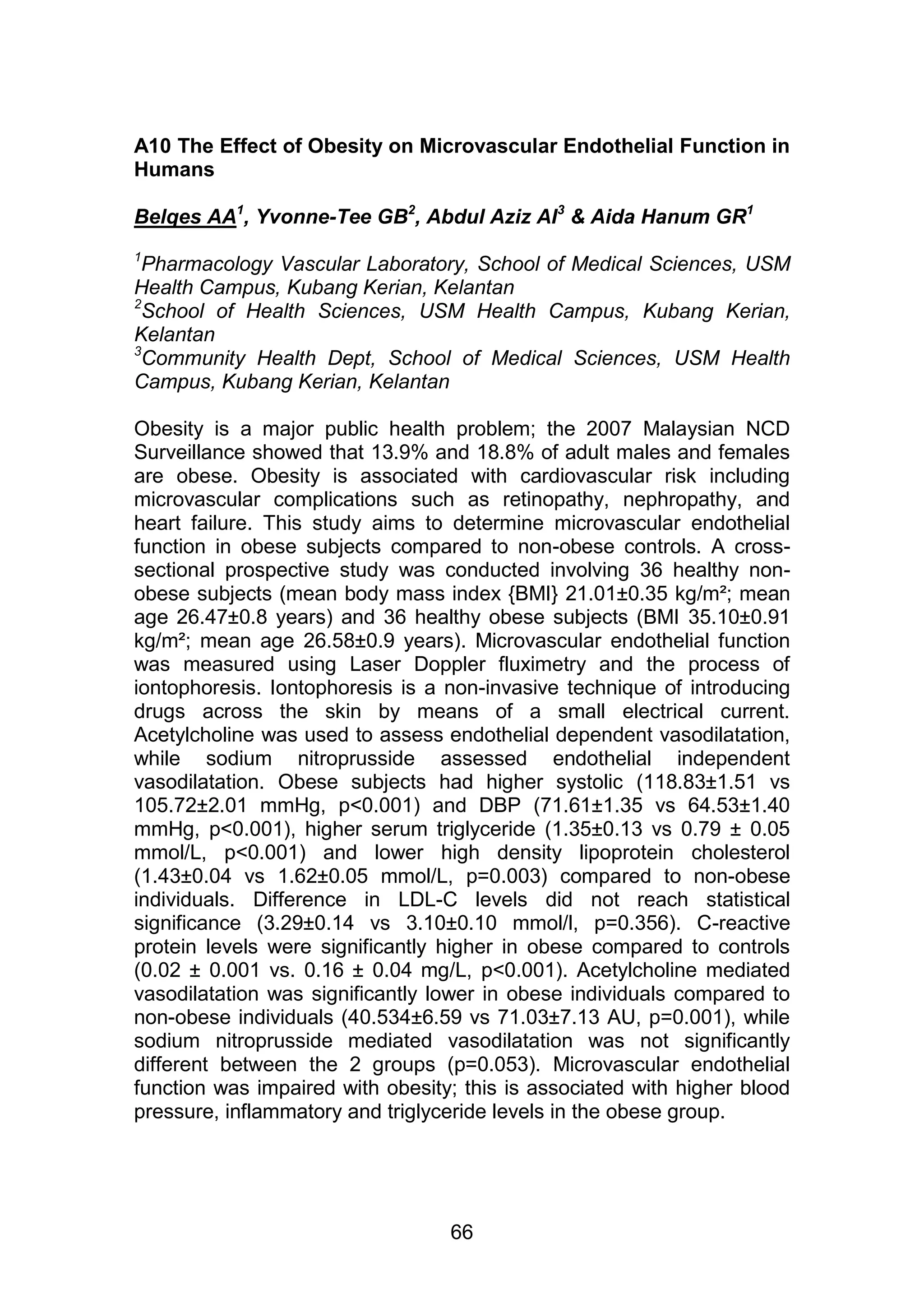 A10 The Effect of Obesity on Microvascular Endothelial Function in 
Humans 
Belqes AA1, Yvonne-Tee GB2, Abdul Aziz AI3 & Aida Hanum GR1 
1Pharmacology Vascular Laboratory, School of Medical Sciences, USM 
Health Campus, Kubang Kerian, Kelantan 
2School of Health Sciences, USM Health Campus, Kubang Kerian, 
Kelantan 
3Community Health Dept, School of Medical Sciences, USM Health 
Campus, Kubang Kerian, Kelantan 
Obesity is a major public health problem; the 2007 Malaysian NCD 
Surveillance showed that 13.9% and 18.8% of adult males and females 
are obese. Obesity is associated with cardiovascular risk including 
microvascular complications such as retinopathy, nephropathy, and 
heart failure. This study aims to determine microvascular endothelial 
function in obese subjects compared to non-obese controls. A cross-sectional 
prospective study was conducted involving 36 healthy non-obese 
subjects (mean body mass index {BMI} 21.01±0.35 kg/m²; mean 
age 26.47±0.8 years) and 36 healthy obese subjects (BMI 35.10±0.91 
kg/m²; mean age 26.58±0.9 years). Microvascular endothelial function 
was measured using Laser Doppler fluximetry and the process of 
iontophoresis. Iontophoresis is a non-invasive technique of introducing 
drugs across the skin by means of a small electrical current. 
Acetylcholine was used to assess endothelial dependent vasodilatation, 
while sodium nitroprusside assessed endothelial independent 
vasodilatation. Obese subjects had higher systolic (118.83±1.51 vs 
105.72±2.01 mmHg, p<0.001) and DBP (71.61±1.35 vs 64.53±1.40 
mmHg, p<0.001), higher serum triglyceride (1.35±0.13 vs 0.79 ± 0.05 
mmol/L, p<0.001) and lower high density lipoprotein cholesterol 
(1.43±0.04 vs 1.62±0.05 mmol/L, p=0.003) compared to non-obese 
individuals. Difference in LDL-C levels did not reach statistical 
significance (3.29±0.14 vs 3.10±0.10 mmol/l, p=0.356). C-reactive 
protein levels were significantly higher in obese compared to controls 
(0.02 ± 0.001 vs. 0.16 ± 0.04 mg/L, p<0.001). Acetylcholine mediated 
vasodilatation was significantly lower in obese individuals compared to 
non-obese individuals (40.534±6.59 vs 71.03±7.13 AU, p=0.001), while 
sodium nitroprusside mediated vasodilatation was not significantly 
different between the 2 groups (p=0.053). Microvascular endothelial 
function was impaired with obesity; this is associated with higher blood 
pressure, inflammatory and triglyceride levels in the obese group. 
66 
 