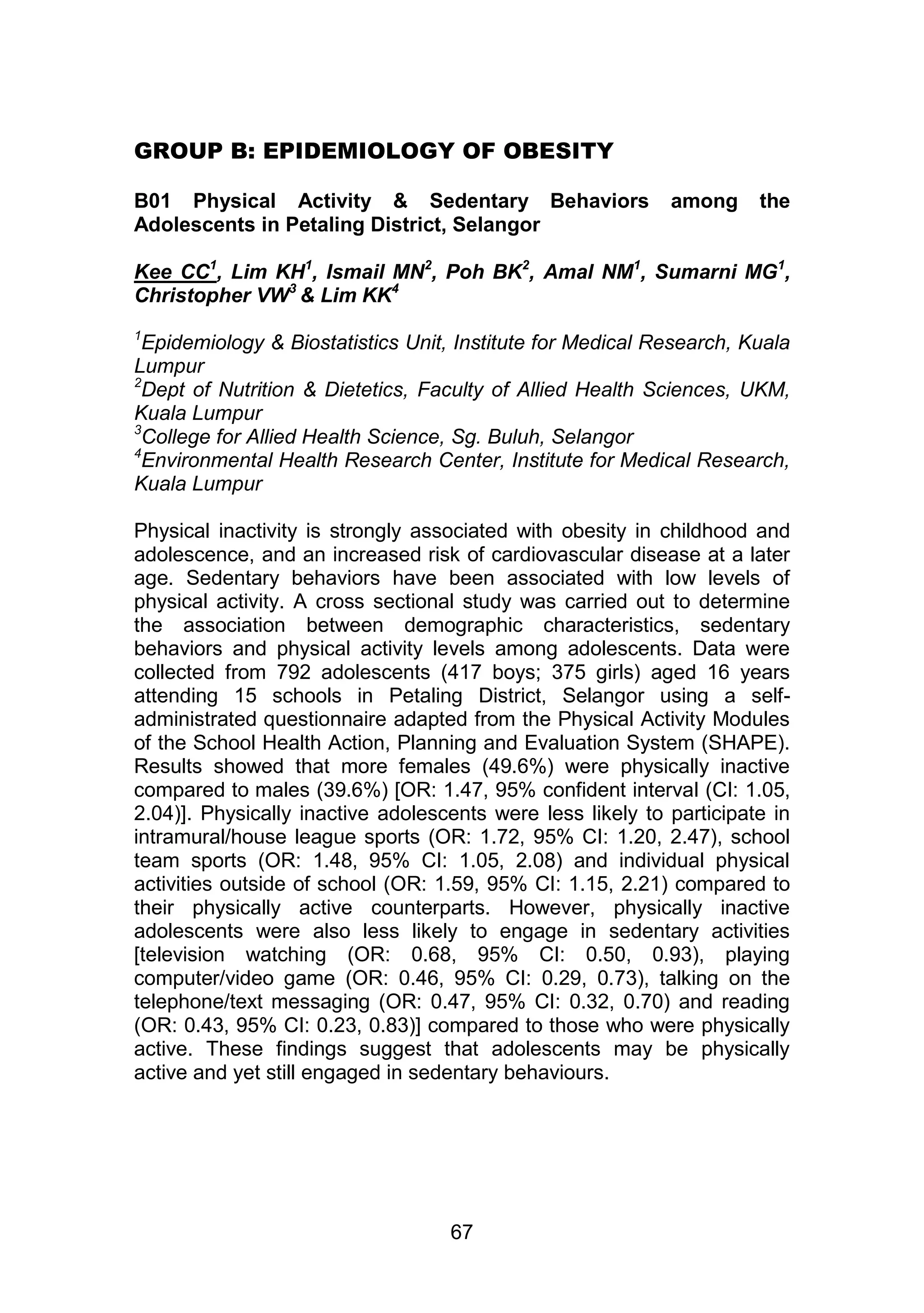 GROUP B: EPIDEMIOLOGY OF OBESITY 
B01 Physical Activity & Sedentary Behaviors among the 
Adolescents in Petaling District, Selangor 
Kee CC1, Lim KH1, Ismail MN2, Poh BK2, Amal NM1, Sumarni MG1, 
Christopher VW3 & Lim KK4 
1Epidemiology & Biostatistics Unit, Institute for Medical Research, Kuala 
Lumpur 
2Dept of Nutrition & Dietetics, Faculty of Allied Health Sciences, UKM, 
Kuala Lumpur 
3College for Allied Health Science, Sg. Buluh, Selangor 
4Environmental Health Research Center, Institute for Medical Research, 
Kuala Lumpur 
Physical inactivity is strongly associated with obesity in childhood and 
adolescence, and an increased risk of cardiovascular disease at a later 
age. Sedentary behaviors have been associated with low levels of 
physical activity. A cross sectional study was carried out to determine 
the association between demographic characteristics, sedentary 
behaviors and physical activity levels among adolescents. Data were 
collected from 792 adolescents (417 boys; 375 girls) aged 16 years 
attending 15 schools in Petaling District, Selangor using a self-administrated 
questionnaire adapted from the Physical Activity Modules 
of the School Health Action, Planning and Evaluation System (SHAPE). 
Results showed that more females (49.6%) were physically inactive 
compared to males (39.6%) [OR: 1.47, 95% confident interval (CI: 1.05, 
2.04)]. Physically inactive adolescents were less likely to participate in 
intramural/house league sports (OR: 1.72, 95% CI: 1.20, 2.47), school 
team sports (OR: 1.48, 95% CI: 1.05, 2.08) and individual physical 
activities outside of school (OR: 1.59, 95% CI: 1.15, 2.21) compared to 
their physically active counterparts. However, physically inactive 
adolescents were also less likely to engage in sedentary activities 
[television watching (OR: 0.68, 95% CI: 0.50, 0.93), playing 
computer/video game (OR: 0.46, 95% CI: 0.29, 0.73), talking on the 
telephone/text messaging (OR: 0.47, 95% CI: 0.32, 0.70) and reading 
(OR: 0.43, 95% CI: 0.23, 0.83)] compared to those who were physically 
active. These findings suggest that adolescents may be physically 
active and yet still engaged in sedentary behaviours. 
67 
 