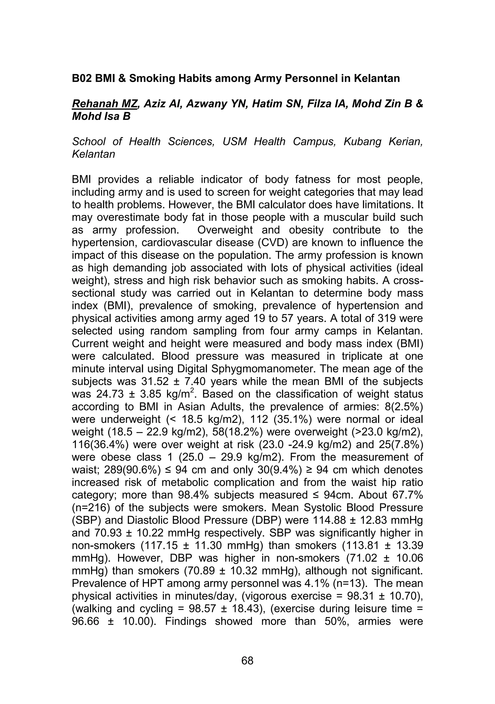 B02 BMI & Smoking Habits among Army Personnel in Kelantan 
Rehanah MZ, Aziz AI, Azwany YN, Hatim SN, Filza IA, Mohd Zin B & 
Mohd Isa B 
School of Health Sciences, USM Health Campus, Kubang Kerian, 
Kelantan 
BMI provides a reliable indicator of body fatness for most people, 
including army and is used to screen for weight categories that may lead 
to health problems. However, the BMI calculator does have limitations. It 
may overestimate body fat in those people with a muscular build such 
as army profession. Overweight and obesity contribute to the 
hypertension, cardiovascular disease (CVD) are known to influence the 
impact of this disease on the population. The army profession is known 
as high demanding job associated with lots of physical activities (ideal 
weight), stress and high risk behavior such as smoking habits. A cross-sectional 
study was carried out in Kelantan to determine body mass 
index (BMI), prevalence of smoking, prevalence of hypertension and 
physical activities among army aged 19 to 57 years. A total of 319 were 
selected using random sampling from four army camps in Kelantan. 
Current weight and height were measured and body mass index (BMI) 
were calculated. Blood pressure was measured in triplicate at one 
minute interval using Digital Sphygmomanometer. The mean age of the 
subjects was 31.52 ± 7.40 years while the mean BMI of the subjects 
was 24.73 ± 3.85 kg/m2. Based on the classification of weight status 
according to BMI in Asian Adults, the prevalence of armies: 8(2.5%) 
were underweight (< 18.5 kg/m2), 112 (35.1%) were normal or ideal 
weight (18.5 – 22.9 kg/m2), 58(18.2%) were overweight (>23.0 kg/m2), 
116(36.4%) were over weight at risk (23.0 -24.9 kg/m2) and 25(7.8%) 
were obese class 1 (25.0 – 29.9 kg/m2). From the measurement of 
waist; 289(90.6%) ≤ 94 cm and only 30(9.4%) ≥ 94 cm which denotes 
increased risk of metabolic complication and from the waist hip ratio 
category; more than 98.4% subjects measured ≤ 94cm. About 67.7% 
(n=216) of the subjects were smokers. Mean Systolic Blood Pressure 
(SBP) and Diastolic Blood Pressure (DBP) were 114.88 ± 12.83 mmHg 
and 70.93 ± 10.22 mmHg respectively. SBP was significantly higher in 
non-smokers (117.15 ± 11.30 mmHg) than smokers (113.81 ± 13.39 
mmHg). However, DBP was higher in non-smokers (71.02 ± 10.06 
mmHg) than smokers (70.89 ± 10.32 mmHg), although not significant. 
Prevalence of HPT among army personnel was 4.1% (n=13). The mean 
physical activities in minutes/day, (vigorous exercise = 98.31 ± 10.70), 
(walking and cycling = 98.57 ± 18.43), (exercise during leisure time = 
96.66 ± 10.00). Findings showed more than 50%, armies were 
68 
 
