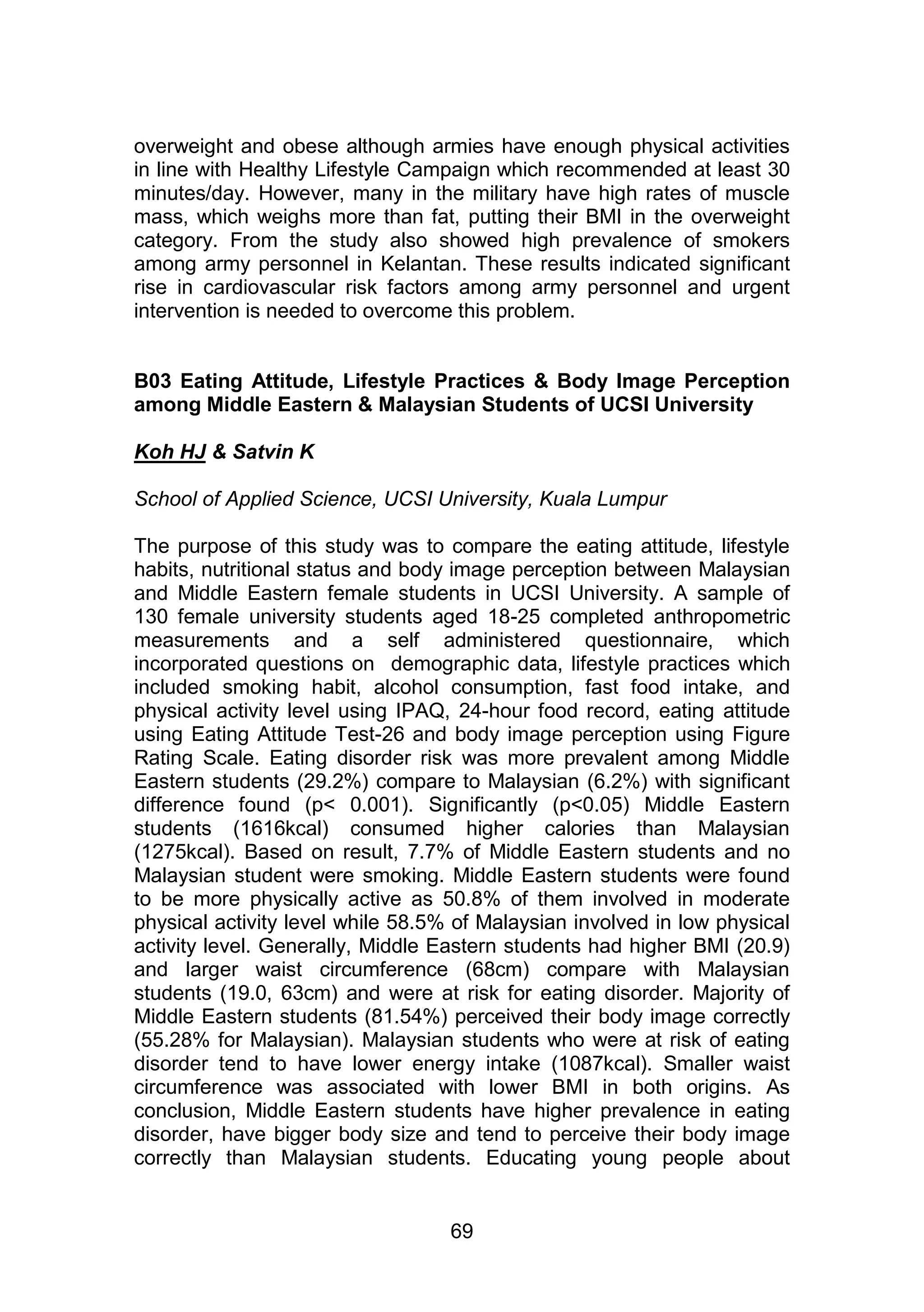 overweight and obese although armies have enough physical activities 
in line with Healthy Lifestyle Campaign which recommended at least 30 
minutes/day. However, many in the military have high rates of muscle 
mass, which weighs more than fat, putting their BMI in the overweight 
category. From the study also showed high prevalence of smokers 
among army personnel in Kelantan. These results indicated significant 
rise in cardiovascular risk factors among army personnel and urgent 
intervention is needed to overcome this problem. 
B03 Eating Attitude, Lifestyle Practices & Body Image Perception 
among Middle Eastern & Malaysian Students of UCSI University 
69 
Koh HJ & Satvin K 
School of Applied Science, UCSI University, Kuala Lumpur 
The purpose of this study was to compare the eating attitude, lifestyle 
habits, nutritional status and body image perception between Malaysian 
and Middle Eastern female students in UCSI University. A sample of 
130 female university students aged 18-25 completed anthropometric 
measurements and a self administered questionnaire, which 
incorporated questions on demographic data, lifestyle practices which 
included smoking habit, alcohol consumption, fast food intake, and 
physical activity level using IPAQ, 24-hour food record, eating attitude 
using Eating Attitude Test-26 and body image perception using Figure 
Rating Scale. Eating disorder risk was more prevalent among Middle 
Eastern students (29.2%) compare to Malaysian (6.2%) with significant 
difference found (p< 0.001). Significantly (p<0.05) Middle Eastern 
students (1616kcal) consumed higher calories than Malaysian 
(1275kcal). Based on result, 7.7% of Middle Eastern students and no 
Malaysian student were smoking. Middle Eastern students were found 
to be more physically active as 50.8% of them involved in moderate 
physical activity level while 58.5% of Malaysian involved in low physical 
activity level. Generally, Middle Eastern students had higher BMI (20.9) 
and larger waist circumference (68cm) compare with Malaysian 
students (19.0, 63cm) and were at risk for eating disorder. Majority of 
Middle Eastern students (81.54%) perceived their body image correctly 
(55.28% for Malaysian). Malaysian students who were at risk of eating 
disorder tend to have lower energy intake (1087kcal). Smaller waist 
circumference was associated with lower BMI in both origins. As 
conclusion, Middle Eastern students have higher prevalence in eating 
disorder, have bigger body size and tend to perceive their body image 
correctly than Malaysian students. Educating young people about 
 