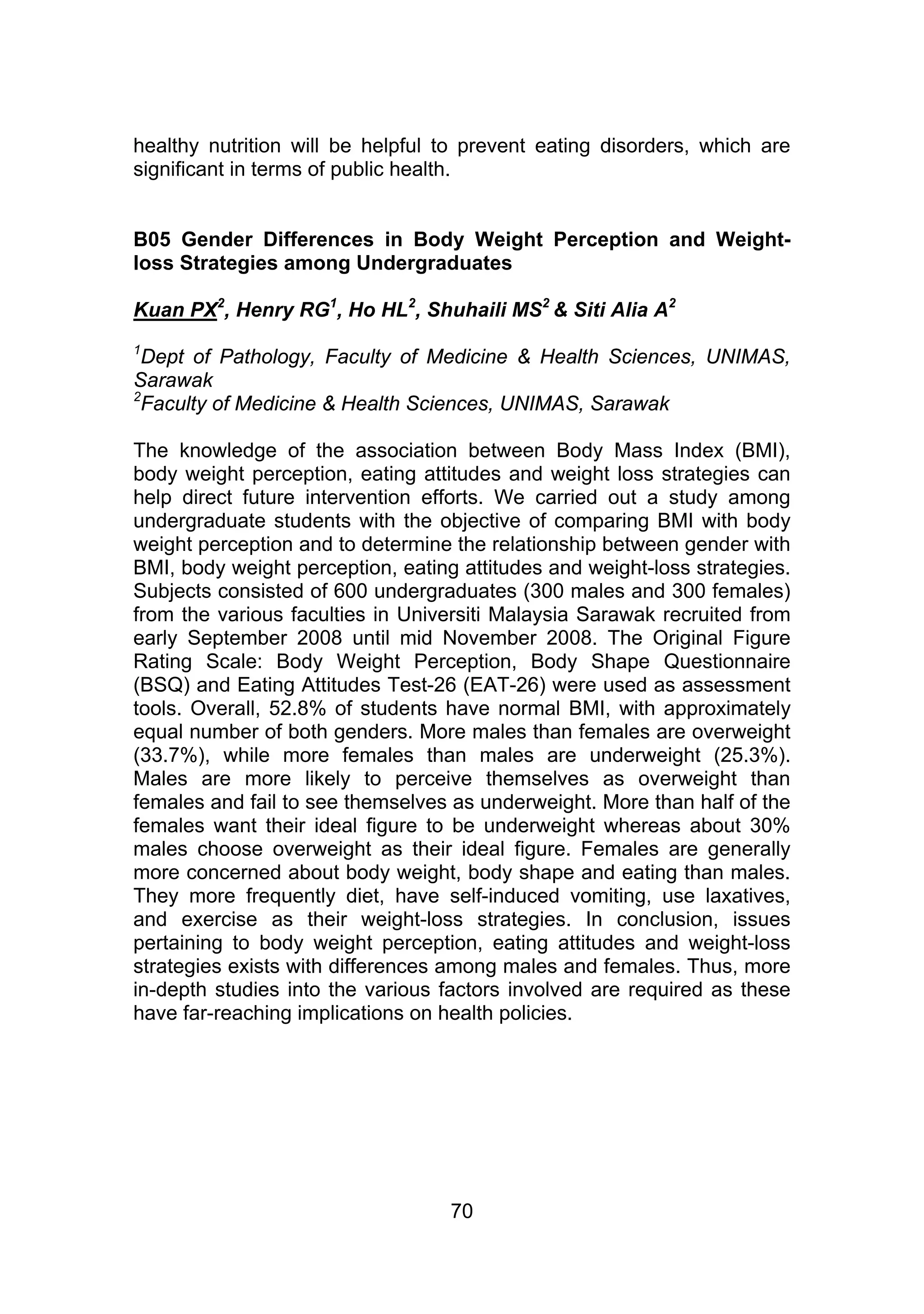 healthy nutrition will be helpful to prevent eating disorders, which are 
significant in terms of public health. 
B05 Gender Differences in Body Weight Perception and Weight-loss 
Strategies among Undergraduates 
Kuan PX2, Henry RG1, Ho HL2, Shuhaili MS2 & Siti Alia A2 
1Dept of Pathology, Faculty of Medicine & Health Sciences, UNIMAS, 
Sarawak 
2Faculty of Medicine & Health Sciences, UNIMAS, Sarawak 
The knowledge of the association between Body Mass Index (BMI), 
body weight perception, eating attitudes and weight loss strategies can 
help direct future intervention efforts. We carried out a study among 
undergraduate students with the objective of comparing BMI with body 
weight perception and to determine the relationship between gender with 
BMI, body weight perception, eating attitudes and weight-loss strategies. 
Subjects consisted of 600 undergraduates (300 males and 300 females) 
from the various faculties in Universiti Malaysia Sarawak recruited from 
early September 2008 until mid November 2008. The Original Figure 
Rating Scale: Body Weight Perception, Body Shape Questionnaire 
(BSQ) and Eating Attitudes Test-26 (EAT-26) were used as assessment 
tools. Overall, 52.8% of students have normal BMI, with approximately 
equal number of both genders. More males than females are overweight 
(33.7%), while more females than males are underweight (25.3%). 
Males are more likely to perceive themselves as overweight than 
females and fail to see themselves as underweight. More than half of the 
females want their ideal figure to be underweight whereas about 30% 
males choose overweight as their ideal figure. Females are generally 
more concerned about body weight, body shape and eating than males. 
They more frequently diet, have self-induced vomiting, use laxatives, 
and exercise as their weight-loss strategies. In conclusion, issues 
pertaining to body weight perception, eating attitudes and weight-loss 
strategies exists with differences among males and females. Thus, more 
in-depth studies into the various factors involved are required as these 
have far-reaching implications on health policies. 
70 
 