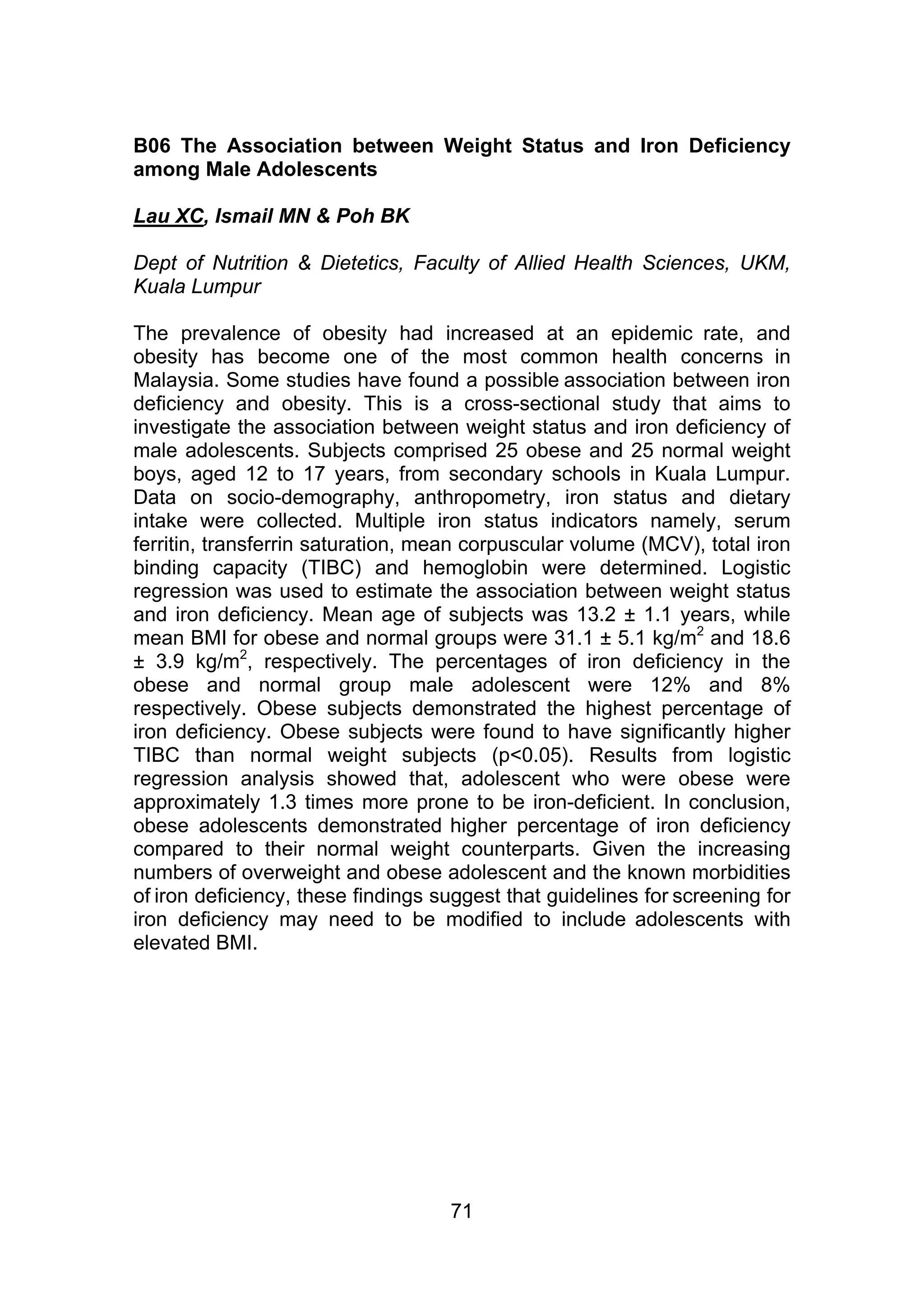 B06 The Association between Weight Status and Iron Deficiency 
among Male Adolescents 
Lau XC, Ismail MN & Poh BK 
Dept of Nutrition & Dietetics, Faculty of Allied Health Sciences, UKM, 
Kuala Lumpur 
The prevalence of obesity had increased at an epidemic rate, and 
obesity has become one of the most common health concerns in 
Malaysia. Some studies have found a possible association between iron 
deficiency and obesity. This is a cross-sectional study that aims to 
investigate the association between weight status and iron deficiency of 
male adolescents. Subjects comprised 25 obese and 25 normal weight 
boys, aged 12 to 17 years, from secondary schools in Kuala Lumpur. 
Data on socio-demography, anthropometry, iron status and dietary 
intake were collected. Multiple iron status indicators namely, serum 
ferritin, transferrin saturation, mean corpuscular volume (MCV), total iron 
binding capacity (TIBC) and hemoglobin were determined. Logistic 
regression was used to estimate the association between weight status 
and iron deficiency. Mean age of subjects was 13.2 ± 1.1 years, while 
mean BMI for obese and normal groups were 31.1 ± 5.1 kg/m2 and 18.6 
± 3.9 kg/m2, respectively. The percentages of iron deficiency in the 
obese and normal group male adolescent were 12% and 8% 
respectively. Obese subjects demonstrated the highest percentage of 
iron deficiency. Obese subjects were found to have significantly higher 
TIBC than normal weight subjects (p<0.05). Results from logistic 
regression analysis showed that, adolescent who were obese were 
approximately 1.3 times more prone to be iron-deficient. In conclusion, 
obese adolescents demonstrated higher percentage of iron deficiency 
compared to their normal weight counterparts. Given the increasing 
numbers of overweight and obese adolescent and the known morbidities 
of iron deficiency, these findings suggest that guidelines for screening for 
iron deficiency may need to be modified to include adolescents with 
elevated BMI. 
71 
 