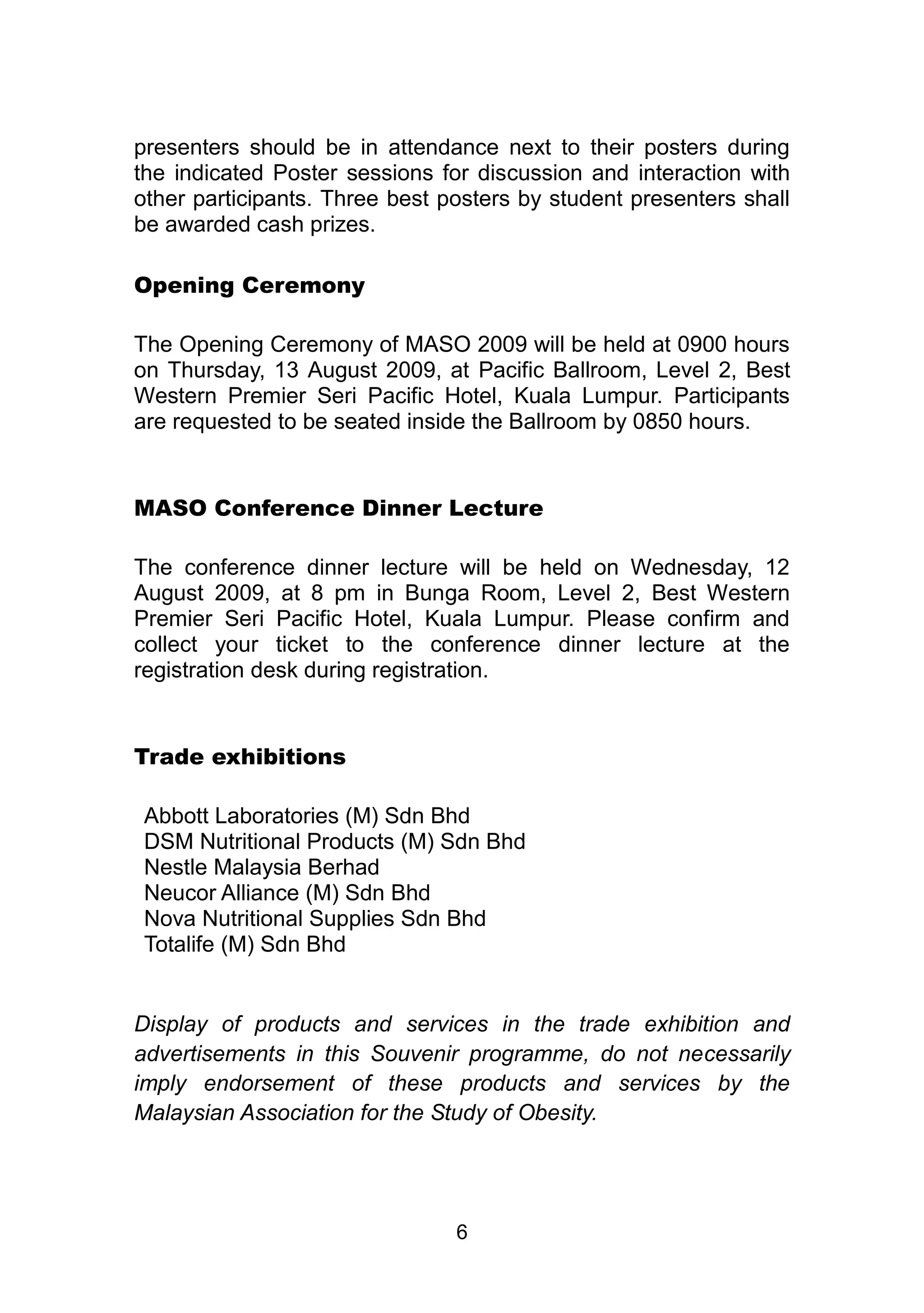 presenters should be in attendance next to their posters during 
the indicated Poster sessions for discussion and interaction with 
other participants. Three best posters by student presenters shall 
be awarded cash prizes. 
6 
Opening Ceremony 
The Opening Ceremony of MASO 2009 will be held at 0900 hours 
on Thursday, 13 August 2009, at Pacific Ballroom, Level 2, Best 
Western Premier Seri Pacific Hotel, Kuala Lumpur. Participants 
are requested to be seated inside the Ballroom by 0850 hours. 
MASO Conference Dinner Lecture 
The conference dinner lecture will be held on Wednesday, 12 
August 2009, at 8 pm in Bunga Room, Level 2, Best Western 
Premier Seri Pacific Hotel, Kuala Lumpur. Please confirm and 
collect your ticket to the conference dinner lecture at the 
registration desk during registration. 
Trade exhibitions 
Abbott Laboratories (M) Sdn Bhd 
DSM Nutritional Products (M) Sdn Bhd 
Nestle Malaysia Berhad 
Neucor Alliance (M) Sdn Bhd 
Nova Nutritional Supplies Sdn Bhd 
Totalife (M) Sdn Bhd 
Display of products and services in the trade exhibition and 
advertisements in this Souvenir programme, do not necessarily 
imply endorsement of these products and services by the 
Malaysian Association for the Study of Obesity. 
 