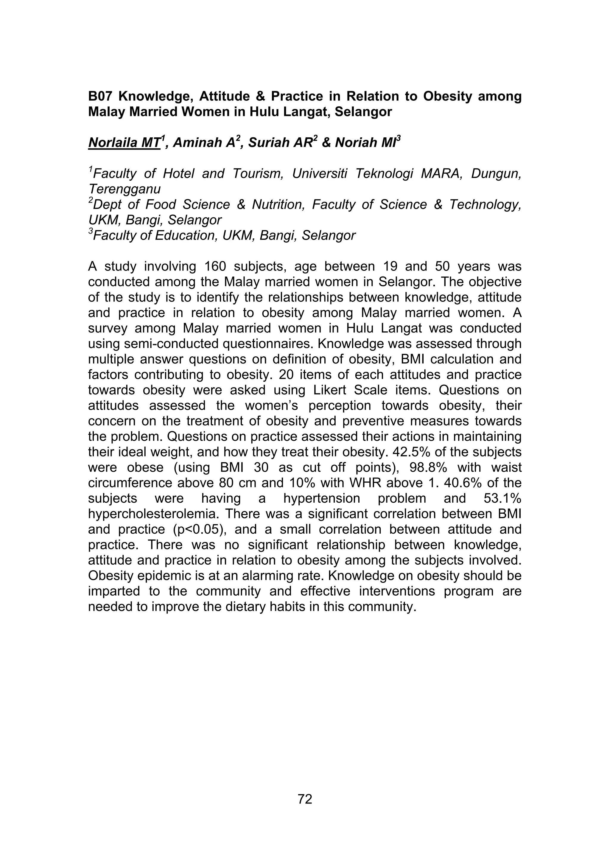 B07 Knowledge, Attitude & Practice in Relation to Obesity among 
Malay Married Women in Hulu Langat, Selangor 
Norlaila MT1, Aminah A2, Suriah AR2 & Noriah MI3 
1Faculty of Hotel and Tourism, Universiti Teknologi MARA, Dungun, 
Terengganu 
2Dept of Food Science & Nutrition, Faculty of Science & Technology, 
UKM, Bangi, Selangor 
3Faculty of Education, UKM, Bangi, Selangor 
A study involving 160 subjects, age between 19 and 50 years was 
conducted among the Malay married women in Selangor. The objective 
of the study is to identify the relationships between knowledge, attitude 
and practice in relation to obesity among Malay married women. A 
survey among Malay married women in Hulu Langat was conducted 
using semi-conducted questionnaires. Knowledge was assessed through 
multiple answer questions on definition of obesity, BMI calculation and 
factors contributing to obesity. 20 items of each attitudes and practice 
towards obesity were asked using Likert Scale items. Questions on 
attitudes assessed the women’s perception towards obesity, their 
concern on the treatment of obesity and preventive measures towards 
the problem. Questions on practice assessed their actions in maintaining 
their ideal weight, and how they treat their obesity. 42.5% of the subjects 
were obese (using BMI 30 as cut off points), 98.8% with waist 
circumference above 80 cm and 10% with WHR above 1. 40.6% of the 
subjects were having a hypertension problem and 53.1% 
hypercholesterolemia. There was a significant correlation between BMI 
and practice (p<0.05), and a small correlation between attitude and 
practice. There was no significant relationship between knowledge, 
attitude and practice in relation to obesity among the subjects involved. 
Obesity epidemic is at an alarming rate. Knowledge on obesity should be 
imparted to the community and effective interventions program are 
needed to improve the dietary habits in this community. 
72 
 