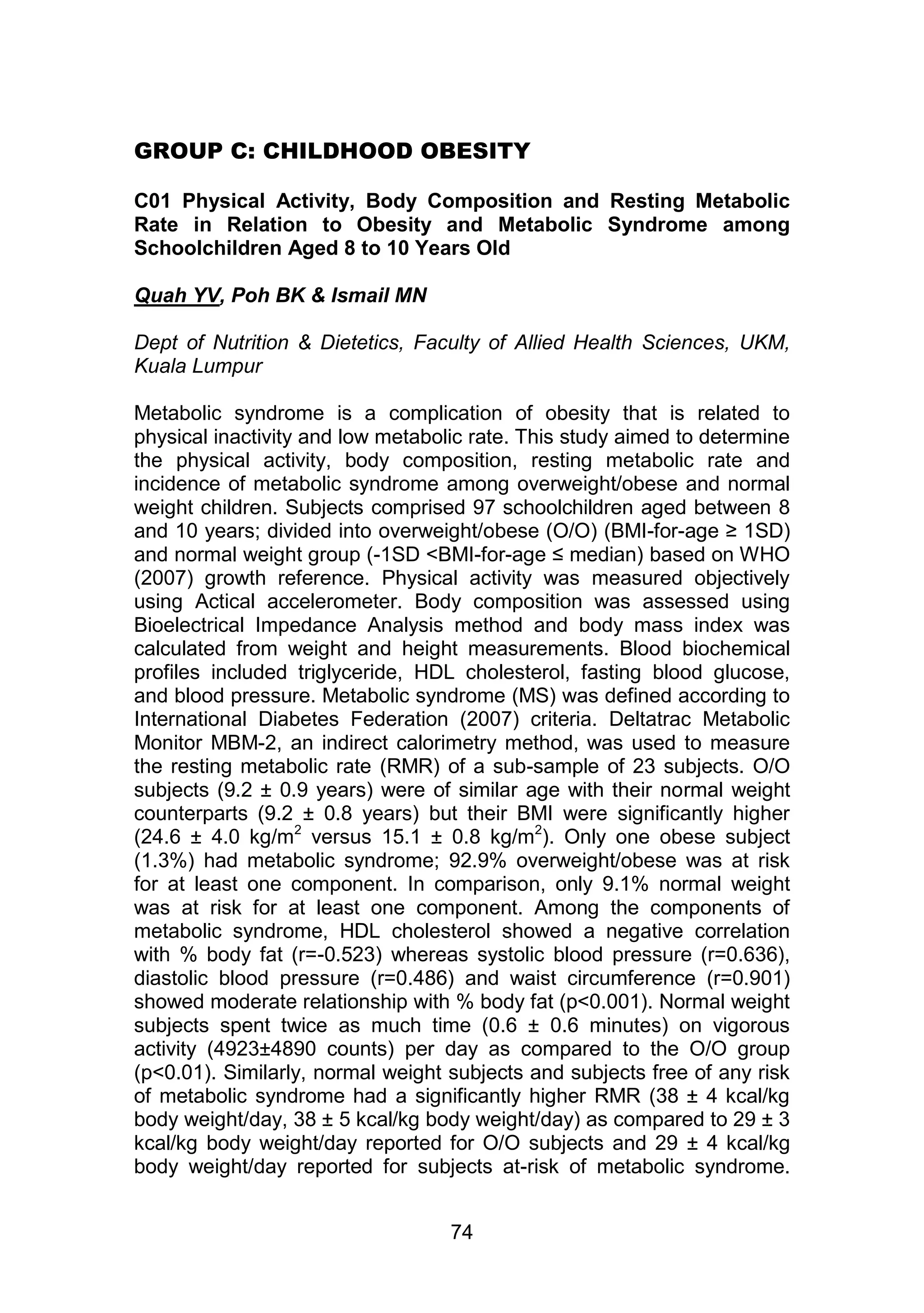GROUP C: CHILDHOOD OBESITY 
C01 Physical Activity, Body Composition and Resting Metabolic 
Rate in Relation to Obesity and Metabolic Syndrome among 
Schoolchildren Aged 8 to 10 Years Old 
74 
Quah YV, Poh BK & Ismail MN 
Dept of Nutrition & Dietetics, Faculty of Allied Health Sciences, UKM, 
Kuala Lumpur 
Metabolic syndrome is a complication of obesity that is related to 
physical inactivity and low metabolic rate. This study aimed to determine 
the physical activity, body composition, resting metabolic rate and 
incidence of metabolic syndrome among overweight/obese and normal 
weight children. Subjects comprised 97 schoolchildren aged between 8 
and 10 years; divided into overweight/obese (O/O) (BMI-for-age ≥ 1SD) 
and normal weight group (-1SD <BMI-for-age ≤ median) based on WHO 
(2007) growth reference. Physical activity was measured objectively 
using Actical accelerometer. Body composition was assessed using 
Bioelectrical Impedance Analysis method and body mass index was 
calculated from weight and height measurements. Blood biochemical 
profiles included triglyceride, HDL cholesterol, fasting blood glucose, 
and blood pressure. Metabolic syndrome (MS) was defined according to 
International Diabetes Federation (2007) criteria. Deltatrac Metabolic 
Monitor MBM-2, an indirect calorimetry method, was used to measure 
the resting metabolic rate (RMR) of a sub-sample of 23 subjects. O/O 
subjects (9.2 ± 0.9 years) were of similar age with their normal weight 
counterparts (9.2 ± 0.8 years) but their BMI were significantly higher 
(24.6 ± 4.0 kg/m2 versus 15.1 ± 0.8 kg/m2). Only one obese subject 
(1.3%) had metabolic syndrome; 92.9% overweight/obese was at risk 
for at least one component. In comparison, only 9.1% normal weight 
was at risk for at least one component. Among the components of 
metabolic syndrome, HDL cholesterol showed a negative correlation 
with % body fat (r=-0.523) whereas systolic blood pressure (r=0.636), 
diastolic blood pressure (r=0.486) and waist circumference (r=0.901) 
showed moderate relationship with % body fat (p<0.001). Normal weight 
subjects spent twice as much time (0.6 ± 0.6 minutes) on vigorous 
activity (4923±4890 counts) per day as compared to the O/O group 
(p<0.01). Similarly, normal weight subjects and subjects free of any risk 
of metabolic syndrome had a significantly higher RMR (38 ± 4 kcal/kg 
body weight/day, 38 ± 5 kcal/kg body weight/day) as compared to 29 ± 3 
kcal/kg body weight/day reported for O/O subjects and 29 ± 4 kcal/kg 
body weight/day reported for subjects at-risk of metabolic syndrome. 
 