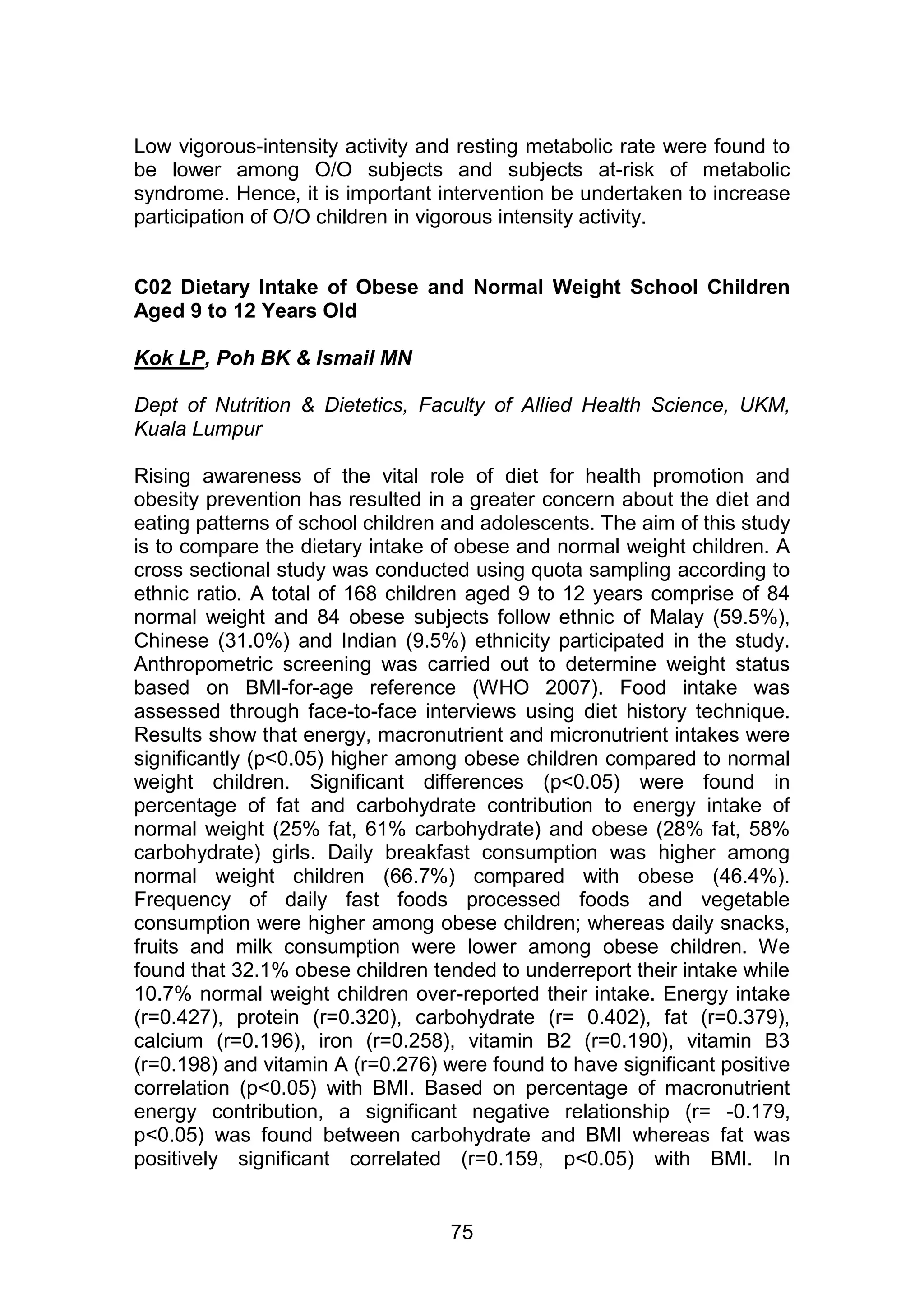 Low vigorous-intensity activity and resting metabolic rate were found to 
be lower among O/O subjects and subjects at-risk of metabolic 
syndrome. Hence, it is important intervention be undertaken to increase 
participation of O/O children in vigorous intensity activity. 
C02 Dietary Intake of Obese and Normal Weight School Children 
Aged 9 to 12 Years Old 
75 
Kok LP, Poh BK & Ismail MN 
Dept of Nutrition & Dietetics, Faculty of Allied Health Science, UKM, 
Kuala Lumpur 
Rising awareness of the vital role of diet for health promotion and 
obesity prevention has resulted in a greater concern about the diet and 
eating patterns of school children and adolescents. The aim of this study 
is to compare the dietary intake of obese and normal weight children. A 
cross sectional study was conducted using quota sampling according to 
ethnic ratio. A total of 168 children aged 9 to 12 years comprise of 84 
normal weight and 84 obese subjects follow ethnic of Malay (59.5%), 
Chinese (31.0%) and Indian (9.5%) ethnicity participated in the study. 
Anthropometric screening was carried out to determine weight status 
based on BMI-for-age reference (WHO 2007). Food intake was 
assessed through face-to-face interviews using diet history technique. 
Results show that energy, macronutrient and micronutrient intakes were 
significantly (p<0.05) higher among obese children compared to normal 
weight children. Significant differences (p<0.05) were found in 
percentage of fat and carbohydrate contribution to energy intake of 
normal weight (25% fat, 61% carbohydrate) and obese (28% fat, 58% 
carbohydrate) girls. Daily breakfast consumption was higher among 
normal weight children (66.7%) compared with obese (46.4%). 
Frequency of daily fast foods processed foods and vegetable 
consumption were higher among obese children; whereas daily snacks, 
fruits and milk consumption were lower among obese children. We 
found that 32.1% obese children tended to underreport their intake while 
10.7% normal weight children over-reported their intake. Energy intake 
(r=0.427), protein (r=0.320), carbohydrate (r= 0.402), fat (r=0.379), 
calcium (r=0.196), iron (r=0.258), vitamin B2 (r=0.190), vitamin B3 
(r=0.198) and vitamin A (r=0.276) were found to have significant positive 
correlation (p<0.05) with BMI. Based on percentage of macronutrient 
energy contribution, a significant negative relationship (r= -0.179, 
p<0.05) was found between carbohydrate and BMI whereas fat was 
positively significant correlated (r=0.159, p<0.05) with BMI. In 
 