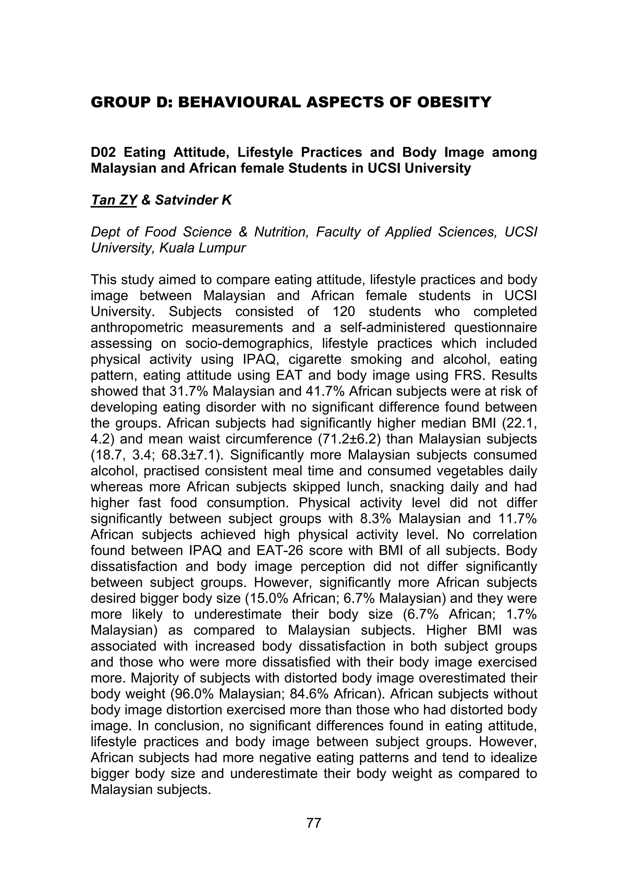 GROUP D: BEHAVIOURAL ASPECTS OF OBESITY 
D02 Eating Attitude, Lifestyle Practices and Body Image among 
Malaysian and African female Students in UCSI University 
Tan ZY & Satvinder K 
Dept of Food Science & Nutrition, Faculty of Applied Sciences, UCSI 
University, Kuala Lumpur 
This study aimed to compare eating attitude, lifestyle practices and body 
image between Malaysian and African female students in UCSI 
University. Subjects consisted of 120 students who completed 
anthropometric measurements and a self-administered questionnaire 
assessing on socio-demographics, lifestyle practices which included 
physical activity using IPAQ, cigarette smoking and alcohol, eating 
pattern, eating attitude using EAT and body image using FRS. Results 
showed that 31.7% Malaysian and 41.7% African subjects were at risk of 
developing eating disorder with no significant difference found between 
the groups. African subjects had significantly higher median BMI (22.1, 
4.2) and mean waist circumference (71.2±6.2) than Malaysian subjects 
(18.7, 3.4; 68.3±7.1). Significantly more Malaysian subjects consumed 
alcohol, practised consistent meal time and consumed vegetables daily 
whereas more African subjects skipped lunch, snacking daily and had 
higher fast food consumption. Physical activity level did not differ 
significantly between subject groups with 8.3% Malaysian and 11.7% 
African subjects achieved high physical activity level. No correlation 
found between IPAQ and EAT-26 score with BMI of all subjects. Body 
dissatisfaction and body image perception did not differ significantly 
between subject groups. However, significantly more African subjects 
desired bigger body size (15.0% African; 6.7% Malaysian) and they were 
more likely to underestimate their body size (6.7% African; 1.7% 
Malaysian) as compared to Malaysian subjects. Higher BMI was 
associated with increased body dissatisfaction in both subject groups 
and those who were more dissatisfied with their body image exercised 
more. Majority of subjects with distorted body image overestimated their 
body weight (96.0% Malaysian; 84.6% African). African subjects without 
body image distortion exercised more than those who had distorted body 
image. In conclusion, no significant differences found in eating attitude, 
lifestyle practices and body image between subject groups. However, 
African subjects had more negative eating patterns and tend to idealize 
bigger body size and underestimate their body weight as compared to 
Malaysian subjects. 
77 
 