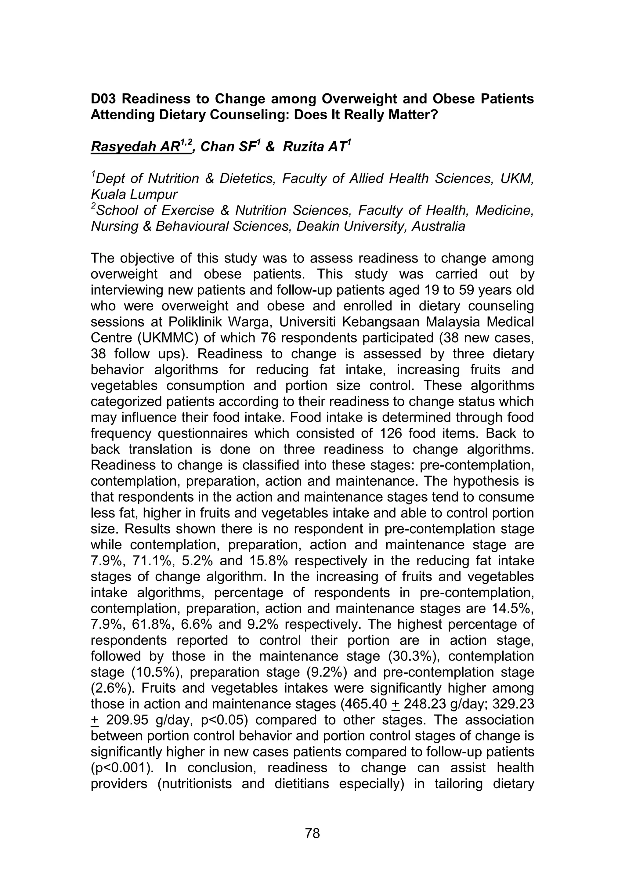 D03 Readiness to Change among Overweight and Obese Patients 
Attending Dietary Counseling: Does It Really Matter? 
Rasyedah AR1,2, Chan SF1 & Ruzita AT1 
1Dept of Nutrition & Dietetics, Faculty of Allied Health Sciences, UKM, 
Kuala Lumpur 
2School of Exercise & Nutrition Sciences, Faculty of Health, Medicine, 
Nursing & Behavioural Sciences, Deakin University, Australia 
The objective of this study was to assess readiness to change among 
overweight and obese patients. This study was carried out by 
interviewing new patients and follow-up patients aged 19 to 59 years old 
who were overweight and obese and enrolled in dietary counseling 
sessions at Poliklinik Warga, Universiti Kebangsaan Malaysia Medical 
Centre (UKMMC) of which 76 respondents participated (38 new cases, 
38 follow ups). Readiness to change is assessed by three dietary 
behavior algorithms for reducing fat intake, increasing fruits and 
vegetables consumption and portion size control. These algorithms 
categorized patients according to their readiness to change status which 
may influence their food intake. Food intake is determined through food 
frequency questionnaires which consisted of 126 food items. Back to 
back translation is done on three readiness to change algorithms. 
Readiness to change is classified into these stages: pre-contemplation, 
contemplation, preparation, action and maintenance. The hypothesis is 
that respondents in the action and maintenance stages tend to consume 
less fat, higher in fruits and vegetables intake and able to control portion 
size. Results shown there is no respondent in pre-contemplation stage 
while contemplation, preparation, action and maintenance stage are 
7.9%, 71.1%, 5.2% and 15.8% respectively in the reducing fat intake 
stages of change algorithm. In the increasing of fruits and vegetables 
intake algorithms, percentage of respondents in pre-contemplation, 
contemplation, preparation, action and maintenance stages are 14.5%, 
7.9%, 61.8%, 6.6% and 9.2% respectively. The highest percentage of 
respondents reported to control their portion are in action stage, 
followed by those in the maintenance stage (30.3%), contemplation 
stage (10.5%), preparation stage (9.2%) and pre-contemplation stage 
(2.6%). Fruits and vegetables intakes were significantly higher among 
those in action and maintenance stages (465.40 + 248.23 g/day; 329.23 
+ 209.95 g/day, p<0.05) compared to other stages. The association 
between portion control behavior and portion control stages of change is 
significantly higher in new cases patients compared to follow-up patients 
(p<0.001). In conclusion, readiness to change can assist health 
providers (nutritionists and dietitians especially) in tailoring dietary 
78 
 