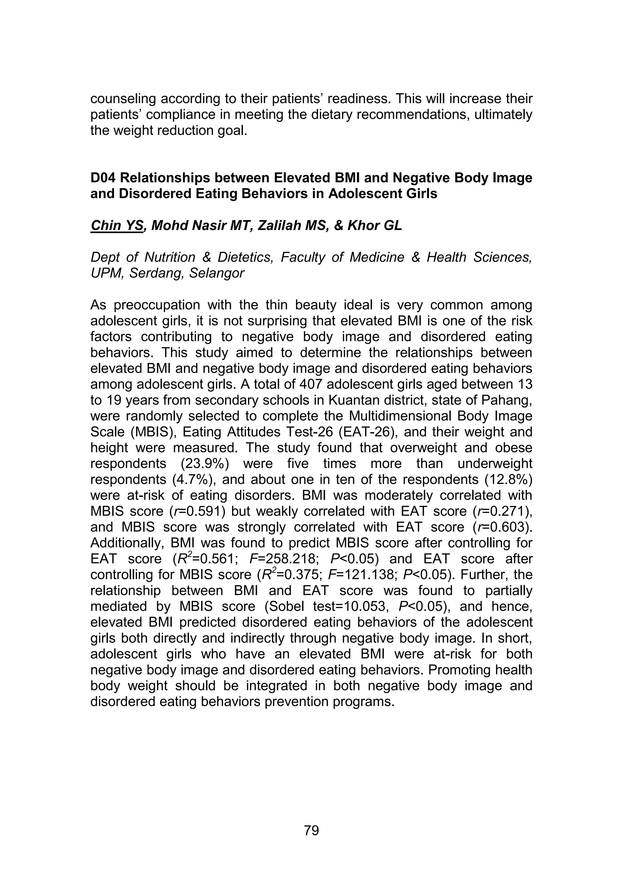 counseling according to their patients‟ readiness. This will increase their 
patients‟ compliance in meeting the dietary recommendations, ultimately 
the weight reduction goal. 
D04 Relationships between Elevated BMI and Negative Body Image 
and Disordered Eating Behaviors in Adolescent Girls 
Chin YS, Mohd Nasir MT, Zalilah MS, & Khor GL 
Dept of Nutrition & Dietetics, Faculty of Medicine & Health Sciences, 
UPM, Serdang, Selangor 
As preoccupation with the thin beauty ideal is very common among 
adolescent girls, it is not surprising that elevated BMI is one of the risk 
factors contributing to negative body image and disordered eating 
behaviors. This study aimed to determine the relationships between 
elevated BMI and negative body image and disordered eating behaviors 
among adolescent girls. A total of 407 adolescent girls aged between 13 
to 19 years from secondary schools in Kuantan district, state of Pahang, 
were randomly selected to complete the Multidimensional Body Image 
Scale (MBIS), Eating Attitudes Test-26 (EAT-26), and their weight and 
height were measured. The study found that overweight and obese 
respondents (23.9%) were five times more than underweight 
respondents (4.7%), and about one in ten of the respondents (12.8%) 
were at-risk of eating disorders. BMI was moderately correlated with 
MBIS score (r=0.591) but weakly correlated with EAT score (r=0.271), 
and MBIS score was strongly correlated with EAT score (r=0.603). 
Additionally, BMI was found to predict MBIS score after controlling for 
EAT score (R2=0.561; F=258.218; P<0.05) and EAT score after 
controlling for MBIS score (R2=0.375; F=121.138; P<0.05). Further, the 
relationship between BMI and EAT score was found to partially 
mediated by MBIS score (Sobel test=10.053, P<0.05), and hence, 
elevated BMI predicted disordered eating behaviors of the adolescent 
girls both directly and indirectly through negative body image. In short, 
adolescent girls who have an elevated BMI were at-risk for both 
negative body image and disordered eating behaviors. Promoting health 
body weight should be integrated in both negative body image and 
disordered eating behaviors prevention programs. 
79 
 