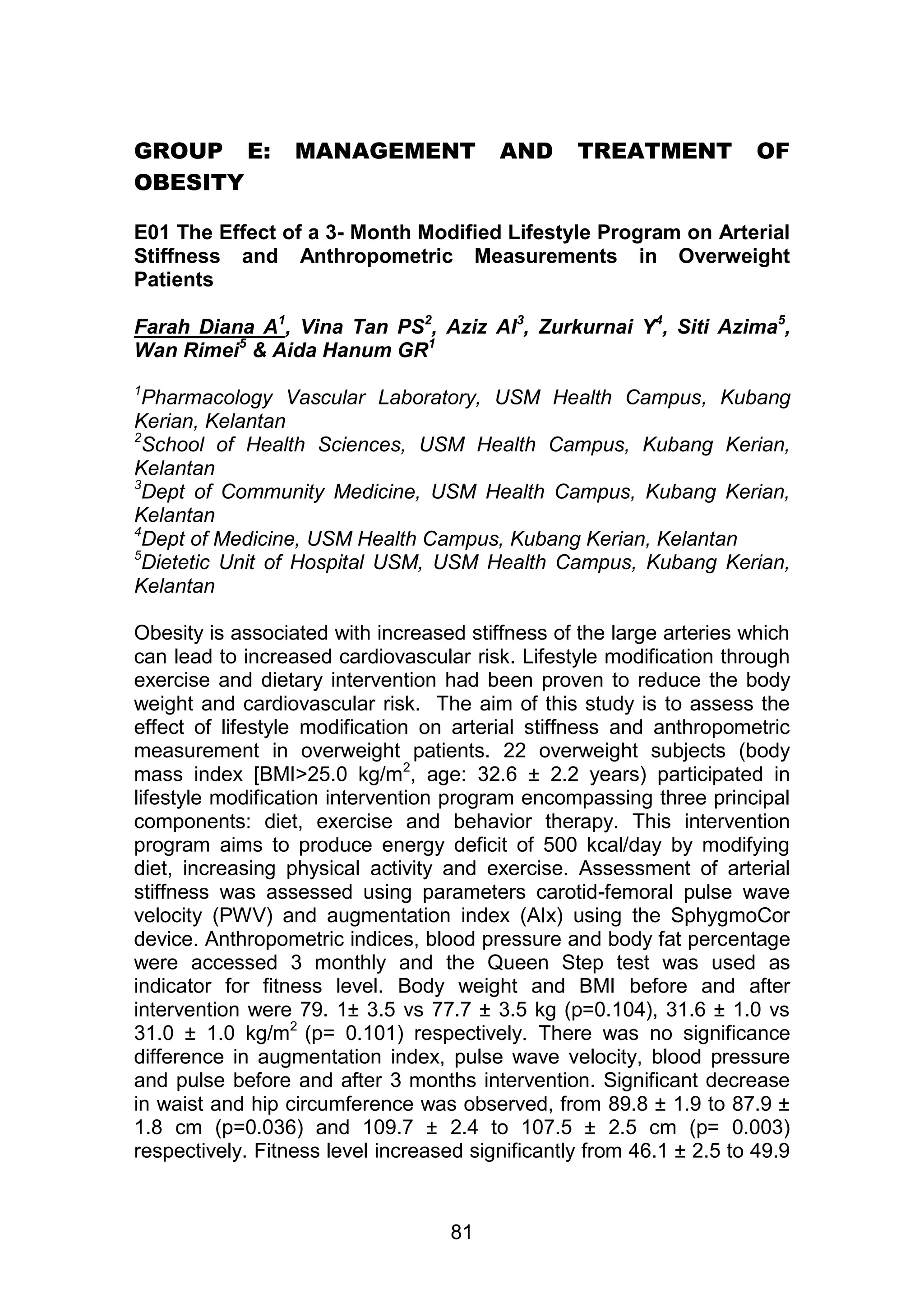 GROUP E: MANAGEMENT AND TREATMENT OF 
81 
OBESITY 
E01 The Effect of a 3- Month Modified Lifestyle Program on Arterial 
Stiffness and Anthropometric Measurements in Overweight 
Patients 
Farah Diana A1, Vina Tan PS2, Aziz Al3, Zurkurnai Y4, Siti Azima5, 
Wan Rimei5 & Aida Hanum GR1 
1Pharmacology Vascular Laboratory, USM Health Campus, Kubang 
Kerian, Kelantan 
2School of Health Sciences, USM Health Campus, Kubang Kerian, 
Kelantan 
3Dept of Community Medicine, USM Health Campus, Kubang Kerian, 
Kelantan 
4Dept of Medicine, USM Health Campus, Kubang Kerian, Kelantan 
5Dietetic Unit of Hospital USM, USM Health Campus, Kubang Kerian, 
Kelantan 
Obesity is associated with increased stiffness of the large arteries which 
can lead to increased cardiovascular risk. Lifestyle modification through 
exercise and dietary intervention had been proven to reduce the body 
weight and cardiovascular risk. The aim of this study is to assess the 
effect of lifestyle modification on arterial stiffness and anthropometric 
measurement in overweight patients. 22 overweight subjects (body 
mass index [BMI>25.0 kg/m2, age: 32.6 ± 2.2 years) participated in 
lifestyle modification intervention program encompassing three principal 
components: diet, exercise and behavior therapy. This intervention 
program aims to produce energy deficit of 500 kcal/day by modifying 
diet, increasing physical activity and exercise. Assessment of arterial 
stiffness was assessed using parameters carotid-femoral pulse wave 
velocity (PWV) and augmentation index (AIx) using the SphygmoCor 
device. Anthropometric indices, blood pressure and body fat percentage 
were accessed 3 monthly and the Queen Step test was used as 
indicator for fitness level. Body weight and BMI before and after 
intervention were 79. 1± 3.5 vs 77.7 ± 3.5 kg (p=0.104), 31.6 ± 1.0 vs 
31.0 ± 1.0 kg/m2 (p= 0.101) respectively. There was no significance 
difference in augmentation index, pulse wave velocity, blood pressure 
and pulse before and after 3 months intervention. Significant decrease 
in waist and hip circumference was observed, from 89.8 ± 1.9 to 87.9 ± 
1.8 cm (p=0.036) and 109.7 ± 2.4 to 107.5 ± 2.5 cm (p= 0.003) 
respectively. Fitness level increased significantly from 46.1 ± 2.5 to 49.9 
 
