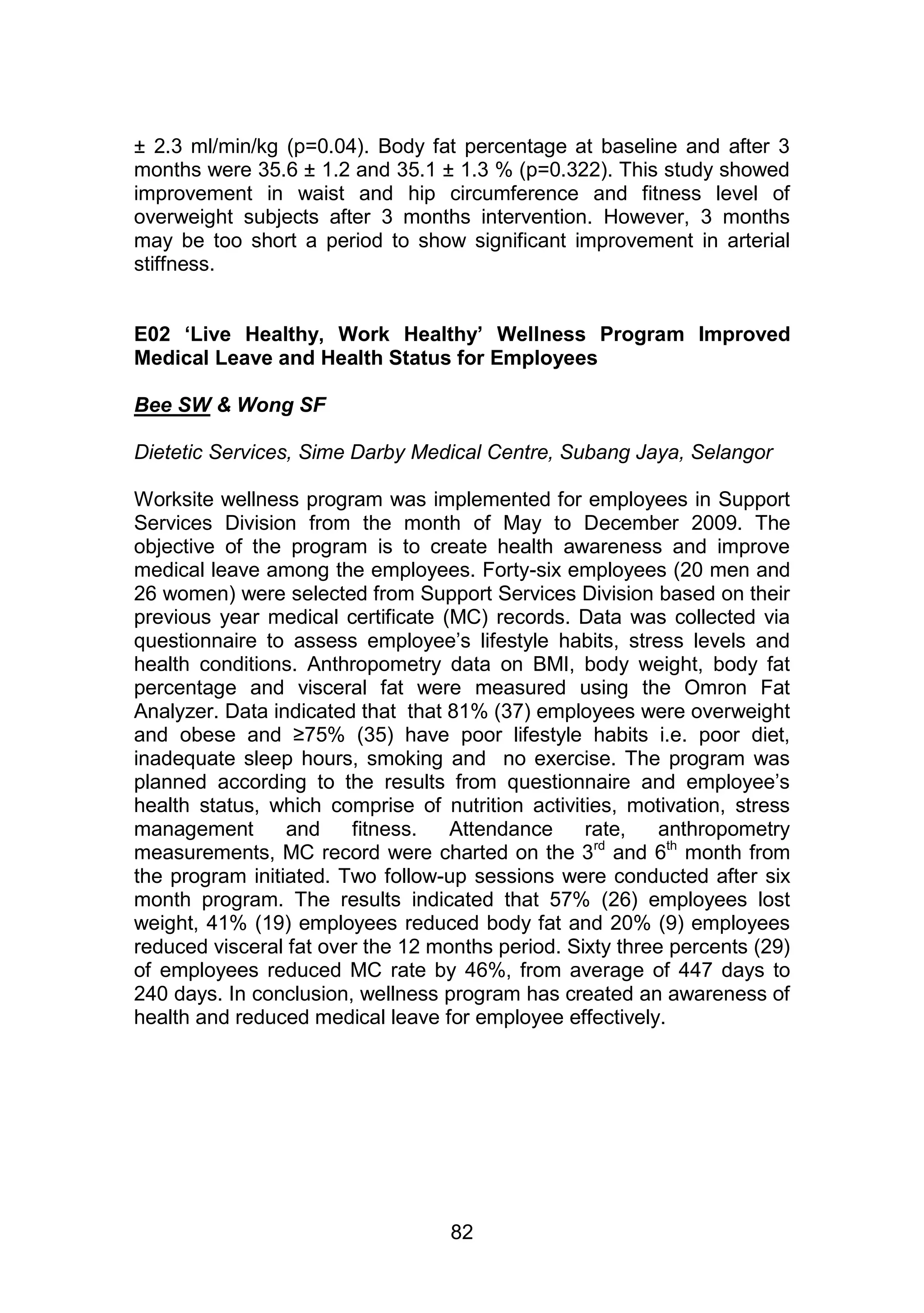 ± 2.3 ml/min/kg (p=0.04). Body fat percentage at baseline and after 3 
months were 35.6 ± 1.2 and 35.1 ± 1.3 % (p=0.322). This study showed 
improvement in waist and hip circumference and fitness level of 
overweight subjects after 3 months intervention. However, 3 months 
may be too short a period to show significant improvement in arterial 
stiffness. 
E02 ‘Live Healthy, Work Healthy’ Wellness Program Improved 
Medical Leave and Health Status for Employees 
82 
Bee SW & Wong SF 
Dietetic Services, Sime Darby Medical Centre, Subang Jaya, Selangor 
Worksite wellness program was implemented for employees in Support 
Services Division from the month of May to December 2009. The 
objective of the program is to create health awareness and improve 
medical leave among the employees. Forty-six employees (20 men and 
26 women) were selected from Support Services Division based on their 
previous year medical certificate (MC) records. Data was collected via 
questionnaire to assess employee‟s lifestyle habits, stress levels and 
health conditions. Anthropometry data on BMI, body weight, body fat 
percentage and visceral fat were measured using the Omron Fat 
Analyzer. Data indicated that that 81% (37) employees were overweight 
and obese and ≥75% (35) have poor lifestyle habits i.e. poor diet, 
inadequate sleep hours, smoking and no exercise. The program was 
planned according to the results from questionnaire and employee‟s 
health status, which comprise of nutrition activities, motivation, stress 
management and fitness. Attendance rate, anthropometry 
measurements, MC record were charted on the 3rd and 6th month from 
the program initiated. Two follow-up sessions were conducted after six 
month program. The results indicated that 57% (26) employees lost 
weight, 41% (19) employees reduced body fat and 20% (9) employees 
reduced visceral fat over the 12 months period. Sixty three percents (29) 
of employees reduced MC rate by 46%, from average of 447 days to 
240 days. In conclusion, wellness program has created an awareness of 
health and reduced medical leave for employee effectively. 
 