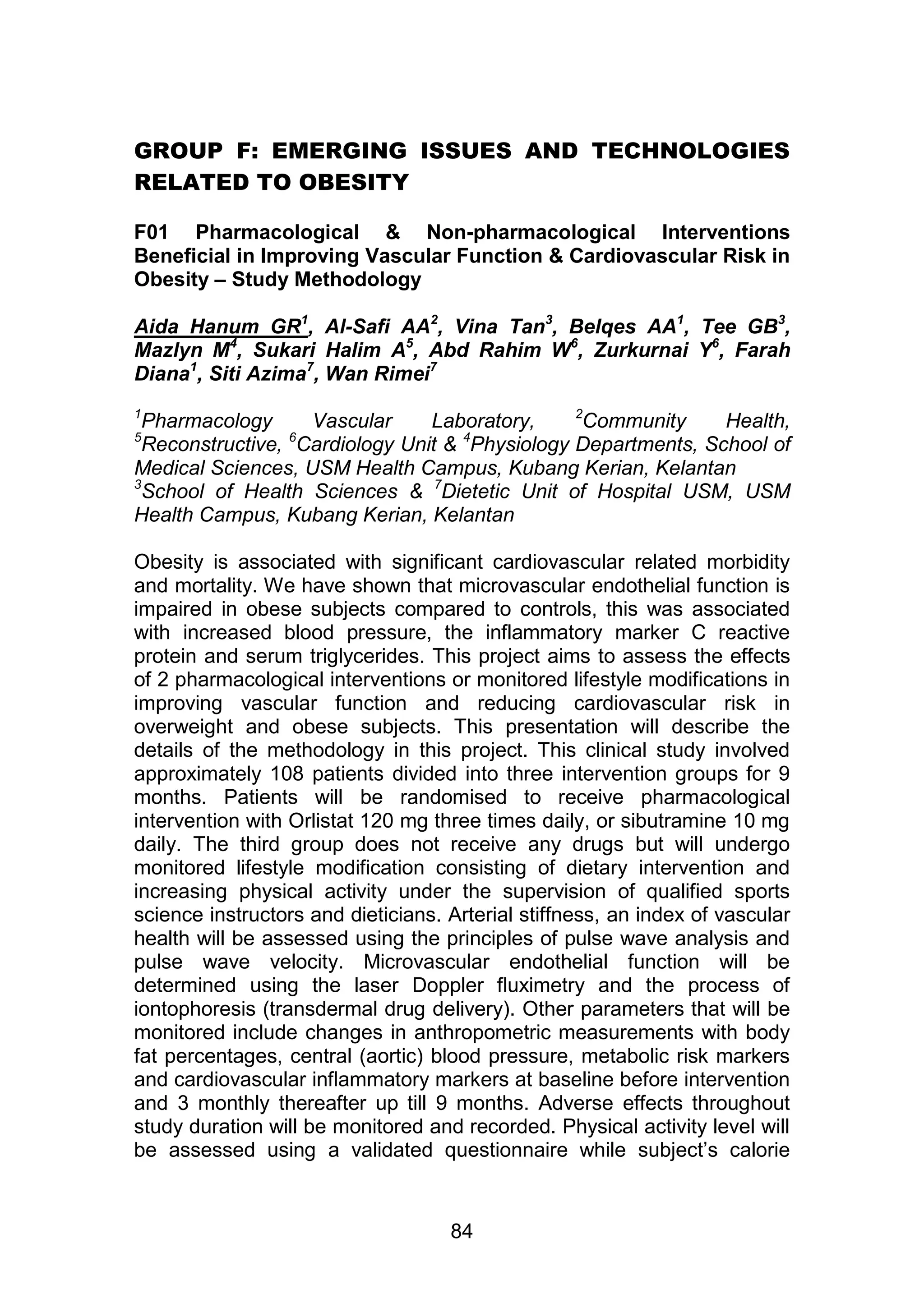 GROUP F: EMERGING ISSUES AND TECHNOLOGIES 
84 
RELATED TO OBESITY 
F01 Pharmacological & Non-pharmacological Interventions 
Beneficial in Improving Vascular Function & Cardiovascular Risk in 
Obesity – Study Methodology 
Aida Hanum GR1, Al-Safi AA2, Vina Tan3, Belqes AA1, Tee GB3, 
Mazlyn M4, Sukari Halim A5, Abd Rahim W6, Zurkurnai Y6, Farah 
Diana1, Siti Azima7, Wan Rimei7 
1Pharmacology Vascular Laboratory, 2Community Health, 
5Reconstructive, 6Cardiology Unit & 4Physiology Departments, School of 
Medical Sciences, USM Health Campus, Kubang Kerian, Kelantan 
3School of Health Sciences & 7Dietetic Unit of Hospital USM, USM 
Health Campus, Kubang Kerian, Kelantan 
Obesity is associated with significant cardiovascular related morbidity 
and mortality. We have shown that microvascular endothelial function is 
impaired in obese subjects compared to controls, this was associated 
with increased blood pressure, the inflammatory marker C reactive 
protein and serum triglycerides. This project aims to assess the effects 
of 2 pharmacological interventions or monitored lifestyle modifications in 
improving vascular function and reducing cardiovascular risk in 
overweight and obese subjects. This presentation will describe the 
details of the methodology in this project. This clinical study involved 
approximately 108 patients divided into three intervention groups for 9 
months. Patients will be randomised to receive pharmacological 
intervention with Orlistat 120 mg three times daily, or sibutramine 10 mg 
daily. The third group does not receive any drugs but will undergo 
monitored lifestyle modification consisting of dietary intervention and 
increasing physical activity under the supervision of qualified sports 
science instructors and dieticians. Arterial stiffness, an index of vascular 
health will be assessed using the principles of pulse wave analysis and 
pulse wave velocity. Microvascular endothelial function will be 
determined using the laser Doppler fluximetry and the process of 
iontophoresis (transdermal drug delivery). Other parameters that will be 
monitored include changes in anthropometric measurements with body 
fat percentages, central (aortic) blood pressure, metabolic risk markers 
and cardiovascular inflammatory markers at baseline before intervention 
and 3 monthly thereafter up till 9 months. Adverse effects throughout 
study duration will be monitored and recorded. Physical activity level will 
be assessed using a validated questionnaire while subject‟s calorie 
 