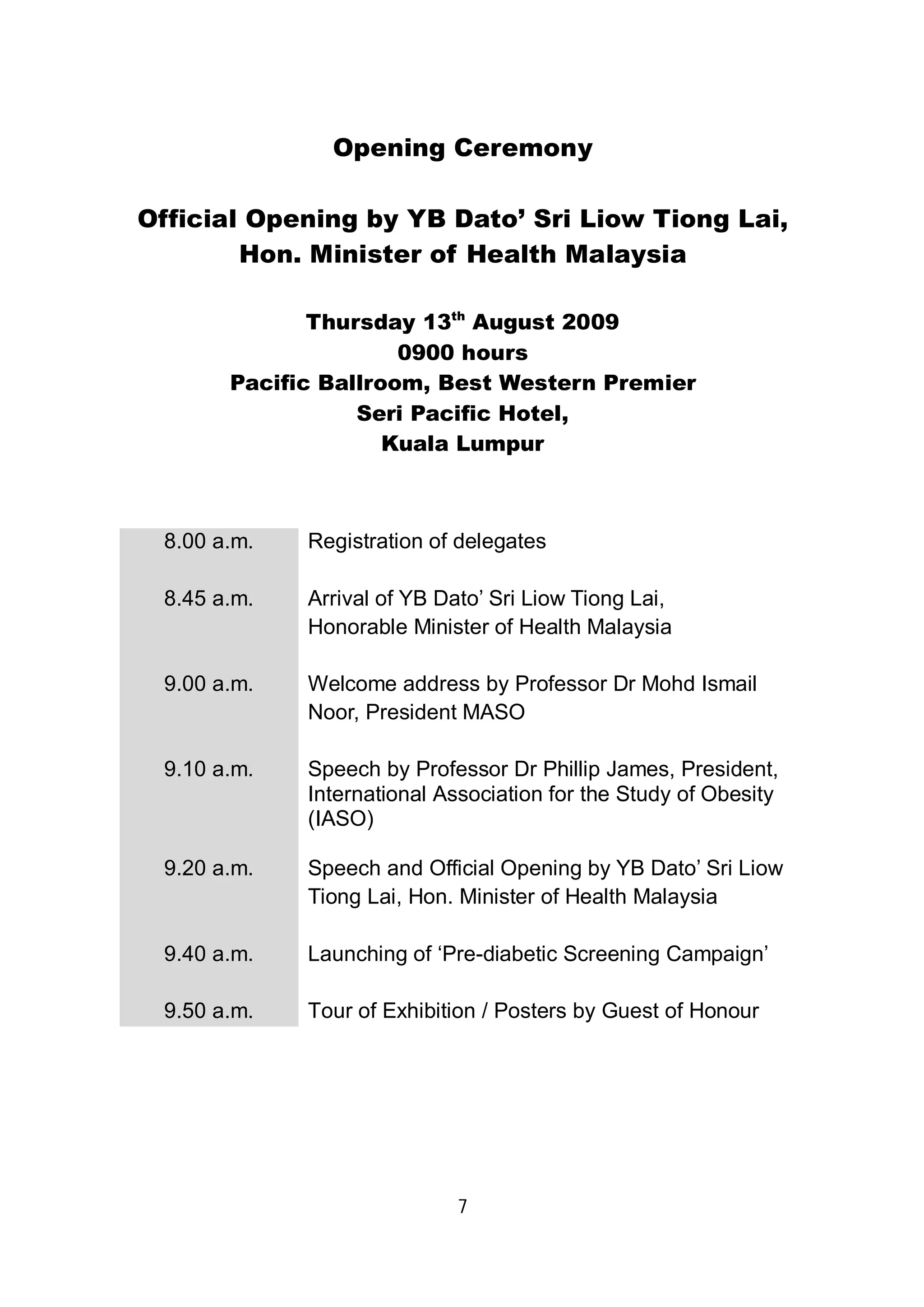 Opening Ceremony 
Official Opening by YB Dato’ Sri Liow Tiong Lai, 
Hon. Minister of Health Malaysia 
Thursday 13th August 2009 
0900 hours 
Pacific Ballroom, Best Western Premier 
Seri Pacific Hotel, 
Kuala Lumpur 
8.00 a.m. Registration of delegates 
8.45 a.m. Arrival of YB Dato’ Sri Liow Tiong Lai, 
Honorable Minister of Health Malaysia 
9.00 a.m. Welcome address by Professor Dr Mohd Ismail 
Noor, President MASO 
9.10 a.m. Speech by Professor Dr Phillip James, President, 
International Association for the Study of Obesity 
(IASO) 
9.20 a.m. Speech and Official Opening by YB Dato’ Sri Liow 
Tiong Lai, Hon. Minister of Health Malaysia 
9.40 a.m. Launching of ‘Pre-diabetic Screening Campaign’ 
9.50 a.m. Tour of Exhibition / Posters by Guest of Honour 
7 
 
