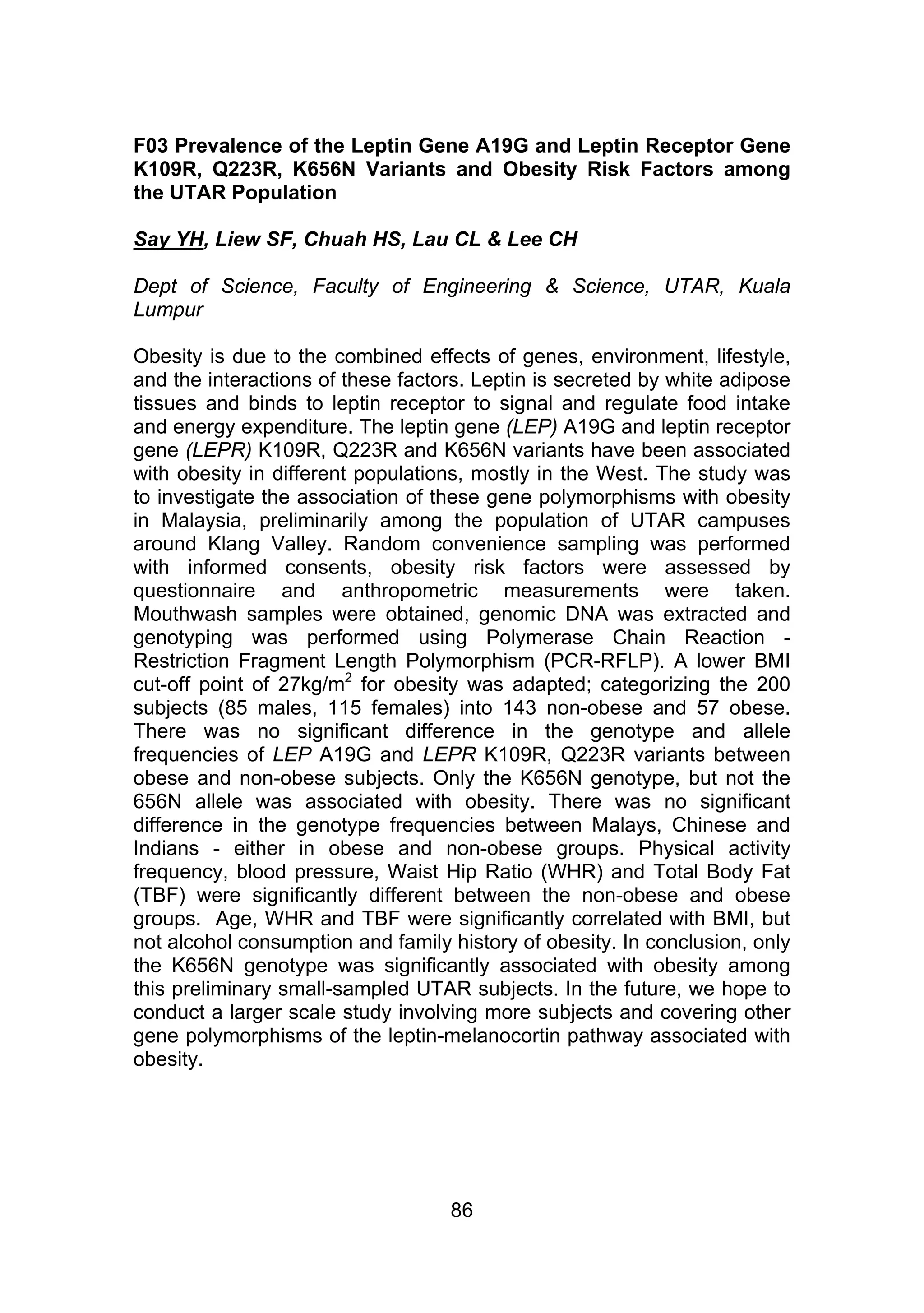 F03 Prevalence of the Leptin Gene A19G and Leptin Receptor Gene 
K109R, Q223R, K656N Variants and Obesity Risk Factors among 
the UTAR Population 
Say YH, Liew SF, Chuah HS, Lau CL & Lee CH 
Dept of Science, Faculty of Engineering & Science, UTAR, Kuala 
Lumpur 
Obesity is due to the combined effects of genes, environment, lifestyle, 
and the interactions of these factors. Leptin is secreted by white adipose 
tissues and binds to leptin receptor to signal and regulate food intake 
and energy expenditure. The leptin gene (LEP) A19G and leptin receptor 
gene (LEPR) K109R, Q223R and K656N variants have been associated 
with obesity in different populations, mostly in the West. The study was 
to investigate the association of these gene polymorphisms with obesity 
in Malaysia, preliminarily among the population of UTAR campuses 
around Klang Valley. Random convenience sampling was performed 
with informed consents, obesity risk factors were assessed by 
questionnaire and anthropometric measurements were taken. 
Mouthwash samples were obtained, genomic DNA was extracted and 
genotyping was performed using Polymerase Chain Reaction - 
Restriction Fragment Length Polymorphism (PCR-RFLP). A lower BMI 
cut-off point of 27kg/m2 for obesity was adapted; categorizing the 200 
subjects (85 males, 115 females) into 143 non-obese and 57 obese. 
There was no significant difference in the genotype and allele 
frequencies of LEP A19G and LEPR K109R, Q223R variants between 
obese and non-obese subjects. Only the K656N genotype, but not the 
656N allele was associated with obesity. There was no significant 
difference in the genotype frequencies between Malays, Chinese and 
Indians - either in obese and non-obese groups. Physical activity 
frequency, blood pressure, Waist Hip Ratio (WHR) and Total Body Fat 
(TBF) were significantly different between the non-obese and obese 
groups. Age, WHR and TBF were significantly correlated with BMI, but 
not alcohol consumption and family history of obesity. In conclusion, only 
the K656N genotype was significantly associated with obesity among 
this preliminary small-sampled UTAR subjects. In the future, we hope to 
conduct a larger scale study involving more subjects and covering other 
gene polymorphisms of the leptin-melanocortin pathway associated with 
obesity. 
86 
 