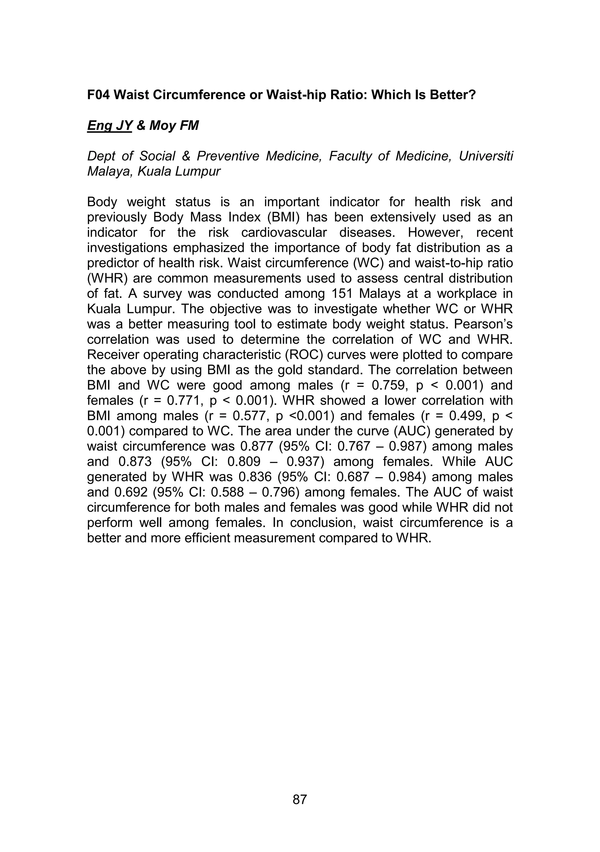 F04 Waist Circumference or Waist-hip Ratio: Which Is Better? 
87 
Eng JY & Moy FM 
Dept of Social & Preventive Medicine, Faculty of Medicine, Universiti 
Malaya, Kuala Lumpur 
Body weight status is an important indicator for health risk and 
previously Body Mass Index (BMI) has been extensively used as an 
indicator for the risk cardiovascular diseases. However, recent 
investigations emphasized the importance of body fat distribution as a 
predictor of health risk. Waist circumference (WC) and waist-to-hip ratio 
(WHR) are common measurements used to assess central distribution 
of fat. A survey was conducted among 151 Malays at a workplace in 
Kuala Lumpur. The objective was to investigate whether WC or WHR 
was a better measuring tool to estimate body weight status. Pearson‟s 
correlation was used to determine the correlation of WC and WHR. 
Receiver operating characteristic (ROC) curves were plotted to compare 
the above by using BMI as the gold standard. The correlation between 
BMI and WC were good among males (r = 0.759, p < 0.001) and 
females (r = 0.771, p < 0.001). WHR showed a lower correlation with 
BMI among males (r = 0.577, p <0.001) and females (r = 0.499, p < 
0.001) compared to WC. The area under the curve (AUC) generated by 
waist circumference was 0.877 (95% CI: 0.767 – 0.987) among males 
and 0.873 (95% CI: 0.809 – 0.937) among females. While AUC 
generated by WHR was 0.836 (95% CI: 0.687 – 0.984) among males 
and 0.692 (95% CI: 0.588 – 0.796) among females. The AUC of waist 
circumference for both males and females was good while WHR did not 
perform well among females. In conclusion, waist circumference is a 
better and more efficient measurement compared to WHR. 
 