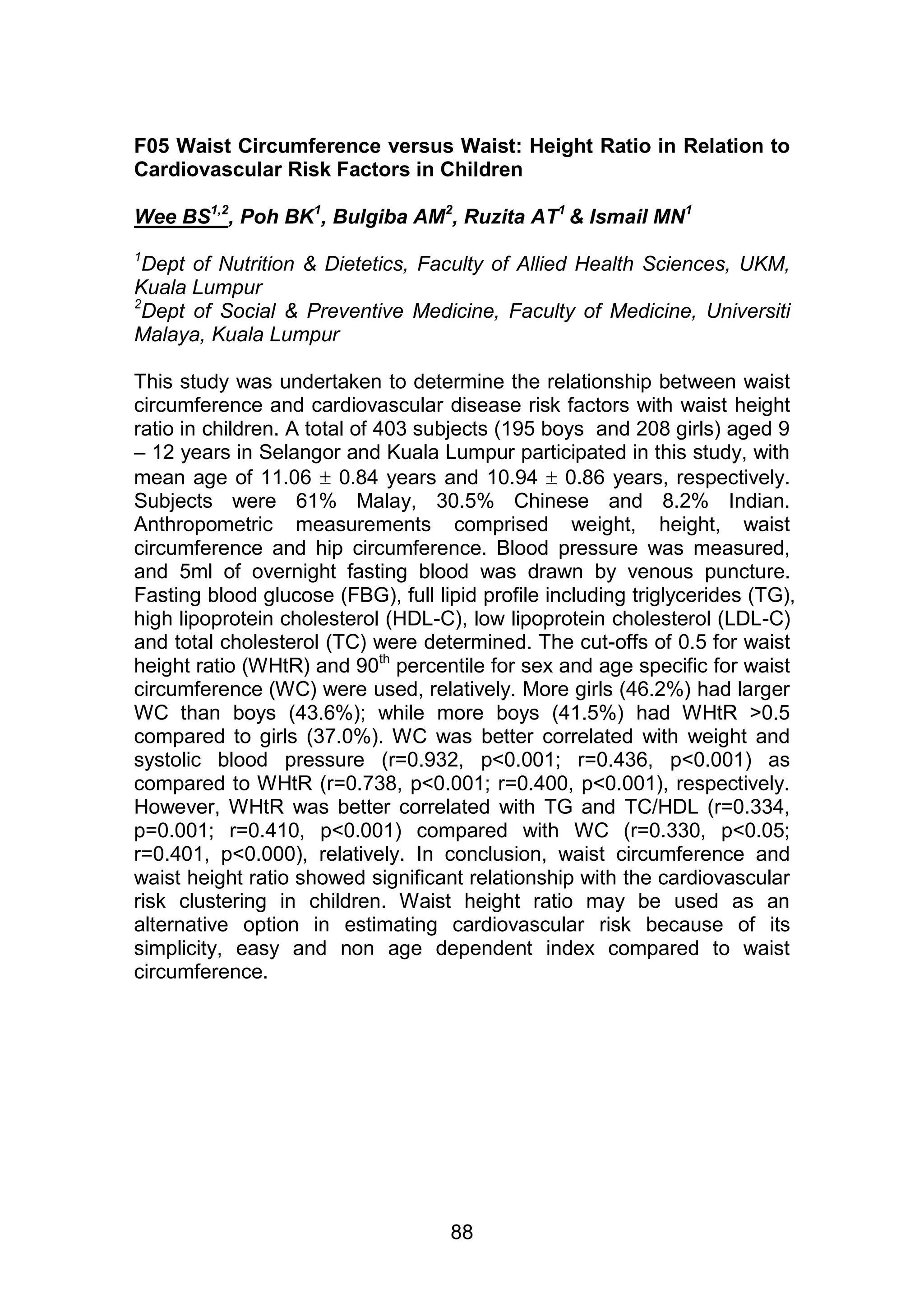 F05 Waist Circumference versus Waist: Height Ratio in Relation to 
Cardiovascular Risk Factors in Children 
Wee BS1,2, Poh BK1, Bulgiba AM2, Ruzita AT1 & Ismail MN1 
1Dept of Nutrition & Dietetics, Faculty of Allied Health Sciences, UKM, 
Kuala Lumpur 
2Dept of Social & Preventive Medicine, Faculty of Medicine, Universiti 
Malaya, Kuala Lumpur 
This study was undertaken to determine the relationship between waist 
circumference and cardiovascular disease risk factors with waist height 
ratio in children. A total of 403 subjects (195 boys and 208 girls) aged 9 
– 12 years in Selangor and Kuala Lumpur participated in this study, with 
mean age of 11.06  0.84 years and 10.94  0.86 years, respectively. 
Subjects were 61% Malay, 30.5% Chinese and 8.2% Indian. 
Anthropometric measurements comprised weight, height, waist 
circumference and hip circumference. Blood pressure was measured, 
and 5ml of overnight fasting blood was drawn by venous puncture. 
Fasting blood glucose (FBG), full lipid profile including triglycerides (TG), 
high lipoprotein cholesterol (HDL-C), low lipoprotein cholesterol (LDL-C) 
and total cholesterol (TC) were determined. The cut-offs of 0.5 for waist 
height ratio (WHtR) and 90th percentile for sex and age specific for waist 
circumference (WC) were used, relatively. More girls (46.2%) had larger 
WC than boys (43.6%); while more boys (41.5%) had WHtR >0.5 
compared to girls (37.0%). WC was better correlated with weight and 
systolic blood pressure (r=0.932, p<0.001; r=0.436, p<0.001) as 
compared to WHtR (r=0.738, p<0.001; r=0.400, p<0.001), respectively. 
However, WHtR was better correlated with TG and TC/HDL (r=0.334, 
p=0.001; r=0.410, p<0.001) compared with WC (r=0.330, p<0.05; 
r=0.401, p<0.000), relatively. In conclusion, waist circumference and 
waist height ratio showed significant relationship with the cardiovascular 
risk clustering in children. Waist height ratio may be used as an 
alternative option in estimating cardiovascular risk because of its 
simplicity, easy and non age dependent index compared to waist 
circumference. 
88 
 