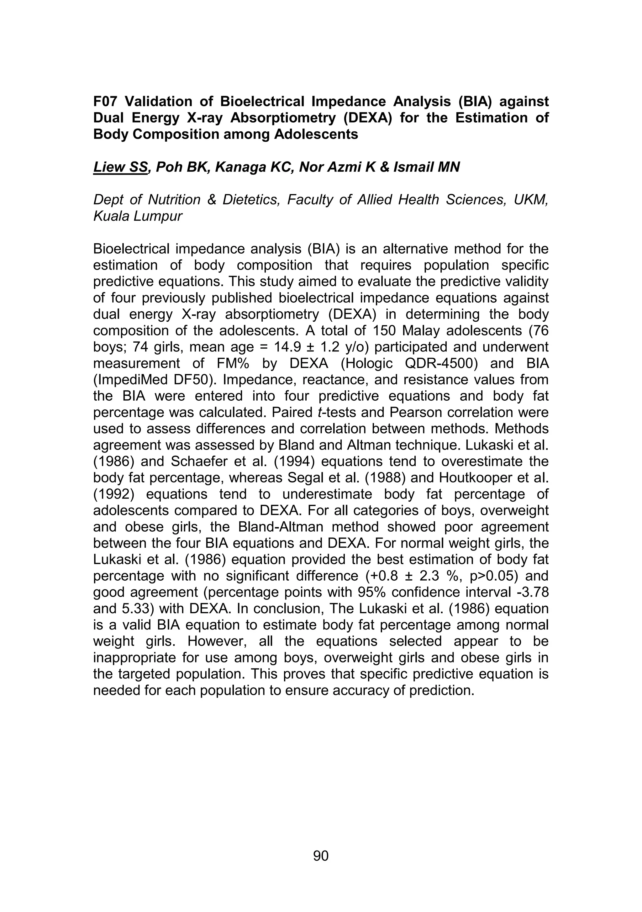 F07 Validation of Bioelectrical Impedance Analysis (BIA) against 
Dual Energy X-ray Absorptiometry (DEXA) for the Estimation of 
Body Composition among Adolescents 
Liew SS, Poh BK, Kanaga KC, Nor Azmi K & Ismail MN 
Dept of Nutrition & Dietetics, Faculty of Allied Health Sciences, UKM, 
Kuala Lumpur 
Bioelectrical impedance analysis (BIA) is an alternative method for the 
estimation of body composition that requires population specific 
predictive equations. This study aimed to evaluate the predictive validity 
of four previously published bioelectrical impedance equations against 
dual energy X-ray absorptiometry (DEXA) in determining the body 
composition of the adolescents. A total of 150 Malay adolescents (76 
boys; 74 girls, mean age = 14.9 ± 1.2 y/o) participated and underwent 
measurement of FM% by DEXA (Hologic QDR-4500) and BIA 
(ImpediMed DF50). Impedance, reactance, and resistance values from 
the BIA were entered into four predictive equations and body fat 
percentage was calculated. Paired t-tests and Pearson correlation were 
used to assess differences and correlation between methods. Methods 
agreement was assessed by Bland and Altman technique. Lukaski et al. 
(1986) and Schaefer et al. (1994) equations tend to overestimate the 
body fat percentage, whereas Segal et al. (1988) and Houtkooper et al. 
(1992) equations tend to underestimate body fat percentage of 
adolescents compared to DEXA. For all categories of boys, overweight 
and obese girls, the Bland-Altman method showed poor agreement 
between the four BIA equations and DEXA. For normal weight girls, the 
Lukaski et al. (1986) equation provided the best estimation of body fat 
percentage with no significant difference (+0.8 ± 2.3 %, p>0.05) and 
good agreement (percentage points with 95% confidence interval -3.78 
and 5.33) with DEXA. In conclusion, The Lukaski et al. (1986) equation 
is a valid BIA equation to estimate body fat percentage among normal 
weight girls. However, all the equations selected appear to be 
inappropriate for use among boys, overweight girls and obese girls in 
the targeted population. This proves that specific predictive equation is 
needed for each population to ensure accuracy of prediction. 
90 
 