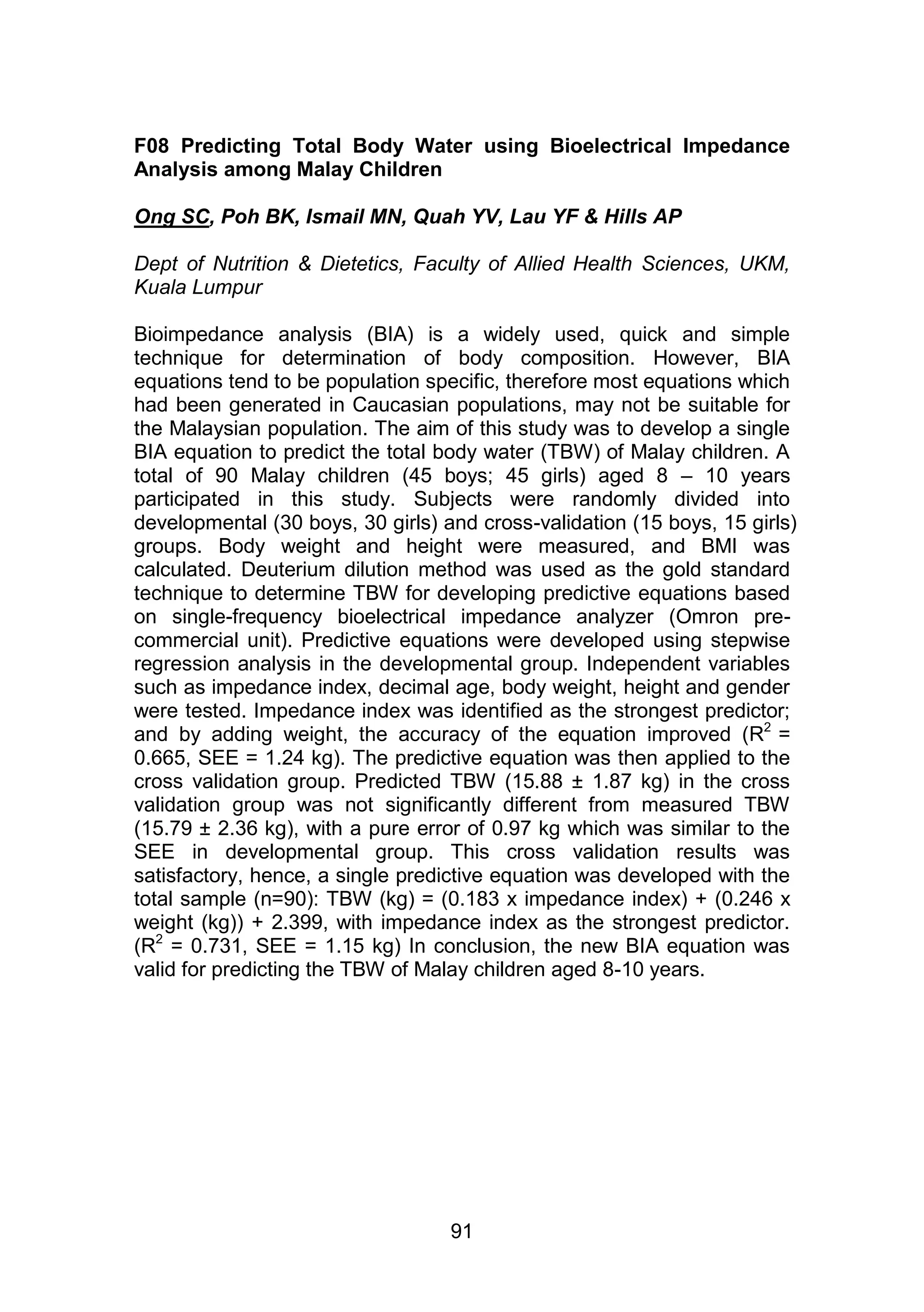 F08 Predicting Total Body Water using Bioelectrical Impedance 
Analysis among Malay Children 
Ong SC, Poh BK, Ismail MN, Quah YV, Lau YF & Hills AP 
Dept of Nutrition & Dietetics, Faculty of Allied Health Sciences, UKM, 
Kuala Lumpur 
Bioimpedance analysis (BIA) is a widely used, quick and simple 
technique for determination of body composition. However, BIA 
equations tend to be population specific, therefore most equations which 
had been generated in Caucasian populations, may not be suitable for 
the Malaysian population. The aim of this study was to develop a single 
BIA equation to predict the total body water (TBW) of Malay children. A 
total of 90 Malay children (45 boys; 45 girls) aged 8 – 10 years 
participated in this study. Subjects were randomly divided into 
developmental (30 boys, 30 girls) and cross-validation (15 boys, 15 girls) 
groups. Body weight and height were measured, and BMI was 
calculated. Deuterium dilution method was used as the gold standard 
technique to determine TBW for developing predictive equations based 
on single-frequency bioelectrical impedance analyzer (Omron pre-commercial 
unit). Predictive equations were developed using stepwise 
regression analysis in the developmental group. Independent variables 
such as impedance index, decimal age, body weight, height and gender 
were tested. Impedance index was identified as the strongest predictor; 
and by adding weight, the accuracy of the equation improved (R2 = 
0.665, SEE = 1.24 kg). The predictive equation was then applied to the 
cross validation group. Predicted TBW (15.88 ± 1.87 kg) in the cross 
validation group was not significantly different from measured TBW 
(15.79 ± 2.36 kg), with a pure error of 0.97 kg which was similar to the 
SEE in developmental group. This cross validation results was 
satisfactory, hence, a single predictive equation was developed with the 
total sample (n=90): TBW (kg) = (0.183 x impedance index) + (0.246 x 
weight (kg)) + 2.399, with impedance index as the strongest predictor. 
(R2 = 0.731, SEE = 1.15 kg) In conclusion, the new BIA equation was 
valid for predicting the TBW of Malay children aged 8-10 years. 
91 
 