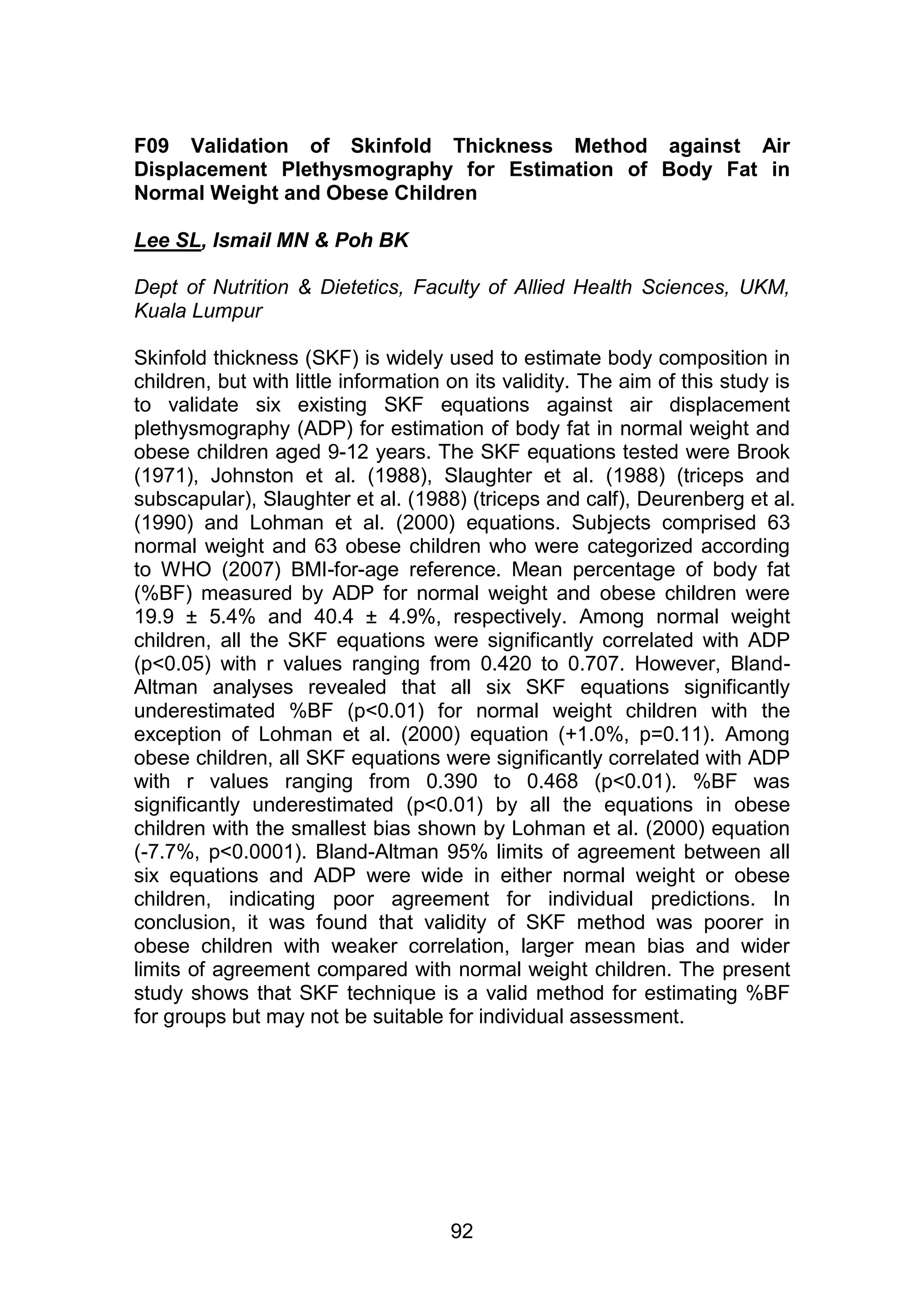 F09 Validation of Skinfold Thickness Method against Air 
Displacement Plethysmography for Estimation of Body Fat in 
Normal Weight and Obese Children 
92 
Lee SL, Ismail MN & Poh BK 
Dept of Nutrition & Dietetics, Faculty of Allied Health Sciences, UKM, 
Kuala Lumpur 
Skinfold thickness (SKF) is widely used to estimate body composition in 
children, but with little information on its validity. The aim of this study is 
to validate six existing SKF equations against air displacement 
plethysmography (ADP) for estimation of body fat in normal weight and 
obese children aged 9-12 years. The SKF equations tested were Brook 
(1971), Johnston et al. (1988), Slaughter et al. (1988) (triceps and 
subscapular), Slaughter et al. (1988) (triceps and calf), Deurenberg et al. 
(1990) and Lohman et al. (2000) equations. Subjects comprised 63 
normal weight and 63 obese children who were categorized according 
to WHO (2007) BMI-for-age reference. Mean percentage of body fat 
(%BF) measured by ADP for normal weight and obese children were 
19.9 ± 5.4% and 40.4 ± 4.9%, respectively. Among normal weight 
children, all the SKF equations were significantly correlated with ADP 
(p<0.05) with r values ranging from 0.420 to 0.707. However, Bland- 
Altman analyses revealed that all six SKF equations significantly 
underestimated %BF (p<0.01) for normal weight children with the 
exception of Lohman et al. (2000) equation (+1.0%, p=0.11). Among 
obese children, all SKF equations were significantly correlated with ADP 
with r values ranging from 0.390 to 0.468 (p<0.01). %BF was 
significantly underestimated (p<0.01) by all the equations in obese 
children with the smallest bias shown by Lohman et al. (2000) equation 
(-7.7%, p<0.0001). Bland-Altman 95% limits of agreement between all 
six equations and ADP were wide in either normal weight or obese 
children, indicating poor agreement for individual predictions. In 
conclusion, it was found that validity of SKF method was poorer in 
obese children with weaker correlation, larger mean bias and wider 
limits of agreement compared with normal weight children. The present 
study shows that SKF technique is a valid method for estimating %BF 
for groups but may not be suitable for individual assessment. 
 