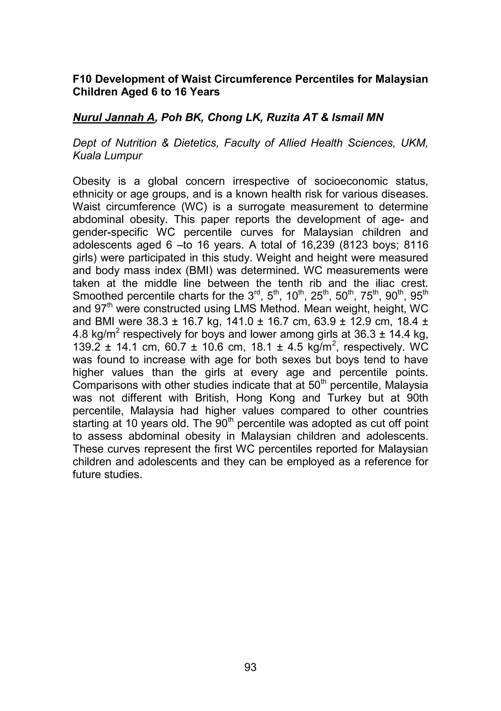 F10 Development of Waist Circumference Percentiles for Malaysian 
Children Aged 6 to 16 Years 
Nurul Jannah A, Poh BK, Chong LK, Ruzita AT & Ismail MN 
Dept of Nutrition & Dietetics, Faculty of Allied Health Sciences, UKM, 
Kuala Lumpur 
Obesity is a global concern irrespective of socioeconomic status, 
ethnicity or age groups, and is a known health risk for various diseases. 
Waist circumference (WC) is a surrogate measurement to determine 
abdominal obesity. This paper reports the development of age- and 
gender-specific WC percentile curves for Malaysian children and 
adolescents aged 6 –to 16 years. A total of 16,239 (8123 boys; 8116 
girls) were participated in this study. Weight and height were measured 
and body mass index (BMI) was determined. WC measurements were 
taken at the middle line between the tenth rib and the iliac crest. 
Smoothed percentile charts for the 3rd, 5th, 10th, 25th, 50th, 75th, 90th, 95th 
and 97th were constructed using LMS Method. Mean weight, height, WC 
and BMI were 38.3 ± 16.7 kg, 141.0 ± 16.7 cm, 63.9 ± 12.9 cm, 18.4 ± 
4.8 kg/m2 respectively for boys and lower among girls at 36.3 ± 14.4 kg, 
139.2 ± 14.1 cm, 60.7 ± 10.6 cm, 18.1 ± 4.5 kg/m2, respectively. WC 
was found to increase with age for both sexes but boys tend to have 
higher values than the girls at every age and percentile points. 
Comparisons with other studies indicate that at 50th percentile, Malaysia 
was not different with British, Hong Kong and Turkey but at 90th 
percentile, Malaysia had higher values compared to other countries 
starting at 10 years old. The 90th percentile was adopted as cut off point 
to assess abdominal obesity in Malaysian children and adolescents. 
These curves represent the first WC percentiles reported for Malaysian 
children and adolescents and they can be employed as a reference for 
future studies. 
93 
 
