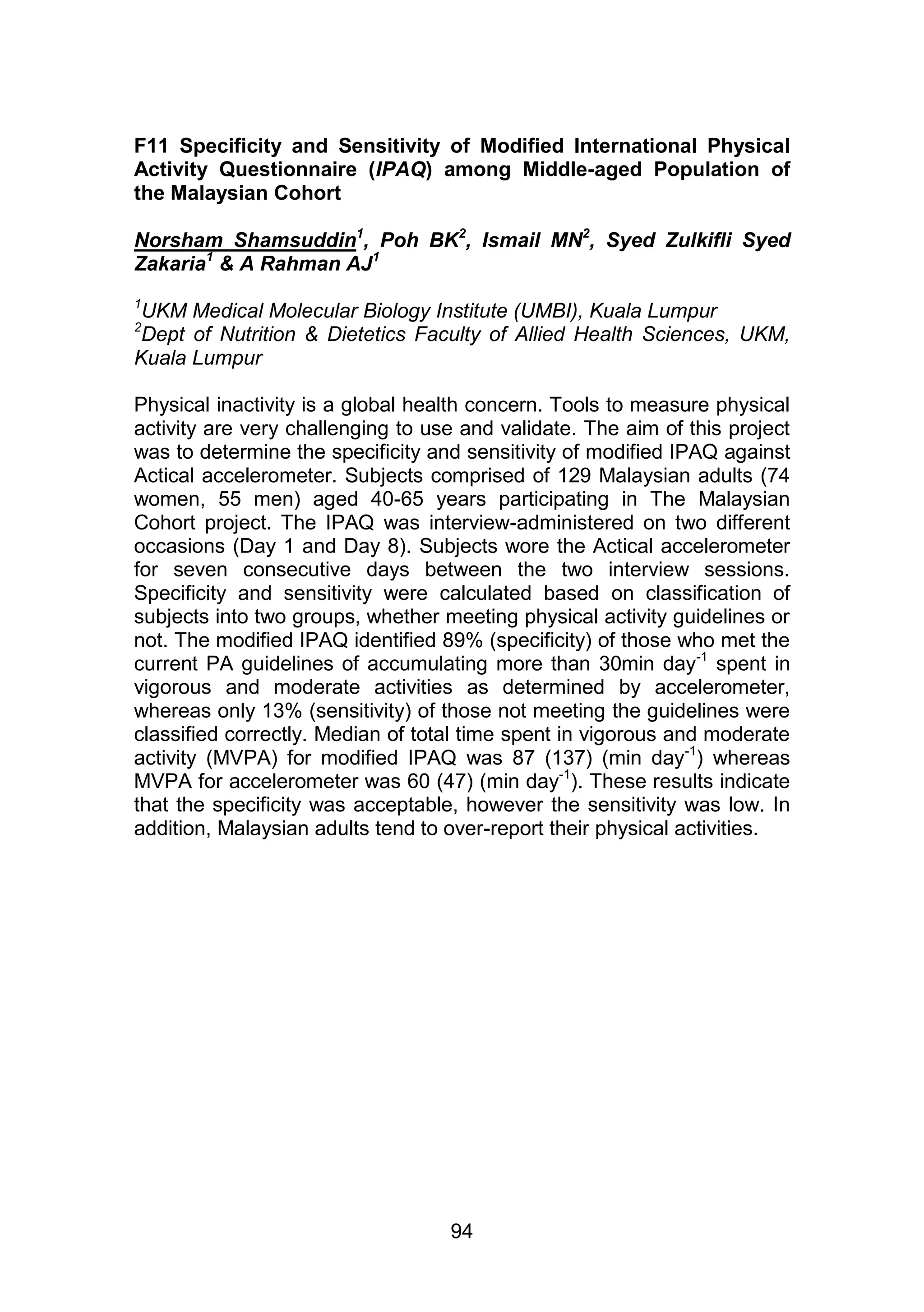 F11 Specificity and Sensitivity of Modified International Physical 
Activity Questionnaire (IPAQ) among Middle-aged Population of 
the Malaysian Cohort 
Norsham Shamsuddin1, Poh BK2, Ismail MN2, Syed Zulkifli Syed 
Zakaria1 & A Rahman AJ1 
1UKM Medical Molecular Biology Institute (UMBI), Kuala Lumpur 
2Dept of Nutrition & Dietetics Faculty of Allied Health Sciences, UKM, 
Kuala Lumpur 
Physical inactivity is a global health concern. Tools to measure physical 
activity are very challenging to use and validate. The aim of this project 
was to determine the specificity and sensitivity of modified IPAQ against 
Actical accelerometer. Subjects comprised of 129 Malaysian adults (74 
women, 55 men) aged 40-65 years participating in The Malaysian 
Cohort project. The IPAQ was interview-administered on two different 
occasions (Day 1 and Day 8). Subjects wore the Actical accelerometer 
for seven consecutive days between the two interview sessions. 
Specificity and sensitivity were calculated based on classification of 
subjects into two groups, whether meeting physical activity guidelines or 
not. The modified IPAQ identified 89% (specificity) of those who met the 
current PA guidelines of accumulating more than 30min day-1 spent in 
vigorous and moderate activities as determined by accelerometer, 
whereas only 13% (sensitivity) of those not meeting the guidelines were 
classified correctly. Median of total time spent in vigorous and moderate 
activity (MVPA) for modified IPAQ was 87 (137) (min day-1) whereas 
MVPA for accelerometer was 60 (47) (min day-1). These results indicate 
that the specificity was acceptable, however the sensitivity was low. In 
addition, Malaysian adults tend to over-report their physical activities. 
94 
 