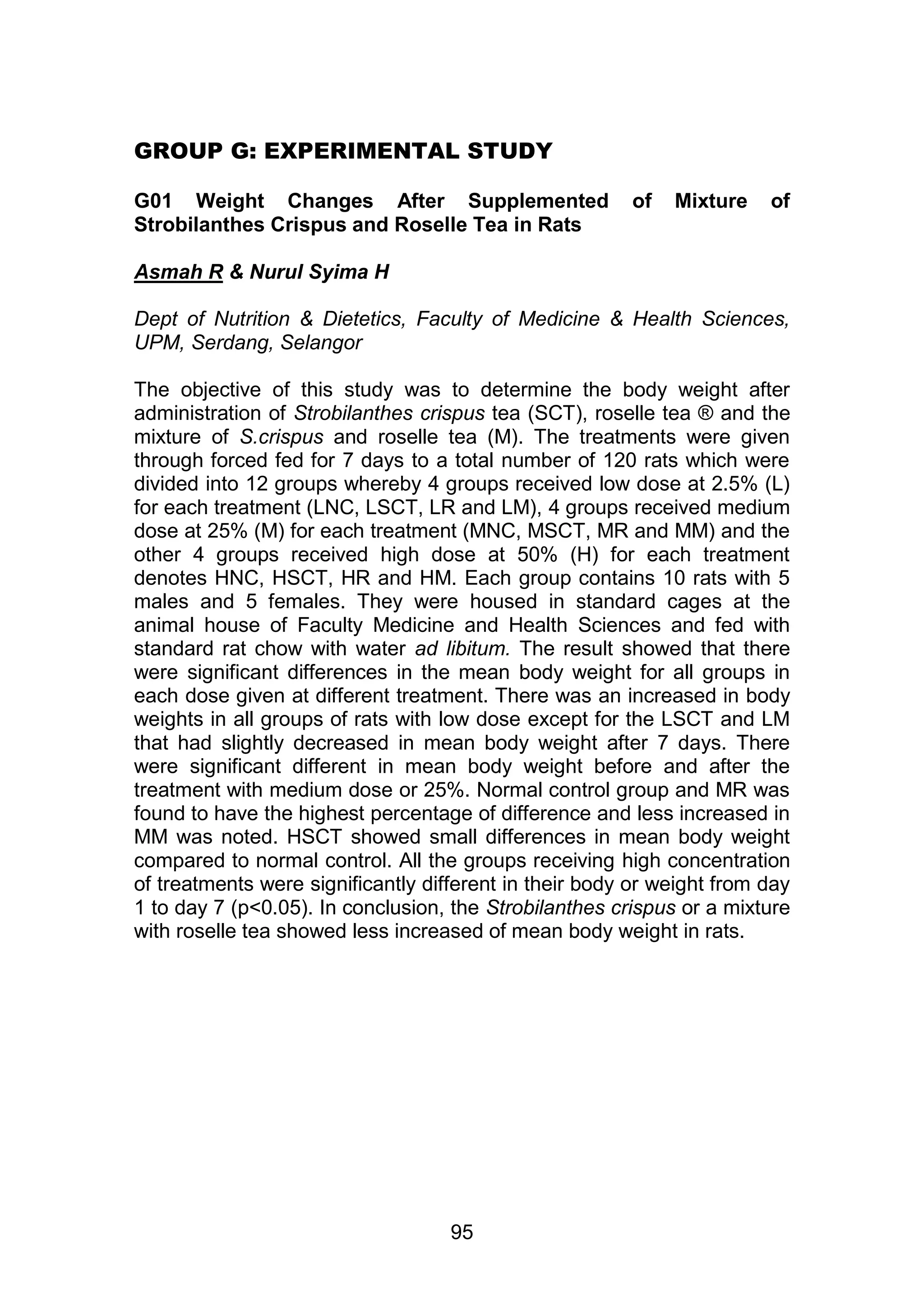 GROUP G: EXPERIMENTAL STUDY 
G01 Weight Changes After Supplemented of Mixture of 
Strobilanthes Crispus and Roselle Tea in Rats 
95 
Asmah R & Nurul Syima H 
Dept of Nutrition & Dietetics, Faculty of Medicine & Health Sciences, 
UPM, Serdang, Selangor 
The objective of this study was to determine the body weight after 
administration of Strobilanthes crispus tea (SCT), roselle tea ® and the 
mixture of S.crispus and roselle tea (M). The treatments were given 
through forced fed for 7 days to a total number of 120 rats which were 
divided into 12 groups whereby 4 groups received low dose at 2.5% (L) 
for each treatment (LNC, LSCT, LR and LM), 4 groups received medium 
dose at 25% (M) for each treatment (MNC, MSCT, MR and MM) and the 
other 4 groups received high dose at 50% (H) for each treatment 
denotes HNC, HSCT, HR and HM. Each group contains 10 rats with 5 
males and 5 females. They were housed in standard cages at the 
animal house of Faculty Medicine and Health Sciences and fed with 
standard rat chow with water ad libitum. The result showed that there 
were significant differences in the mean body weight for all groups in 
each dose given at different treatment. There was an increased in body 
weights in all groups of rats with low dose except for the LSCT and LM 
that had slightly decreased in mean body weight after 7 days. There 
were significant different in mean body weight before and after the 
treatment with medium dose or 25%. Normal control group and MR was 
found to have the highest percentage of difference and less increased in 
MM was noted. HSCT showed small differences in mean body weight 
compared to normal control. All the groups receiving high concentration 
of treatments were significantly different in their body or weight from day 
1 to day 7 (p<0.05). In conclusion, the Strobilanthes crispus or a mixture 
with roselle tea showed less increased of mean body weight in rats. 
 