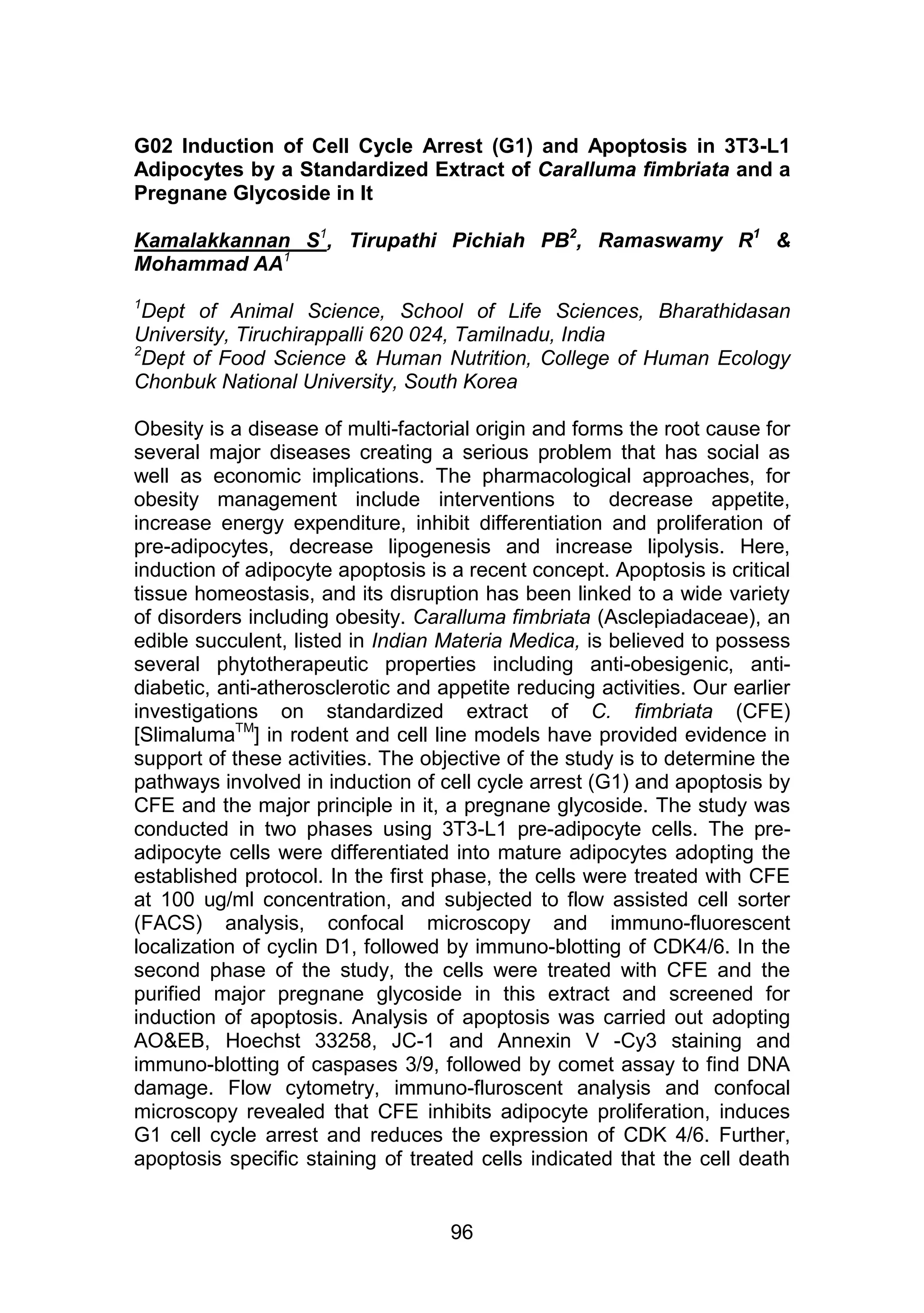 G02 Induction of Cell Cycle Arrest (G1) and Apoptosis in 3T3-L1 
Adipocytes by a Standardized Extract of Caralluma fimbriata and a 
Pregnane Glycoside in It 
Kamalakkannan S1, Tirupathi Pichiah PB2, Ramaswamy R1 & 
Mohammad AA1 
AH PATHI PICHIAH 
1Dept of Animal Science, School of Life Sciences, Bharathidasan 
University, Tiruchirappalli 620 024, Tamilnadu, India 
2Dept of Food Science & Human Nutrition, College of Human Ecology 
Chonbuk National University, South Korea 
Obesity is a disease of multi-factorial origin and forms the root cause for 
several major diseases creating a serious problem that has social as 
well as economic implications. The pharmacological approaches, for 
obesity management include interventions to decrease appetite, 
increase energy expenditure, inhibit differentiation and proliferation of 
pre-adipocytes, decrease lipogenesis and increase lipolysis. Here, 
induction of adipocyte apoptosis is a recent concept. Apoptosis is critical 
tissue homeostasis, and its disruption has been linked to a wide variety 
of disorders including obesity. Caralluma fimbriata (Asclepiadaceae), an 
edible succulent, listed in Indian Materia Medica, is believed to possess 
several phytotherapeutic properties including anti-obesigenic, anti-diabetic, 
anti-atherosclerotic and appetite reducing activities. Our earlier 
investigations on standardized extract of C. fimbriata (CFE) 
[SlimalumaTM] in rodent and cell line models have provided evidence in 
support of these activities. The objective of the study is to determine the 
pathways involved in induction of cell cycle arrest (G1) and apoptosis by 
CFE and the major principle in it, a pregnane glycoside. The study was 
conducted in two phases using 3T3-L1 pre-adipocyte cells. The pre-adipocyte 
cells were differentiated into mature adipocytes adopting the 
established protocol. In the first phase, the cells were treated with CFE 
at 100 ug/ml concentration, and subjected to flow assisted cell sorter 
(FACS) analysis, confocal microscopy and immuno-fluorescent 
localization of cyclin D1, followed by immuno-blotting of CDK4/6. In the 
second phase of the study, the cells were treated with CFE and the 
purified major pregnane glycoside in this extract and screened for 
induction of apoptosis. Analysis of apoptosis was carried out adopting 
AO&EB, Hoechst 33258, JC-1 and Annexin V -Cy3 staining and 
immuno-blotting of caspases 3/9, followed by comet assay to find DNA 
damage. Flow cytometry, immuno-fluroscent analysis and confocal 
microscopy revealed that CFE inhibits adipocyte proliferation, induces 
G1 cell cycle arrest and reduces the expression of CDK 4/6. Further, 
apoptosis specific staining of treated cells indicated that the cell death 
96 
 