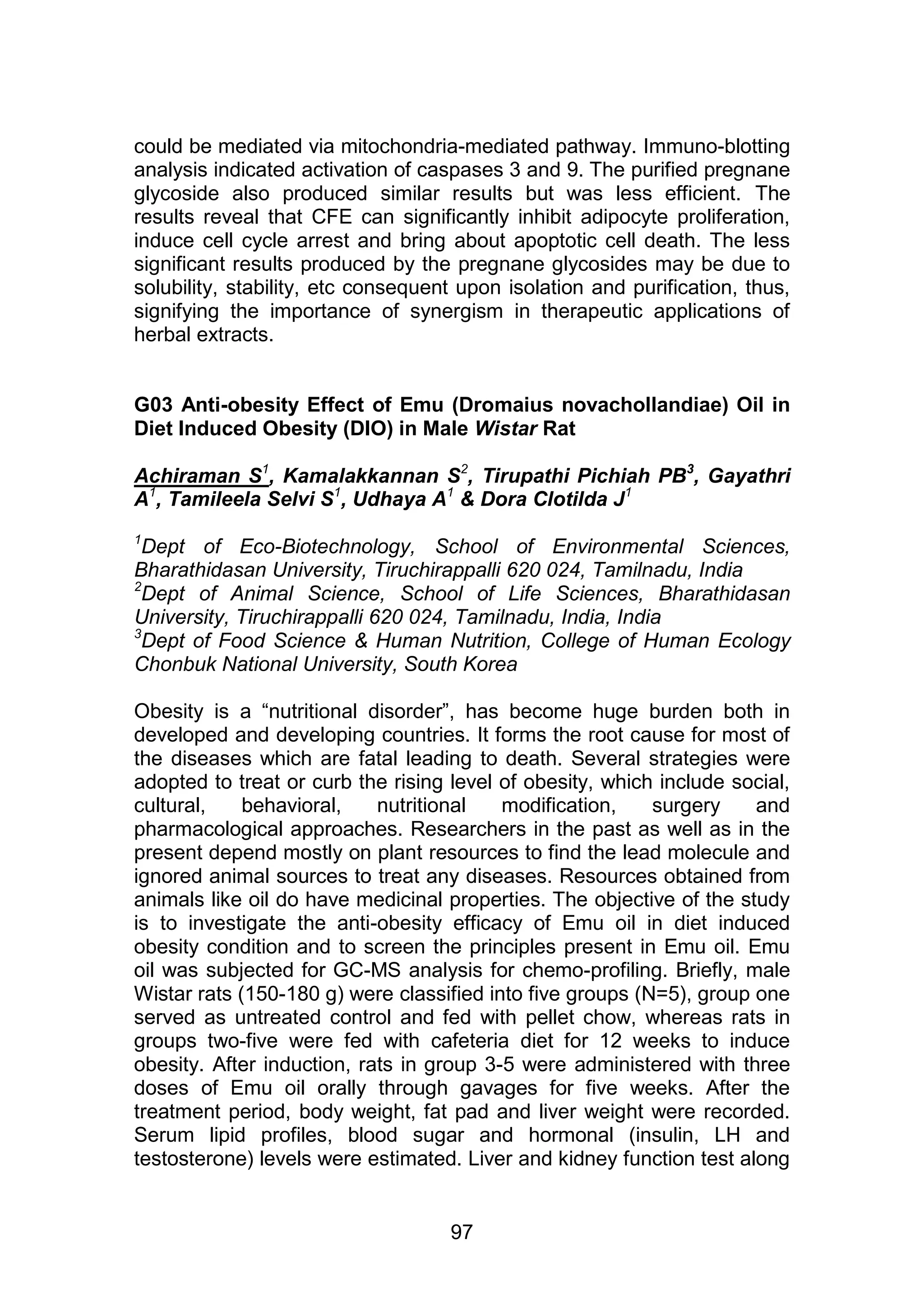 could be mediated via mitochondria-mediated pathway. Immuno-blotting 
analysis indicated activation of caspases 3 and 9. The purified pregnane 
glycoside also produced similar results but was less efficient. The 
results reveal that CFE can significantly inhibit adipocyte proliferation, 
induce cell cycle arrest and bring about apoptotic cell death. The less 
significant results produced by the pregnane glycosides may be due to 
solubility, stability, etc consequent upon isolation and purification, thus, 
signifying the importance of synergism in therapeutic applications of 
herbal extracts. 
G03 Anti-obesity Effect of Emu (Dromaius novachollandiae) Oil in 
Diet Induced Obesity (DIO) in Male Wistar Rat 
Achiraman S1, Kamalakkannan S2, Tirupathi Pichiah PB3, Gayathri 
A1, Tamileela Selvi S1, Udhaya A1 & Dora Clotilda J1ICHIAH P 
ATHI PICHIAH 
1Dept of Eco-Biotechnology, School of Environmental Sciences, 
Bharathidasan University, Tiruchirappalli 620 024, Tamilnadu, India 
2Dept of Animal Science, School of Life Sciences, Bharathidasan 
University, Tiruchirappalli 620 024, Tamilnadu, India, India 
3Dept of Food Science & Human Nutrition, College of Human Ecology 
Chonbuk National University, South Korea 
Obesity is a “nutritional disorder”, has become huge burden both in 
developed and developing countries. It forms the root cause for most of 
the diseases which are fatal leading to death. Several strategies were 
adopted to treat or curb the rising level of obesity, which include social, 
cultural, behavioral, nutritional modification, surgery and 
pharmacological approaches. Researchers in the past as well as in the 
present depend mostly on plant resources to find the lead molecule and 
ignored animal sources to treat any diseases. Resources obtained from 
animals like oil do have medicinal properties. The objective of the study 
is to investigate the anti-obesity efficacy of Emu oil in diet induced 
obesity condition and to screen the principles present in Emu oil. Emu 
oil was subjected for GC-MS analysis for chemo-profiling. Briefly, male 
Wistar rats (150-180 g) were classified into five groups (N=5), group one 
served as untreated control and fed with pellet chow, whereas rats in 
groups two-five were fed with cafeteria diet for 12 weeks to induce 
obesity. After induction, rats in group 3-5 were administered with three 
doses of Emu oil orally through gavages for five weeks. After the 
treatment period, body weight, fat pad and liver weight were recorded. 
Serum lipid profiles, blood sugar and hormonal (insulin, LH and 
testosterone) levels were estimated. Liver and kidney function test along 
97 
 
