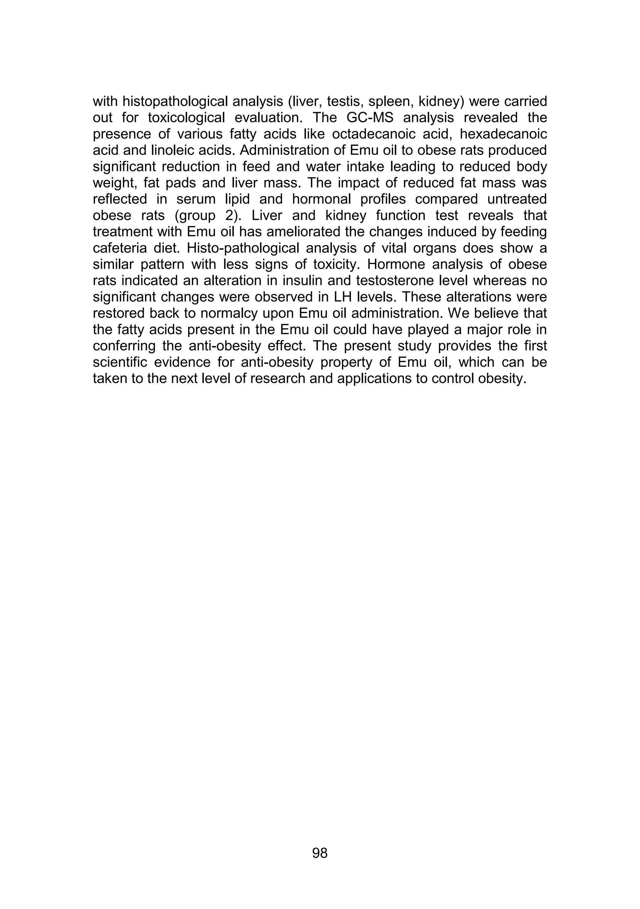 with histopathological analysis (liver, testis, spleen, kidney) were carried 
out for toxicological evaluation. The GC-MS analysis revealed the 
presence of various fatty acids like octadecanoic acid, hexadecanoic 
acid and linoleic acids. Administration of Emu oil to obese rats produced 
significant reduction in feed and water intake leading to reduced body 
weight, fat pads and liver mass. The impact of reduced fat mass was 
reflected in serum lipid and hormonal profiles compared untreated 
obese rats (group 2). Liver and kidney function test reveals that 
treatment with Emu oil has ameliorated the changes induced by feeding 
cafeteria diet. Histo-pathological analysis of vital organs does show a 
similar pattern with less signs of toxicity. Hormone analysis of obese 
rats indicated an alteration in insulin and testosterone level whereas no 
significant changes were observed in LH levels. These alterations were 
restored back to normalcy upon Emu oil administration. We believe that 
the fatty acids present in the Emu oil could have played a major role in 
conferring the anti-obesity effect. The present study provides the first 
scientific evidence for anti-obesity property of Emu oil, which can be 
taken to the next level of research and applications to control obesity. 
98 
 