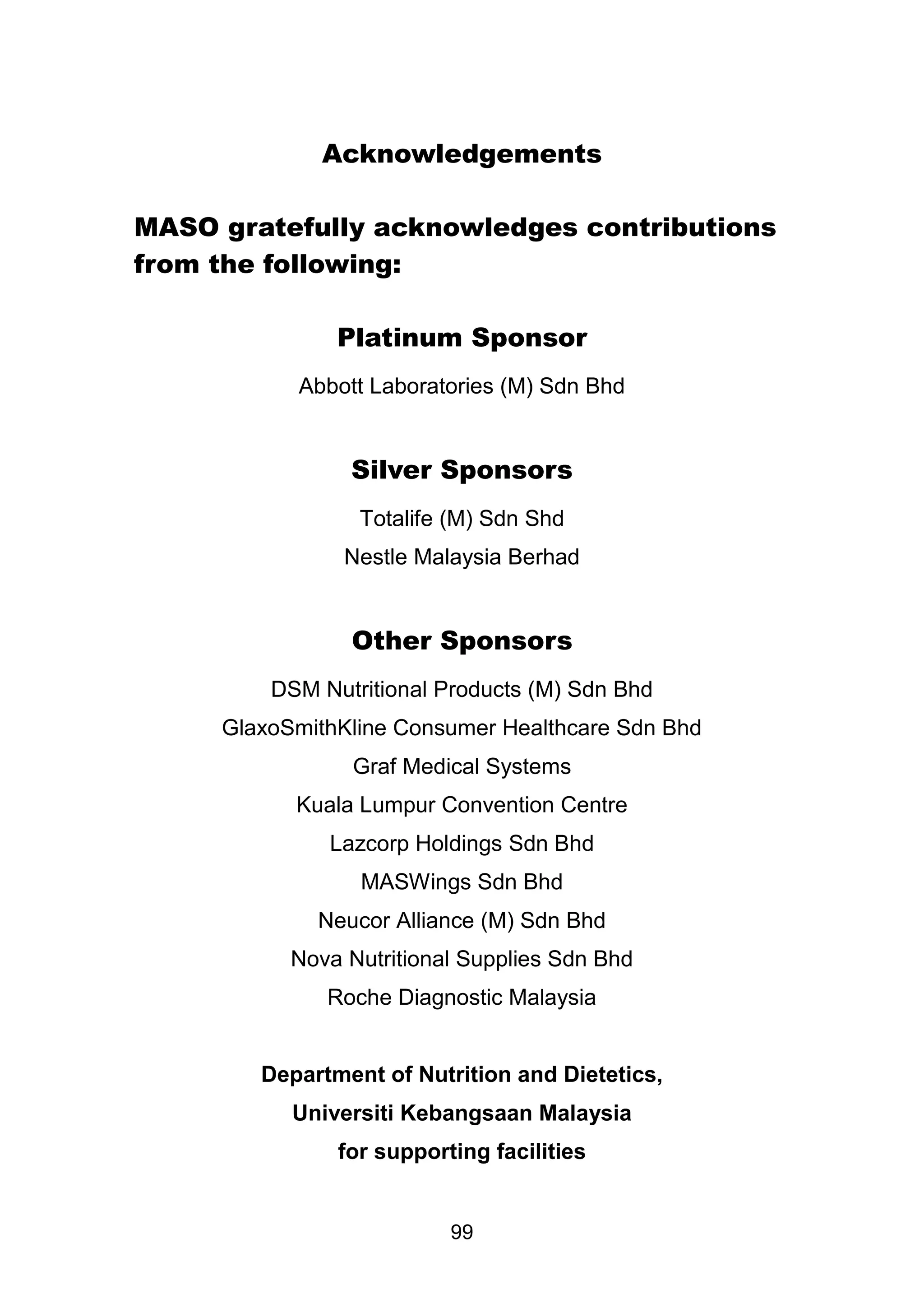 Acknowledgements 
MASO gratefully acknowledges contributions 
99 
from the following: 
Platinum Sponsor 
Abbott Laboratories (M) Sdn Bhd 
Silver Sponsors 
Totalife (M) Sdn Shd 
Nestle Malaysia Berhad 
Other Sponsors 
DSM Nutritional Products (M) Sdn Bhd 
GlaxoSmithKline Consumer Healthcare Sdn Bhd 
Graf Medical Systems 
Kuala Lumpur Convention Centre 
Lazcorp Holdings Sdn Bhd 
MASWings Sdn Bhd 
Neucor Alliance (M) Sdn Bhd 
Nova Nutritional Supplies Sdn Bhd 
Roche Diagnostic Malaysia 
Department of Nutrition and Dietetics, 
Universiti Kebangsaan Malaysia 
for supporting facilities 
 