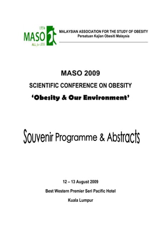MALAYSIAN ASSOCIATION FOR THE STUDY OF OBESITY 
Persatuan Kajian Obesiti Malaysia 
__________________________________________________ 
MASO 2009 
SCIENTIFIC CONFERENCE ON OBESITY 
‘Obesity & Our Environment’ 
12 – 13 August 2009 
Best Western Premier Seri Pacific Hotel 
Kuala Lumpur 
 