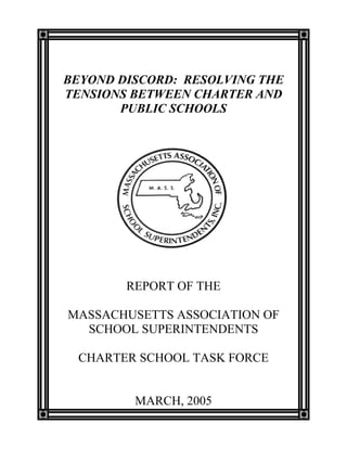 BEYOND DISCORD: RESOLVING THE
TENSIONS BETWEEN CHARTER AND
PUBLIC SCHOOLS
REPORT OF THE
MASSACHUSETTS ASSOCIATION OF
SCHOOL SUPERINTENDENTS
CHARTER SCHOOL TASK FORCE
MARCH, 2005
 