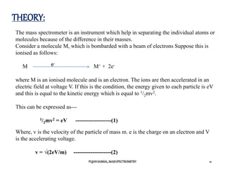 THEORY:
12
PUJANSASMAL,MASSSPECTROMETRY
The mass spectrometer is an instrument which help in separating the individual atoms or
molecules because of the difference in their masses.
Consider a molecule M, which is bombarded with a beam of electrons Suppose this is
ionised as follows:
M M+ + 2e-
where M is an ionised molecule and is an electron. The ions are then accelerated in an
electric field at voltage V. If this is the condition, the energy given to each particle is eV
and this is equal to the kinetic energy which is equal to 1/2mv2.
This can be expressed as---
1/2mv2 = eV -------------------(1)
e-
Where, v is the velocity of the particle of mass m. e is the charge on an electron and V
is the accelerating voltage.
v = √(2eV/m) --------------------(2)
 