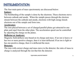 INSTRUMENTATION:
PUJANSASMAL,MASSSPECTROMETRY 15
The four main parts of mass spectrometry are discussed below:
Ionizer:
The bombarding of the sample is done by the electrons. These electrons move
between cathode and anode. When the sample passes through the electron
stream between the cathode and anode, electrons with high energy knock
electrons out of the sample and form ions.
Accelerator:
The ions placed between a set of charged parallel plates get attracted to one
plate and repel from the other plate. The acceleration speed can be controlled
by adjusting the charge on the plates.
Deflector or Analyzer:
Magnetic field deflects ions based on its charge and mass. If an ion is heavy or
has two or more positive charges, then it is least deflected. If an ion is light or
has one positive charge, then it is deflected the most.
Detector:
The ions with correct charge and mass move to the detector. the ratio of mass to
charge is analyzed through the ion that hits the detector.
 