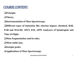 COURSE CONTENT:
Principle.
Theory.
Instrumentation of Mass Spectroscopy.
Different types of ionization like electron impact, chemical, field,
FAB and MALDI, APCI, ESI, APPI Analyzers of Quadrupole and
Time of Flight.
Mass fragmentation and its rules.
Meta stable ions.
Isotopic peaks.
Applications of Mass Spectroscopy.
2
PUJANSASMAL,MASSSPECTROMETRY
 