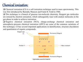 Chemical ionization:
PUJANSASMAL,MASSSPECTROMETRY 21
 Chemical ionization (CI) is a soft ionization technique used in mass spectrometry. This
was first introduced by Burnaby Munson and Frank H. Field in 1966.
 This technique is a branch of gaseous ion-molecule chemistry. Reagent gas molecules
are ionized by electron ionization, which subsequently react with analyte molecules in the
gas phase in order to achieve ionization.
 Negative chemical ionization (NCI), charge-exchange chemical ionization and
atmospheric-pressure chemical ionization (APCI) are some of the common variations of
this technique. CI has several important applications in identification, structure elucidation
and quantitation of organic compounds.
 