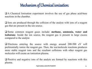 Mechanism of Chemical ionization:
PUJANSASMAL,MASSSPECTROMETRY 23
 A Chemical Ionisation experiment involves the use of gas phase acid-base
reactions in the chamber.
 Ions are produced through the collision of the analyte with ions of a reagent
gas that are present in the ion source.
 Some common reagent gases include: methane, ammonia, water and
isobutane. Inside the ion source, the reagent gas is present in large excess
compared to the analyte.
 Electrons entering the source with energy around 200-500 eV will
preferentially ionize the reagent gas. Then, the ion/molecule reactions produces
more stable reagent ions and the resultant collisions with other reagent gas
molecules will create an ionization plasma.
 Positive and negative ions of the analyte are formed by reactions with this
plasma.
 