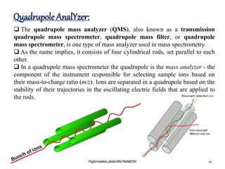 Quadrupole AnalYzer:
PUJANSASMAL,MASSSPECTROMETRY 27
 The quadrupole mass analyzer (QMS), also known as a transmission
quadrupole mass spectrometer, quadrupole mass filter, or quadrupole
mass spectrometer, is one type of mass analyzer used in mass spectrometry.
 As the name implies, it consists of four cylindrical rods, set parallel to each
other.
 In a quadrupole mass spectrometer the quadrupole is the mass analyzer - the
component of the instrument responsible for selecting sample ions based on
their mass-to-charge ratio (m/z). Ions are separated in a quadrupole based on the
stability of their trajectories in the oscillating electric fields that are applied to
the rods.
 